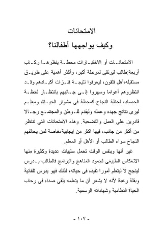 ‫ﺍﻻﻤﺘﺤﺎﻨﺎﺕ‬
            ‫ﻭﻜﻴﻑ ﻴﻭﺍﺠﻬﻬﺎ ﺃﻁﻔﺎﻟﻨﺎ؟‬
‫ﺍﻻﻤﺘﺤﺎﻨ ـﺎﺕ ﺃﻭ ﺍﻻﺨﺘﺒ ـﺎﺭﺍﺕ ﻤﺤﻁـﺔ ﻴﻨﻅﺭﻫ ـﺎ ﺭﻜ ـﺎﺏ‬
  ‫ـ ـ‬            ‫ـ‬        ‫ـ‬            ‫ـ‬
‫ﺃﺭﺒﻌﺔ:ﻁﺎﻟﺏ ﻟﻴﺭﺘﻘﻰ ﻟﻤﺭﺤﻠﺔ ﺃﻜﺒﺭ، ﻭﺃﻜﺜﺭ ﺃﻫﻤﻴﺔ ﻋﻠﻰ ﻁﺭﻴـﻕ‬
‫ﻤﺴﺘﻘﺒﻠﻪ،ﺃﻫل ﻗﻠﻘﻭﻥ، ﻟﻴﻌﺭﻓﻭﺍ ﻨﺘﻴﺠـﺔ ﻓﻠـﺯﺍﺕ ﺃﻜﺒـﺎﺩﻫﻡ ﻭﻗـﺩ‬
‫ﺍﻨﺘﻅﺭﻭﻫﻡ ﺃﻋﻭﺍﻤﺎ ﻭﺴﻬﺭﻭﺍ ﺇﻟـﻰ ﺠـﺎﻨﺒﻬﻡ ﺒﺎﻨﺘﻅـﺎﺭ ﻟﺤﻅـﺔ‬
                                   ‫ﹰ‬
‫ﺍﻟﺤﺼﺎﺩ، ﻟﺤﻅﺔ ﺍﻟﻨﺠﺎﺡ ﻜﻤﺤﻁﺔ ﻓﻰ ﻤﺸﻭﺍﺭ ﺍﻟﺤﻴـﺎﺓ، ﻭﻤﻌﻠـﻡ‬
‫ﻟﻴﺭﻯ ﻨﺘﺎﺌﺞ ﺠﻬﺩﻩ ﻭﻋﻤﻠﻪ ﻭﻟﻴﻘﺩﻡ ﻟﻠـﻭﻁﻥ ﻭﺍﻟﻤﺠﺘﻤـﻊ ﺭﺠـﺎﻻ‬
‫ﹰ‬
‫ﻗﺎﺩﺭﻴﻥ ﻋﻠﻰ ﺍﻟﻌﻤل ﻭﺍﻟﺘﻀﺤﻴﺔ. ﻭﻫﺫﻩ ﺍﻻﻤﺘﺤﺎﻨﺎﺕ ﺍﻟﺘﻲ ﺘﻨﺘﻅﺭ‬
‫ﻤﻥ ﺃﻜﺜﺭ ﻤﻥ ﺠﺎﻨﺏ، ﻓﻴﻬﺎ ﺍﻜﺜﺭ ﻤﻥ ﺇﻴﺠﺎﺒﻴﺔ،ﺨﺎﺼﺔ ﻟﻤﻥ ﻴﺤﺎﻟﻔﻬﻡ‬
                   ‫ﺍﻟﻨﺠﺎﺡ ﺴﻭﺍﺀ ﺍﻟﻁﺎﻟﺏ ﺃﻭ ﺍﻷﻫل ﺃﻭ ﺍﻟﻤﻌﻠﻡ.‬
‫ﻏﻴﺭ ﺃﻨﻬﺎ ﻭﺒﻨﻔﺱ ﺍﻟﻭﻗﺕ ﺘﺤﻤل ﺴﻠﺒﻴﺎﺕ ﻋﺩﻴﺩﺓ ﻭﻜﺜﻴﺭﺓ ﻤﻨﻬﺎ‬
‫ﺍﻻﻨﻌﻜﺎﺱ ﺍﻟﻁﺒﻴﻌﻰ ﻟﺠﻤﻭﺩ ﺍﻟﻤﻨﺎﻫﺞ ﻭﺍﻟﺒﺭﺍﻤﺞ ﻓﺎﻟﻁﺎﻟﺏ ﻴـﺩﺭﺱ‬
‫ﻟﻴﻨﺠﺢ ﻻ ﻟﻴﺘﻌﻠﻡ ﺃﻤﻭﺭﺍ ﺘﻔﻴﺩﻩ ﻓﻰ ﺤﻴﺎﺘﻪ، ﻟﺫﻟﻙ ﻓﻬﻭ ﻴﺩﺭﺱ ﺘﻠﻘﺎﺌﻴﺔ‬
                                      ‫ﹰ‬
‫ﻭﺒﻘﻠﺔ ﺭﻏﺒﺔ ﻷﻨﻪ ﻻ ﻴﺸﻌﺭ ﺃﻥ ﻤﺎ ﻴﺘﻌﻠﻤﻪ ﻴﻠﻘﻰ ﺼﺩﺍﻩ ﻓﻰ ﺭﺤﺎﺏ‬
                         ‫ﺍﻟﺤﻴﺎﺓ ﺍﻟﻨﻅﺎﻤﻴﺔ ﻭﺸﻬﺎﺩﺍﺘﻪ ﺍﻟﺭﺴﻤﻴﺔ.‬



                        ‫- ٧٠١ -‬
 