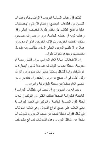 ‫ﻜﺫﻟﻙ ﻓﺈﻥ ﻏﻴﺎﺏ ﺍﻟﺴﻴﺎﺴﺔ ﺍﻟﺘﺭﺒﻭﻴـﺔ ﺍﻟﻭﺍﻀـﺤﺔ، ﻭﻏﻴـﺎﺏ‬
‫ﺍﻟﺘﻨﺴﻴﻕ ﺒﻴﻥ ﻗﻁﺎﻋﺎﺕ ﺍﻟﻤﺠﺘﻤﻊ، ﻭﺍﻨﻌﺩﺍﻡ ﺍﻷﺭﻗﺎﻡ ﻭﺍﻹﺤﺼﺎﺌﻴﺎﺕ‬
‫ﻏﺎﻟﺒﺎ ﻤﺎ ﺘﺩﻓﻊ ﺍﻟﻁﺎﻟﺏ ﻷﻥ ﻴﺨﺘﺎﺭ ﻁﺭﻴﻕ ﺘﺨﺼﺼﻪ ﺍﻟﻌﺎﻟﻰ ﻭﻓﻕ‬
                                              ‫ﹰ‬
‫ﺭﻏﺒﺎﺕ ﺫﻭﻴﻪ ﺃﻭ ﺃﺤﻼﻤﻪ ﺍﻟﺨﺎﺼﺔ، ﺩﻭﻥ ﺃﻥ ﻴﻌـﺭﻑ ﻤﺼـﻴﺭﻩ‬
‫ﺴﻴﻜﻭﻥ ﻜﻤﺌﺎﺕ ﺍﻟﺨﺭﺠﻴﻥ ﺒل ﺁﻻﻑ ﺍﻟﺨﺭﺠﻴﻥ ﺍﻟﺫﻱ ﻻ ﻴﺠـﺩﻭﻥ‬
‫ﻋﻤﻼ ﺃﻭ ﻻ ﻴﻜﻔﻬﻡ ﺍﻟﻤﺭﺩﻭﺩ ﺍﻟﺤﺎﻟﻰ ﺍﻟـﺫﻯ ﻴﺘﻘﺎﻀـﻭﻨﻪ ﻤﻘﺎﺒـل‬
                                                 ‫ﹰ‬
                        ‫ﺘﺨﺼﺼﻬﻡ ﻭﺠﻬﺩﻫﻡ ﺴﻨﻭﺍﺕ ﻁﻭﺍل.‬
‫ﺇﻥ ﺍﻻﻤﺘﺤﺎﻨﺎﺕ، ﻨﻬﺎﻴﺔ ﺍﻟﻌﺎﻡ ﺍﻟﺩﺭﺍﺴﻰ ﺴﻭﺍﺀ ﻜﺎﻨﺕ ﺭﺴﻤﻴﺔ ﺃﻡ‬
‫ﻤﺩﺭﺴﻴﺔ، ﻤﺤﻁﺔ ﻴﺠـﺏ ﺍﻟﺘﻭﻗـﻑ ﻋﻨـﺩﻫﺎ ﻟـﻴﺱ ﻹﻨﺠﺎﺯﻫـﺎ‬
‫ﺃﺘﻭﻤﺎﺘﻴﻜﻴﺎ، ﻭﺇﻨﻤﺎ ﻟﺘﺸﻜل ﻤﻨﻁﻠﻘﺎ ﻟﺘﻐﻴﻴﺭ ﺒﺎﺕ ﻀﺭﻭﺭﻴﺎ ﻭﻻﺯﻤﹰ،‬
 ‫ﺎ‬     ‫ﹰ‬                 ‫ﹰ‬                   ‫ﹰ‬
‫ﻭﻜل ﺍﻷﻤل ﻓﻰ ﺃﻥ ﻴﻨﺠﺢ ﻤﻥ ﺩﺭﺱ ﻭﺍﺠﺘﻬﺩ،ﻭﺃﻥ ﻴﻌﺘﺒـﺭ ﻤـﻥ‬
        ‫ﺃﻤﻀﻰ ﺍﻟﻌﺎﻡ ﻤﺘﻨﻘﻼ ﺒﻴﻥ ﻤﺤﻁﺔ ﺘﻠﻴﻔﺯﻴﻭﻨﻴﺔ ﻭﺃﺨﺭﻯ …‬
                                    ‫ﹰ‬
‫ﻭﻨﺠﺩ ﺃﻨﻪ ﻤﻥ ﺍﻟﻀﺭﻭﺭﻱ ﺃﻥ ﻨﺒﺤﺙ ﻓﻲ ﻤﺘﻁﻠﺒﺎﺕ ﺍﻟﺩﺭﺍﺴـﺔ‬
‫ﺍﻟﻨﺎﺠﺤﺔ: ﻓﺎﻟﺩﺭﺍﺴﺔ ﺍﻟﻨﺎﺠﺤﺔ ﺘﺘﻁﻠﺏ ﺍﻟﻜﺜﻴﺭ ﻤﻥ ﺍﻟﺘﺭﻜﻴـﺯ ﺘﺒﻌـﺎ‬
‫ﹰ‬
‫ﻟﺤﺎﻟﺔ ﺍﻟﻔﺭﺩ ﺍﻟﺠﺴﻤﻴﺔ ﺍﻟﺨﺎﺼﺔ. ﻭﺍﻟﺘﺭﻜﻴﺯ ﻓﻰ ﺍﻟﺤﻴﺎﺓ ﺍﻟﺩﺭﺍﺴـﻴﺔ‬
‫ﻴﻌﻨﻰ ﺍﻟﺘﻐﻠﺏ ﻋﻠﻰ ﺠﻤﻴﻊ ﺃﻨﻭﺍﻉ ﺍﻟﺘﺸﻭﺵ ﻭﻫﻰ ﺜﻼﺙ: ﺘﺸﻭﺸﺎﺕ‬
‫ﻓﻰ ﺸﻜل ﻓﻘﺭﺍﺕ ﺩﺨﻴﻠﺔ ﻟﻴﺴﺕ ﻤﻥ ﺼﻠﺏ ﺍﻟـﺩﺭﺱ، ﺘﺸﻭﺸـﺎﺕ‬
‫ﻨﺎﺘﺠﺔ ﻋﻥ ﻤﺸﺎﻜل ﺍﻟﺩﺭﺱ. ﻭﻫﺫﻩ ﺍﻟﺘﺸﻭﺸﺎﺕ ﺘﻌـﺎﻟﺞ ﺒﺎﻟﺤـﺫﻑ‬


                       ‫- ٨٠١ -‬
 