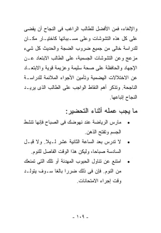 ‫ﻭﺍﻹﻟﻐﺎﺀ، ﻓﻤﻥ ﺍﻷﻓﻀل ﻟﻠﻁﺎﻟﺏ ﺍﻟﺭﺍﻏﺏ ﻓﻰ ﺍﻟﻨﺠﺎﺡ ﺃﻥ ﻴﻘﻀﻰ‬
‫ﻋﻠﻰ ﻜل ﻫﺫﻩ ﺍﻟﺘﺸﻭﺸﺎﺕ ﻭﻋﻠﻰ ﻤﺴـﺒﺒﺎﺘﻬﺎ ﻜﺎﺨﺘﻴـﺎﺭ ﻤﻜـﺎﻥ‬
‫ﻟﻠﺩﺭﺍﺴﺔ ﺨﺎﻟﻰ ﻤﻥ ﺠﻤﻴﻊ ﻀﺭﻭﺏ ﺍﻟﻀﺠﺔ ﻭﺍﻟﺤﺩﻴﺙ ﻜل ﺸﻲﺀ‬
‫ﻤﺯﻋﺞ ﻭﻋﻥ ﺍﻟﺘﺸﻭﺸﺎﺕ ﺍﻟﺠﺴﻤﻴﺔ، ﻋﻠﻰ ﺍﻟﻁﺎﻟﺏ ﺍﻻﺒﺘﻌﺎﺩ ﻋـﻥ‬
‫ﺍﻹﺠﻬﺎﺩ ﻭﺍﻟﺤﺎﻓﻅﺔ ﻋﻠﻰ ﺼﺤﺔ ﺴﻠﻴﻤﺔ ﻭﻋﺯﻴﻤﺔ ﻗﻭﻴﺔ ﻭﺍﻻﺒﺘﻌـﺎﺩ‬
‫ﻋﻥ ﺍﻻﺨﺘﻼﻻﺕ ﺍﻟﻬﻀﻤﻴﺔ ﻭﺘﺄﻤﻴﻥ ﺍﻷﺠﻭﺍﺀ ﺍﻟﻤﻼﺌﻤﺔ ﻟﻠﺩﺭﺍﺴـﺔ‬
‫ﺍﻟﻨﺎﺠﺤﺔ. ﻭﺘﺫﻜﺭ ﺃﻫﻡ ﺍﻟﻨﻘﺎﻁ ﺍﻟﻭﺍﺠﺏ ﻋﻠﻰ ﺍﻟﻁﺎﻟﺏ ﺍﻟﺫﻯ ﻴﺭﻴـﺩ‬
                                         ‫ﺍﻟﻨﺠﺎﺡ ﺇﺘﺒﺎﻋﻬﺎ.‬

                    ‫ﻤﺎ ﻴﺠﺏ ﻋﻤﻠﻪ ﺃﺜﻨﺎﺀ ﺍﻟﺘﺤﻀﻴﺭ:‬
‫ﻤﺎﺭﺱ ﺍﻟﺭﻴﺎﻀﺔ ﻋﻨﺩ ﻨﻬﻭﻀﻙ ﻓﻰ ﺍﻟﺼﺒﺎﺡ ﻓﺈﻨﻬﺎ ﺘﻨﺸﻁ‬       ‫•‬
                             ‫ﺍﻟﺠﺴﻡ ﻭﺘﻔﺘﺢ ﺍﻟﺫﻫﻥ.‬
‫ﻻ ﺘﺩﺭﺱ ﺒﻌﺩ ﺍﻟﺴﺎﻋﺔ ﺍﻟﺜﺎﻨﻴﺔ ﻋﺸﺭ ﻟـﻴﻼ. ﻭﻻ ﻗﺒـل‬
         ‫ﹰ‬                                        ‫•‬
   ‫ﺍﻟﺴﺎﺩﺴﺔ ﺼﺒﺎﺤﺎ، ﻭﻟﻴﻜﻥ ﻫﺫﺍ ﺍﻟﻭﻗﺕ ﺍﻟﻔﺎﺼل ﻟﻠﻨﻭﻡ.‬
                                  ‫ﹰ‬
‫ﺍﻤﺘﻨﻊ ﻋﻥ ﺘﻨﺎﻭل ﺍﻟﺤﺒﻭﺏ ﺍﻟﻤﻬﺩﺌﺔ ﺃﻭ ﺘﻠﻙ ﺍﻟﺘﻰ ﺘﻤﻨﻌﻙ‬   ‫•‬
‫ﻤﻥ ﺍﻟﻨﻭﻡ. ﻓﺈﻥ ﻓﻰ ﺫﻟﻙ ﻀﺭﺭﺍ ﺒﺎﻟﻐﺎ ﺴـﻭﻑ ﻴﺘﻭﻟـﺩ‬
            ‫ﹰ ﹰ‬
                         ‫ﻭﻗﺕ ﺇﺠﺭﺍﺀ ﺍﻻﻤﺘﺤﺎﻨﺎﺕ.‬




                       ‫- ٩٠١ -‬
 