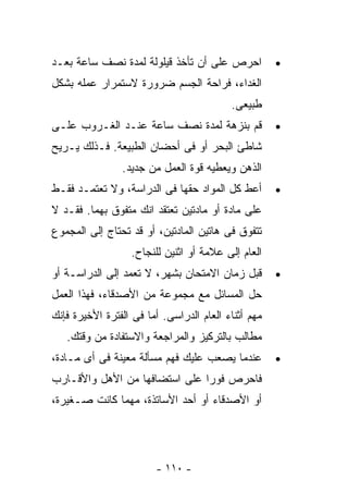 ‫ﺍﺤﺭﺹ ﻋﻠﻰ ﺃﻥ ﺘﺄﺨﺫ ﻗﻴﻠﻭﻟﺔ ﻟﻤﺩﺓ ﻨﺼﻑ ﺴﺎﻋﺔ ﺒﻌـﺩ‬           ‫•‬
‫ﺍﻟﻐﺩﺍﺀ، ﻓﺭﺍﺤﺔ ﺍﻟﺠﺴﻡ ﻀﺭﻭﺭﺓ ﻻﺴﺘﻤﺭﺍﺭ ﻋﻤﻠﻪ ﺒﺸﻜل‬
                                          ‫ﻁﺒﻴﻌﻰ.‬
‫ﻗﻡ ﺒﻨﺯﻫﺔ ﻟﻤﺩﺓ ﻨﺼﻑ ﺴﺎﻋﺔ ﻋﻨـﺩ ﺍﻟﻐـﺭﻭﺏ ﻋﻠـﻰ‬             ‫•‬
‫ﺸﺎﻁﺊ ﺍﻟﺒﺤﺭ ﺃﻭ ﻓﻰ ﺃﺤﻀﺎﻥ ﺍﻟﻁﺒﻴﻌﺔ. ﻓـﺫﻟﻙ ﻴـﺭﻴﺢ‬
                ‫ﺍﻟﺫﻫﻥ ﻭﻴﻌﻁﻴﻪ ﻗﻭﺓ ﺍﻟﻌﻤل ﻤﻥ ﺠﺩﻴﺩ.‬
‫ﺃﻋﻁ ﻜل ﺍﻟﻤﻭﺍﺩ ﺤﻘﻬﺎ ﻓﻰ ﺍﻟﺩﺭﺍﺴﺔ، ﻭﻻ ﺘﻌﺘﻤـﺩ ﻓﻘـﻁ‬        ‫•‬
‫ﻋﻠﻰ ﻤﺎﺩﺓ ﺃﻭ ﻤﺎﺩﺘﻴﻥ ﺘﻌﺘﻘﺩ ﺍﻨﻙ ﻤﺘﻔﻭﻕ ﺒﻬﻤﺎ. ﻓﻘـﺩ ﻻ‬
‫ﺘﺘﻔﻭﻕ ﻓﻰ ﻫﺎﺘﻴﻥ ﺍﻟﻤﺎﺩﺘﻴﻥ، ﺃﻭ ﻗﺩ ﺘﺤﺘﺎﺝ ﺇﻟﻰ ﺍﻟﻤﺠﻤﻭﻉ‬
                  ‫ﺍﻟﻌﺎﻡ ﺇﻟﻰ ﻋﻼﻤﺔ ﺃﻭ ﺍﺜﻨﻴﻥ ﻟﻠﻨﺠﺎﺡ.‬
‫ﻗﺒل ﺯﻤﺎﻥ ﺍﻻﻤﺘﺤﺎﻥ ﺒﺸﻬﺭ، ﻻ ﺘﻌﻤﺩ ﺇﻟﻰ ﺍﻟﺩﺭﺍﺴـﺔ ﺃﻭ‬        ‫•‬
‫ﺤل ﺍﻟﻤﺴﺎﺌل ﻤﻊ ﻤﺠﻤﻭﻋﺔ ﻤﻥ ﺍﻷﺼﺩﻗﺎﺀ، ﻓﻬﺫﺍ ﺍﻟﻌﻤل‬
‫ﻤﻬﻡ ﺃﺜﻨﺎﺀ ﺍﻟﻌﺎﻡ ﺍﻟﺩﺭﺍﺴﻰ. ﺃﻤﺎ ﻓﻰ ﺍﻟﻔﺘﺭﺓ ﺍﻷﺨﻴﺭﺓ ﻓﺈﻨﻙ‬
   ‫ﻤﻁﺎﻟﺏ ﺒﺎﻟﺘﺭﻜﻴﺯ ﻭﺍﻟﻤﺭﺍﺠﻌﺔ ﻭﺍﻻﺴﺘﻔﺎﺩﺓ ﻤﻥ ﻭﻗﺘﻙ.‬
‫ﻋﻨﺩﻤﺎ ﻴﺼﻌﺏ ﻋﻠﻴﻙ ﻓﻬﻡ ﻤﺴﺄﻟﺔ ﻤﻌﻴﻨﺔ ﻓﻰ ﺃﻯ ﻤـﺎﺩﺓ،‬         ‫•‬
‫ﻓﺎﺤﺭﺹ ﻓﻭﺭﺍ ﻋﻠﻰ ﺍﺴﺘﻀﺎﻓﻬﺎ ﻤﻥ ﺍﻷﻫل ﻭﺍﻷﻗـﺎﺭﺏ‬
                              ‫ﹰ‬
‫ﺃﻭ ﺍﻷﺼﺩﻗﺎﺀ ﺃﻭ ﺃﺤﺩ ﺍﻷﺴﺎﺘﺫﺓ، ﻤﻬﻤﺎ ﻜﺎﻨﺕ ﺼـﻐﻴﺭﺓ،‬




                        ‫- ٠١١ -‬
 