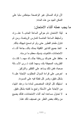 ‫ﻷﻥ ﺘﺭﻙ ﺍﻟﻤﺴﺎﺌل ﻏﻴﺭ ﺍﻟﻭﺍﻀﺤﺔ ﺴﻴﻨﻌﻜﺱ ﺴﻠﺒﺎ ﻋﻠﻰ‬
    ‫ﹰ‬
                       ‫ﺍﻟﺘﻤﻜﻥ ﺍﻟﺠﻴﺩ ﻤﻥ ﻫﺫﻩ ﺍﻟﻤﺎﺩﺓ.‬

                     ‫ﻤﺎ ﻴﺠﺏ ﻋﻤﻠﻪ ﺃﺜﻨﺎﺀ ﺍﻻﻤﺘﺤﺎﻥ:‬
‫ﻟﻴﻠﺔ ﺍﻻﻤﺘﺤﺎﻥ ﻨﺎﻡ ﺤﻭﺍﻟﻰ ﺍﻟﺴﺎﻋﺔ ﺍﻟﺤﺎﺩﻴـﺔ ﻋﺸـﺭﺓ،‬        ‫•‬
‫ﻭﺃﺴﺘﻴﻘﻅ ﺍﻟﺴﺎﻋﺔ ﺍﻟﺨﺎﻤﺴﺔ ﻟﺘﻤﺎﺭﺱ ﺍﻟﺭﻴﺎﻀﺔ، ﻭﻤﻥ ﺜﻡ‬
‫ﺘﻨﺎﻭل ﻁﻌﺎﻡ ﺍﻟﻔﻁﻭﺭ ﺤﺘﻰ ﻭﻟﻭ ﻟﻡ ﺘﺴﻤﺢ ﺸﻬﻴﺘﻙ ﺒﺫﻟﻙ.‬
‫ﺍﺘﺨﺫ ﺠﻤﻴﻊ ﺍﻟﺘﺩﺍﺒﻴﺭ ﺍﻟﻜﻔﻴﻠﺔ ﺒﻤﺩﻙ ﺒﺎﻟﺸـﺠﺎﻋﺔ ﺃﺜﻨـﺎﺀ‬     ‫•‬
      ‫ﺍﻻﻤﺘﺤﺎﻨﺎﺕ، ﻓﺎﻟﺨﻭﻑ ﻴﻨﺴﻴﻙ ﻤﻌﻅﻡ ﻤﺎ ﺩﺭﺴﺘﻪ.‬
‫ﺤﺎﻓﻅ ﻋﻠﻰ ﻫﺩﻭﺌﻙ ﻭﺭﺒﺎﻁﺔ ﺠﺄﺸـﻙ ﻤﻬﻤـﺎ ﻜﺎﻨـﺕ‬              ‫•‬
‫ﺍﻟﻅﺭﻭﻑ ﺍﻟﻤﺤﻴﻁﺔ ﺒﻙ، ﻭﻤﻬﻤﺎ ﻜﻨﺕ ﺘـﺭﻯ ﺍﻷﺴـﺌﻠﺔ‬
     ‫ﺼﻌﺒﺔ، ﻓﻐﻥ ﺫﻟﻙ ﻴﺴﺎﻋﺩ ﻋﻠﻰ ﺍﻟﺘﻔﻜﻴﺭ ﻭﺍﻟﺘﺭﻜﻴﺯ.‬
‫ﺍﺤﺭﺹ ﻋﻠﻰ ﻗﺭﺍﺀﺓ ﺍﻟﺴﺅﺍل ﺍﻟﻤﻁﻠﻭﺏ ﺍﻹﺠﺎﺒﺔ ﻋﻠﻴـﺔ‬           ‫•‬
     ‫ﺒﺸﻜل ﺩﻗﻴﻕ، ﻭﻓﺴﺭ ﻜل ﻨﻘﻁﺔ ﻓﻴﻪ ﻋﻠﻰ ﺍﻟﻤﺴﻭﺩﺓ.‬
‫ﺍﺴﺘﻬﻠﻙ ﻜل ﺍﻟﻭﻗﺕ ﺍﻟﻤﺨﺼﺹ ﻟﻤﺎﺩﺓ ﻤﺎ، ﻭﻋﻨﺩ ﺍﻨﺘﻬﺎﺀ‬         ‫•‬
‫ﻤﻥ ﺍﻹﺠﺎﺒﺔ ﻋﻠﻰ ﺍﻷﺴﺌﻠﺔ ﺭﺍﺠﻊ ﻤﺎ ﻜﺘﺒﺘﻪ ﺒﺸﻜل ﺩﻗﻴﻕ.‬
‫ﻻ ﺘﺤﺎﻭل ﻤﺴﺎﻋﺩﺓ ﺃﺤﺩ ﺃﺜﻨﺎﺀ ﺍﻻﻤﺘﺤﺎﻨﺎﺕ، ﻓﺫﻟﻙ ﻴﻀﻴﻊ‬        ‫•‬
      ‫ﻤﻥ ﻭﻗﺘﻙ ﺒﻐﺽ ﺍﻟﻨﻅﺭ ﻋﻥ ﺘﺼﻨﻴﻑ ﺫﻟﻙ ﻏﺸﺎ.‬
       ‫ﹰ‬



                        ‫- ١١١ -‬
 