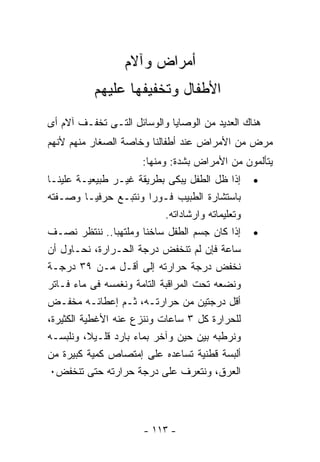 ‫ﺃﻤﺭﺍﺽ ﻭﺁﻻﻡ‬
           ‫ﺍﻷﻁﻔﺎل ﻭﺘﺨﻔﻴﻔﻬﺎ ﻋﻠﻴﻬﻡ‬
‫ﻫﻨﺎﻙ ﺍﻟﻌﺩﻴﺩ ﻤﻥ ﺍﻟﻭﺼﺎﻴﺎ ﻭﺍﻟﻭﺴﺎﺌل ﺍﻟﺘـﻰ ﺘﺨﻔـﻑ ﺁﻻﻡ ﺃﻯ‬
‫ﻤﺭﺽ ﻤﻥ ﺍﻷﻤﺭﺍﺽ ﻋﻨﺩ ﺃﻁﻔﺎﻟﻨﺎ ﻭﺨﺎﺼﺔ ﺍﻟﺼﻐﺎﺭ ﻤﻨﻬﻡ ﻷﻨﻬﻡ‬
                       ‫ﻴﺘﺄﻟﻤﻭﻥ ﻤﻥ ﺍﻷﻤﺭﺍﺽ ﺒﺸﺩﺓ: ﻭﻤﻨﻬﺎ:‬
‫ﺇﺫﺍ ﻅل ﺍﻟﻁﻔل ﻴﺒﻜﻰ ﺒﻁﺭﻴﻘﺔ ﻏﻴـﺭ ﻁﺒﻴﻌﻴـﺔ ﻋﻠﻴﻨـﺎ‬       ‫•‬
‫ﺒﺎﺴﺘﺸﺎﺭﺓ ﺍﻟﻁﺒﻴﺏ ﻓـﻭﺭﺍ ﻭﻨﺘﺒـﻊ ﺤﺭﻓﻴـﺎ ﻭﺼـﻔﺘﻪ‬
                            ‫ﻭﺘﻌﻠﻴﻤﺎﺘﻪ ﻭﺍﺭﺸﺎﺩﺍﺘﻪ.‬
‫ﺇﺫﺍ ﻜﺎﻥ ﺠﺴﻡ ﺍﻟﻁﻔل ﺴﺎﺨﻨﺎ ﻭﻤﻠﺘﻬﺒﺎ.. ﻨﻨﺘﻅﺭ ﻨﺼـﻑ‬       ‫•‬
‫ﺴﺎﻋﺔ ﻓﺈﻥ ﻟﻡ ﺘﻨﺨﻔﺽ ﺩﺭﺠﺔ ﺍﻟﺤـﺭﺍﺭﺓ، ﻨﺤـﺎﻭل ﺃﻥ‬
‫ﻨﺨﻔﺽ ﺩﺭﺠﺔ ﺤﺭﺍﺭﺘﻪ ﺇﻟﻰ ﺃﻗـل ﻤـﻥ ٩٣ ﺩﺭﺠـﺔ‬
‫ﻭﻨﻀﻌﻪ ﺘﺤﺕ ﺍﻟﻤﺭﺍﻗﺒﺔ ﺍﻟﺘﺎﻤﺔ ﻭﻨﻐﻤﺴﻪ ﻓﻰ ﻤﺎﺀ ﻓـﺎﺘﺭ‬
‫ﺃﻗل ﺩﺭﺠﺘﻴﻥ ﻤﻥ ﺤﺭﺍﺭﺘـﻪ، ﺜـﻡ ﺇﻋﻁﺎﺌـﻪ ﻤﺨﻔـﺽ‬
‫ﻟﻠﺤﺭﺍﺭﺓ ﻜل ٣ ﺴﺎﻋﺎﺕ ﻭﻨﻨﺯﻉ ﻋﻨﻪ ﺍﻷﻏﻁﻴﺔ ﺍﻟﻜﺜﻴﺭﺓ،‬
‫ﻭﻨﺭﻁﺒﻪ ﺒﻴﻥ ﺤﻴﻥ ﻭﺁﺨﺭ ﺒﻤﺎﺀ ﺒﺎﺭﺩ ﻗﻠـﻴﻼ، ﻭﻨﻠﺒﺴـﻪ‬
‫ﺃﻟﺒﺴﺔ ﻗﻁﻨﻴﺔ ﺘﺴﺎﻋﺩﻩ ﻋﻠﻰ ﺇﻤﺘﺼﺎﺹ ﻜﻤﻴﺔ ﻜﺒﻴﺭﺓ ﻤﻥ‬
 ‫ﺍﻟﻌﺭﻕ، ﻭﻨﺘﻌﺭﻑ ﻋﻠﻰ ﺩﺭﺠﺔ ﺤﺭﺍﺭﺘﻪ ﺤﺘﻰ ﺘﻨﺨﻔﺽ٠‬




                       ‫- ٣١١ -‬
 