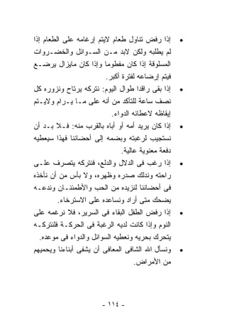 ‫ﺇﺫﺍ ﺭﻓﺽ ﺘﻨﺎﻭل ﻁﻌﺎﻡ ﻻﻴﺘﻡ ﺇﺭﻏﺎﻤﻪ ﻋﻠﻰ ﺍﻟﻁﻌﺎﻡ ﺇﺫﺍ‬       ‫•‬
‫ﻟﻡ ﻴﻁﻠﺒﻪ ﻭﻟﻜﻥ ﻻﺒﺩ ﻤـﻥ ﺍﻟﺴـﻭﺍﺌل ﻭﺍﻟﺨﻀـﺭﻭﺍﺕ‬
‫ﺍﻟﻤﺴﻠﻭﻗﺔ ﺇﺫﺍ ﻜﺎﻥ ﻤﻔﻁﻭﻤﺎ ﻭﺇﺫﺍ ﻜﺎﻥ ﻤﺎﻴﺯﺍل ﻴﺭﻀـﻊ‬
                         ‫ﻓﻴﺘﻡ ﺇﺭﻀﺎﻋﻪ ﻟﻔﺘﺭﺓ ﺃﻜﺒﺭ.‬
‫ﺇﺫﺍ ﺒﻘﻰ ﺭﺍﻗﺩﺍ ﻁﻭﺍل ﺍﻟﻴﻭﻡ: ﻨﺘﺭﻜﻪ ﻴﺭﺘﺎﺡ ﻭﻨﺯﻭﺭﻩ ﻜل‬     ‫•‬
‫ﻨﺼﻑ ﺴﺎﻋﺔ ﻟﻠﺘﺄﻜﺩ ﻤﻥ ﺃﻨﻪ ﻋﻠﻰ ﻤـﺎ ﻴـﺭﺍﻡ ﻭﻻﻴـﺘﻡ‬
                           ‫ﺇﻴﻘﺎﻅﻪ ﻻﻋﻁﺎﺌﻪ ﺍﻟﺩﻭﺍﺀ.‬
‫ﺇﺫﺍ ﻜﺎﻥ ﻴﺭﻴﺩ ﺃﻤﻪ ﺃﻭ ﺃﺒﺎﻩ ﺒﺎﻟﻘﺭﺏ ﻤﻨﻪ: ﻓـﻼ ﺒـﺩ ﺃﻥ‬     ‫•‬
‫ﻨﺴﺘﺠﻴﺏ ﻟﺭﻏﺒﺘﻪ ﻭﺒﻀﻤﻪ ﺇﻟﻰ ﺃﺤﻀﺎﻨﻨﺎ ﻓﻬﺫﺍ ﺴﻴﻌﻁﻴﻪ‬
                               ‫ﺩﻓﻌﺔ ﻤﻌﻨﻭﻴﺔ ﻋﺎﻟﻴﺔ.‬
‫ﺇﺫﺍ ﺭﻏﺏ ﻓﻰ ﺍﻟﺩﻻل ﻭﺍﻟﺩﻟﻊ، ﻓﻨﺘﺭﻜﻪ ﻴﺘﺼﺭﻑ ﻋﻠـﻰ‬          ‫•‬
‫ﺭﺍﺤﺘﻪ ﻭﻨﺩﻟﻙ ﺼﺩﺭﻩ ﻭﻅﻬﺭﻩ، ﻭﻻ ﺒﺄﺱ ﻤﻥ ﺃﻥ ﻨﺄﺨﺫﻩ‬
‫ﻓﻰ ﺃﺤﻀﺎﻨﻨﺎ ﻟﻨﺯﻴﺩﻩ ﻤﻥ ﺍﻟﺤﺏ ﻭﺍﻷﻁﻤﺌﻨـﺎﻥ ﻭﻨﺩﻋـﻪ‬
         ‫ﻴﻀﺤﻙ ﻤﺘﻰ ﺃﺭﺍﺩ ﻭﻨﺴﺎﻋﺩﻩ ﻋﻠﻰ ﺍﻻﺴﺘﺭﺨﺎﺀ.‬
‫ﺇﺫﺍ ﺭﻓﺽ ﺍﻟﻁﻔل ﺍﻟﺒﻘﺎﺀ ﻓﻰ ﺍﻟﺴﺭﻴﺭ، ﻓﻼ ﻨﺭﻏﻤﻪ ﻋﻠﻰ‬        ‫•‬
‫ﺍﻟﻨﻭﻡ ﻭﺇﺫﺍ ﻜﺎﻨﺕ ﻟﺩﻴﻪ ﺍﻟﺭﻏﺒﺔ ﻓﻰ ﺍﻟﺤﺭﻜـﺔ ﻓﻠﻨﺘﺭﻜـﻪ‬
  ‫ﻴﺘﺤﺭﻙ ﺒﺤﺭﻴﻪ ﻭﻨﻌﻁﻴﻪ ﺍﻟﺴﻭﺍﺌل ﻭﺍﻟﺩﻭﺍﺀ ﻓﻰ ﻤﻭﻋﺩﻩ.‬
‫ﻭﻨﺴﺄل ﺍﷲ ﺍﻟﺸﺎﻓﻰ ﺍﻟﻤﻌﺎﻓﻰ ﺃﻥ ﻴﺸﻔﻰ ﺃﺒﻨﺎﺀﻨﺎ ﻭﻴﺤﻤﻴﻬﻡ‬     ‫•‬
                                    ‫ﻤﻥ ﺍﻷﻤﺭﺍﺽ.‬




                        ‫- ٤١١ -‬
 