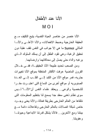 ‫ﺍﻷﻨﺎ ﻋﻨﺩ ﺍﻷﻁﻔﺎل‬
                      ‫‪MOI‬‬

‫ﺍﻷﻨﺎ ﻋﻨﺼﺭ ﻤﻥ ﻋﻨﺎﺼﺭ ﺍﻟﺤﻴﺎﺓ ﺍﻟﻨﻔﺴﻴﺔ، ﻴﺘﻴﺢ ﺍﻟﺘﻜﻴﻑ ﻤـﻊ‬
‫ﺍﻟﺤﻘﻴﻘﺔ ﺍﻟﺨﺎﺭﺠﻴﺔ ﻭﻀﺒﻁ ﺍﻻﻨﻔﻌﺎﻻﺕ، ﻭﺍﻷﻨﺎ ﺍﻷﻋﻠـﻰ ﻭﺍﻷﻨـﺎ‬
‫ﺍﻟﻤﺜﺎﻟﻲ ‪ Surmoi‬ﻤﺎ ﻫﻲ ﺇﻻ ﺠﻭﺍﻨﺏ ﻓﻲ ﺍﻟﻨﻔﺱ ﺘﻘﻑ ﻋﻘﺒﺔ ﺩﻭﻥ‬
‫ﺘﺤﻘﻴﻕ ﺍﻟﺭﻏﺒﺔ، ﻭﻫﻲ ﺘﻘﻭﺩ ﺍﻟﻁﻔل ﺇﻟﻰ ﺃﻥ ﻴﺴﻠﻙ ﺍﻟﺴﻠﻭﻙ ﺍﻟـﺫﻱ‬
        ‫ﻴﺭﻏﺒﻪ ﻭﺍﻟﺩﺍﻩ ﺤﺘﻰ ﻴﺼل ﺇﻟﻰ ﻤﺤﺎﻜﺎﺘﻬﻤﺎ ﻭﺍﺭﻀﺎﺌﻬﻤﺎ.‬
‫ﻭﻤﻥ ﺍﻟﺼﻌﺏ ﺘﺤﺩﻴﺩ ﻁﺒﻴﻌﺔ ﺍﻷﻨﺎ ﺍﻟﺤﻘﻴﻘﻴـﺔ، ﻓﻔـﻰ ﺨـﻼل‬
‫ﺍﻟﻘﺭﻭﻥ ﺍﻟﻤﺎﻀﻴﺔ ﻋﺭﻓﺕ ﺍﻷﻓﻜﺎﺭ ﺍﻟﻤﺘﻌﻠﻘﺔ ﺒﻤﻭﻗﻊ ﺍﻷﻨﺎ ﺘﻐﻴﻴﺭﺍﺕ‬
‫ﺠﺫﺭﻴﻪ، ﻓﻤﺭ ﻤﻭﻗﻊ ﺍﻷﻨﺎ ﻤﻥ ﺍﻟﻜﺒﺩ ﺇﻟـﻰ ﺍﻟﻘﻠـﺏ ﺇﻟـﻰ ﺍﻟﻐـﺩﺓ‬
‫ﺍﻟﺼﻨﻭﺒﺭﻴﻪ ﺃﻭ ﻤﻭﺍﻗﻊ ﺃﺨﺭﻯ ﻤﻥ ﺍﻟﺩﻤﺎﻍ ﺍﻟﺘﻰ ﺍﻋﺘﺒـﺭﺕ ﻤﻘـﺭﺍ‬
‫ﻟﻠﺸﺨﺼﻴﺔ ﻭﺍﻟﻭﻋﻰ... ﻭﻴﻌﺘﻘﺩ ﻋﻠﻤﺎﺀ ﺍﻟﻨﻔﺱ ﺃﻥ”ﺍﻷﻨـﺎ" ﻟـﻴﺱ‬
‫ﺴﻭﻯ ﻨﻅﺎﻡ ﺫﻫﻨﻰ ﻤﻌﻘﺩ ﺠﺩﺍ ﻴﺴﻤﺢ ﻟﻨﺎ ﺒﺘﻨﻅﻴﻡ ﺍﻟﻤﻌﻠﻭﻤﺎﺕ ﺍﻟﺘﻰ‬
‫ﻨﺘﻠﻘﺎﻫﺎ ﻤﻥ ﺍﻟﻌﺎﻟﻡ ﺍﻟﺨﺎﺭﺠﻰ ﺒﻁﺭﻴﻘﺔ ﻓﻌﺎﻟﺔ، ﻭﺍﻷﻨﺎ ﻴﻌﻨﻰ ﻭﺠـﻭﺩ‬
‫ﺨﺎﺹ ﺸﺒﻜﺔ ﺍﺘﺼﺎﻻﺕ ﺒﺎﻟﻌﺎﻟﻡ ﺍﻟﺨﺎﺭﺠﻰ ﻭﺘﻔﺎﻋﻼﺕ ﺩﺍﺌﻤﺔ ﻤـﻊ‬
‫ﺒﻴﺌﺘﻨﺎ ﻭﻤﻊ ﺍﻵﺨﺭﻴﻥ... ﻓﺎﻷﻨﺎ ﻴﺸﻜل ﻗﺩﺭﺘﻨﺎ ﺍﻻﺒﺩﺍﻋﻴﺔ ﻭﺤﻴﻭﺘﻨـﺎ‬
                                               ‫ﻭﻋﻔﻭﻴﺘﻨﺎ.‬


                       ‫- ٥١١ -‬
 