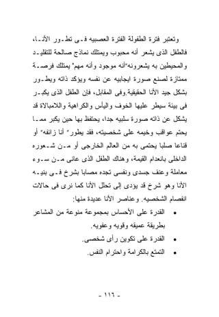 ‫ﻭﺘﻌﺘﺒﺭ ﻓﺘﺭﺓ ﺍﻟﻁﻔﻭﻟﺔ ﺍﻟﻔﺘﺭﺓ ﺍﻟﻌﺼﺒﻴﻪ ﻓـﻰ ﺘﻁـﻭﺭ ﺍﻷﻨـﺎ،‬
‫ﻓﺎﻟﻁﻔل ﺍﻟﺫﻯ ﻴﺸﻌﺭ ﺃﻨﻪ ﻤﺤﺒﻭﺏ ﻭﻴﻤﺘﻠﻙ ﻨﻤﺎﺫﺝ ﺼﺎﻟﺤﺔ ﻟﻠﺘﻘﻠﻴـﺩ‬
‫ﻭﺍﻟﻤﺤﻴﻁﻴﻥ ﺒﻪ ﻴﺸﻌﺭﻭﻨﻪ”ﺃﻨﻪ ﻤﻭﺠﻭﺩ ﻭﺃﻨﻪ ﻤﻬﻡ" ﻴﻤﺘﻠﻙ ﻓﺭﺼـﺔ‬
‫ﻤﻤﺘﺎﺯﺓ ﻟﺼﻨﻊ ﺼﻭﺭﺓ ﺍﻴﺠﺎﺒﻴﻪ ﻋﻥ ﻨﻔﺴﻪ ﻭﻴﺅﻜﺩ ﺫﺍﺘﻪ ﻭﻴﻁـﻭﺭ‬
‫ﺒﺸﻜل ﺠﻴﺩ ﺍﻷﻨﺎ ﺍﻟﺤﻘﻴﻘﻴﺔ.ﻭﻓﻰ ﺍﻟﻤﻘﺎﺒل، ﻓﺈﻥ ﺍﻟﻁﻔل ﺍﻟﺫﻯ ﻴﻜﺒـﺭ‬
‫ﻓﻰ ﺒﻴﺌﺔ ﺴﻴﻁﺭ ﻋﻠﻴﻬﺎ ﺍﻟﺨﻭﻑ ﻭﺍﻟﻴﺄﺱ ﻭﺍﻟﻜﺭﺍﻫﻴﺔ ﻭﺍﻟﻼﻤﺒﺎﻻﺓ ﻗﺩ‬
‫ﻴﺸﻜل ﻋﻥ ﺫﺍﺘﻪ ﺼﻭﺭﺓ ﺴﻠﺒﻴﻪ ﺠﺩﺍ، ﻴﺤﺘﻔﻅ ﺒﻬﺎ ﺤﻴﻥ ﻴﻜﺒﺭ ﻤﻤـﺎ‬
‫ﻴﺤﺘﻡ ﻋﻭﺍﻗﺏ ﻭﺨﻴﻤﻪ ﻋﻠﻰ ﺸﺨﺼﻴﺘﻪ، ﻓﻘﺩ ﻴﻁﻭﺭ” ﺃﻨﺎ ﺯﺍﺌﻔﻪ” ﺃﻭ‬
‫ﻗﻨﺎﻋﺎ ﺼﻠﺒﺎ ﻴﺤﺘﻤﻰ ﺒﻪ ﻤﻥ ﺍﻟﻌﺎﻟﻡ ﺍﻟﺨﺎﺭﺠﻰ ﺃﻭ ﻤـﻥ ﺸـﻌﻭﺭﻩ‬
‫ﺍﻟﺩﺍﺨﻠﻰ ﺒﺎﻨﻌﺩﺍﻡ ﺍﻟﻘﻴﻤﺔ، ﻭﻫﻨﺎﻙ ﺍﻟﻁﻔل ﺍﻟﺫﻯ ﻋﺎﻨﻰ ﻤـﻥ ﺴـﻭﺀ‬
‫ﻤﻌﺎﻤﻠﺔ ﻭﻋﻨﻑ ﺠﺴﺩﻯ ﻭﻨﻔﺴﻰ ﺘﺠﺩﻩ ﻤﺼﺎﺒﺎ ﺒﺸﺭﺥ ﻓـﻰ ﺒﻨﻴـﻪ‬
‫ﺍﻷﻨﺎ ﻭﻫﻭ ﺸﺭﺥ ﻗﺩ ﻴﺅﺩﻯ ﺇﻟﻰ ﺘﺤﻠل ﺍﻷﻨﺎ ﻜﻤﺎ ﻨﺭﻯ ﻓﻰ ﺤﺎﻻﺕ‬
              ‫ﺍﻨﻔﺼﺎﻡ ﺍﻟﺸﺨﺼﻴﻪ. ﻭﻋﻨﺎﺼﺭ ﺍﻷﻨﺎ ﻋﺩﻴﺩﺓ ﻤﻨﻬﺎ:‬
‫ﺍﻟﻘﺩﺭﺓ ﻋﻠﻰ ﺍﻷﺤﺴﺎﺱ ﺒﻤﺠﻤﻭﻋﺔ ﻤﻨﻭﻋﺔ ﻤﻥ ﺍﻟﻤﺸﺎﻋﺭ‬          ‫•‬
                     ‫ﺒﻁﺭﻴﻘﺔ ﻋﻤﻴﻘﻪ ﻭﻗﻭﻴﻪ ﻭﻋﻔﻭﻴﻪ.‬
                 ‫ﺍﻟﻘﺩﺭﺓ ﻋﻠﻰ ﺘﻜﻭﻴﻥ ﺭﺃﻯ ﺸﺨﺼﻰ.‬         ‫•‬
                   ‫ﺍﻟﺘﻤﺘﻊ ﺒﺎﻟﻜﺭﺍﻤﺔ ﻭﺍﺤﺘﺭﺍﻡ ﺍﻟﻨﻔﺱ.‬   ‫•‬




                       ‫- ٦١١ -‬
 