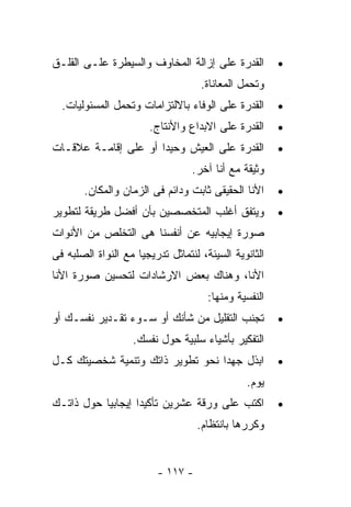 ‫ﺍﻟﻘﺩﺭﺓ ﻋﻠﻰ ﺇﺯﺍﻟﺔ ﺍﻟﻤﺨﺎﻭﻑ ﻭﺍﻟﺴﻴﻁﺭﺓ ﻋﻠـﻰ ﺍﻟﻘﻠـﻕ‬          ‫•‬
                                    ‫ﻭﺘﺤﻤل ﺍﻟﻤﻌﺎﻨﺎﺓ.‬
  ‫ﺍﻟﻘﺩﺭﺓ ﻋﻠﻰ ﺍﻟﻭﻓﺎﺀ ﺒﺎﻻﻟﺘﺯﺍﻤﺎﺕ ﻭﺘﺤﻤل ﺍﻟﻤﺴﺌﻭﻟﻴﺎﺕ.‬       ‫•‬
                       ‫ﺍﻟﻘﺩﺭﺓ ﻋﻠﻰ ﺍﻻﺒﺩﺍﻉ ﻭﺍﻷﻨﺘﺎﺝ.‬      ‫•‬
‫ﺍﻟﻘﺩﺭﺓ ﻋﻠﻰ ﺍﻟﻌﻴﺵ ﻭﺤﻴﺩﺍ ﺃﻭ ﻋﻠﻰ ﺇﻗﺎﻤـﺔ ﻋﻼﻗـﺎﺕ‬            ‫•‬
                                  ‫ﻭﺜﻴﻘﺔ ﻤﻊ ﺃﻨﺎ ﺁﺨﺭ.‬
       ‫ﺍﻷﻨﺎ ﺍﻟﺤﻘﻴﻘﻰ ﺜﺎﺒﺕ ﻭﺩﺍﺌﻡ ﻓﻰ ﺍﻟﺯﻤﺎﻥ ﻭﺍﻟﻤﻜﺎﻥ.‬      ‫•‬
‫ﻭﻴﺘﻔﻕ ﺃﻏﻠﺏ ﺍﻟﻤﺘﺨﺼﺼﻴﻥ ﺒﺄﻥ ﺃﻓﻀل ﻁﺭﻴﻘﺔ ﻟﺘﻁﻭﻴﺭ‬             ‫•‬
‫ﺼﻭﺭﺓ ﺇﻴﺠﺎﺒﻴﻪ ﻋﻥ ﺃﻨﻔﺴﻨﺎ ﻫﻰ ﺍﻟﺘﺨﻠﺹ ﻤﻥ ﺍﻷﻨﻭﺍﺕ‬
‫ﺍﻟﺜﺎﻨﻭﻴﺔ ﺍﻟﺴﻴﺌﺔ، ﻟﻨﺘﻤﺎﺜل ﺘﺩﺭﻴﺠﻴﺎ ﻤﻊ ﺍﻟﻨﻭﺍﺓ ﺍﻟﺼﻠﺒﻪ ﻓﻰ‬
‫ﺍﻷﻨﺎ، ﻭﻫﻨﺎﻙ ﺒﻌﺽ ﺍﻻﺭﺸﺎﺩﺍﺕ ﻟﺘﺤﺴﻴﻥ ﺼﻭﺭﺓ ﺍﻷﻨﺎ‬
                                      ‫ﺍﻟﻨﻔﺴﻴﺔ ﻭﻤﻨﻬﺎ:‬
‫ﺘﺠﻨﺏ ﺍﻟﺘﻘﻠﻴل ﻤﻥ ﺸﺄﻨﻙ ﺃﻭ ﺴـﻭﺀ ﺘﻘـﺩﻴﺭ ﻨﻔﺴـﻙ ﺃﻭ‬           ‫•‬
                   ‫ﺍﻟﺘﻔﻜﻴﺭ ﺒﺄﺸﻴﺎﺀ ﺴﻠﺒﻴﺔ ﺤﻭل ﻨﻔﺴﻙ.‬
‫ﺍﺒﺫل ﺠﻬﺩﺍ ﻨﺤﻭ ﺘﻁﻭﻴﺭ ﺫﺍﺘﻙ ﻭﺘﻨﻤﻴﺔ ﺸﺨﺼﻴﺘﻙ ﻜـل‬             ‫•‬
                                               ‫ﻴﻭﻡ.‬
‫ﺍﻜﺘﺏ ﻋﻠﻰ ﻭﺭﻗﺔ ﻋﺸﺭﻴﻥ ﺘﺄﻜﻴﺩﺍ ﺇﻴﺠﺎﺒﻴﺎ ﺤﻭل ﺫﺍﺘـﻙ‬           ‫•‬
                                   ‫ﻭﻜﺭﺭﻫﺎ ﺒﺎﻨﺘﻅﺎﻡ.‬


                         ‫- ٧١١ -‬
 