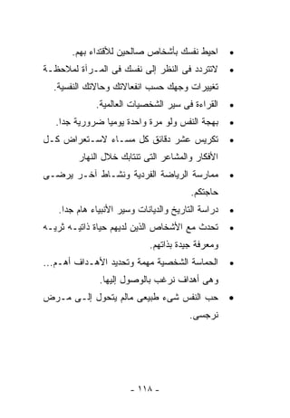 ‫ﺍﺤﻴﻁ ﻨﻔﺴﻙ ﺒﺄﺸﺨﺎﺹ ﺼﺎﻟﺤﻴﻥ ﻟﻸﻗﺘﺩﺍﺀ ﺒﻬﻡ.‬        ‫•‬
‫ﻻﺘﺘﺭﺩﺩ ﻓﻰ ﺍﻟﻨﻅﺭ ﺇﻟﻰ ﻨﻔﺴﻙ ﻓﻰ ﺍﻟﻤـﺭﺁﺓ ﻟﻤﻼﺤﻅـﺔ‬        ‫•‬
  ‫ﺘﻐﻴﻴﺭﺍﺕ ﻭﺠﻬﻙ ﺤﺴﺏ ﺍﻨﻔﻌﺎﻻﺘﻙ ﻭﺤﺎﻻﺘﻙ ﺍﻟﻨﻔﺴﻴﺔ.‬
             ‫ﺍﻟﻘﺭﺍﺀﺓ ﻓﻰ ﺴﻴﺭ ﺍﻟﺸﺨﺼﻴﺎﺕ ﺍﻟﻌﺎﻟﻤﻴﺔ.‬     ‫•‬
   ‫ﺒﻬﺠﺔ ﺍﻟﻨﻔﺱ ﻭﻟﻭ ﻤﺭﺓ ﻭﺍﺤﺩﺓ ﻴﻭﻤﻴﺎ ﻀﺭﻭﺭﻴﺔ ﺠﺩﺍ.‬      ‫•‬
‫ﺘﻜﺭﻴﺱ ﻋﺸﺭ ﺩﻗﺎﺌﻕ ﻜل ﻤﺴـﺎﺀ ﻻﺴـﺘﻌﺭﺍﺽ ﻜـل‬              ‫•‬
        ‫ﺍﻷﻓﻜﺎﺭ ﻭﺍﻟﻤﺸﺎﻋﺭ ﺍﻟﺘﻰ ﺘﻨﺘﺎﺒﻙ ﺨﻼل ﺍﻟﻨﻬﺎﺭ‬
‫ﻤﻤﺎﺭﺴﺔ ﺍﻟﺭﻴﺎﻀﺔ ﺍﻟﻔﺭﺩﻴﺔ ﻭﻨﺸـﺎﻁ ﺁﺨـﺭ ﻴﺭﻀـﻰ‬           ‫•‬
                                        ‫ﺤﺎﺠﺘﻜﻡ.‬
   ‫ﺩﺭﺍﺴﺔ ﺍﻟﺘﺎﺭﻴﺦ ﻭﺍﻟﺩﻴﺎﻨﺎﺕ ﻭﺴﻴﺭ ﺍﻷﻨﺒﻴﺎﺀ ﻫﺎﻡ ﺠﺩﺍ.‬   ‫•‬
‫ﺘﺤﺩﺙ ﻤﻊ ﺍﻷﺸﺨﺎﺹ ﺍﻟﺫﻴﻥ ﻟﺩﻴﻬﻡ ﺤﻴﺎﺓ ﺫﺍﺘﻴـﻪ ﺜﺭﻴـﻪ‬       ‫•‬
                            ‫ﻭﻤﻌﺭﻓﺔ ﺠﻴﺩﺓ ﺒﺫﺍﺘﻬﻡ.‬
‫ﺍﻟﺤﻤﺎﺴﺔ ﺍﻟﺸﺨﺼﻴﺔ ﻤﻬﻤﺔ ﻭﺘﺤﺩﻴﺩ ﺍﻷﻫـﺩﺍﻑ ﺃﻫـﻡ...‬        ‫•‬
              ‫ﻭﻫﻰ ﺃﻫﺩﺍﻑ ﻨﺭﻏﺏ ﺒﺎﻟﻭﺼﻭل ﺇﻟﻴﻬﺎ.‬
‫ﺤﺏ ﺍﻟﻨﻔﺱ ﺸﻰﺀ ﻁﺒﻴﻌﻰ ﻤﺎﻟﻡ ﻴﺘﺤﻭل ﺇﻟـﻰ ﻤـﺭﺽ‬            ‫•‬
                                       ‫ﻨﺭﺠﺴﻰ.‬




                       ‫- ٨١١ -‬
 