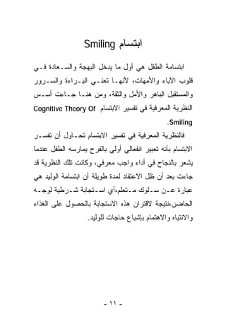 ‫ﺍﺒﺘﺴﺎﻡ ‪Smiling‬‬

‫ﺍﺒﺘﺴﺎﻤﺔ ﺍﻟﻁﻔل ﻫﻲ ﺃﻭل ﻤﺎ ﻴﺩﺨل ﺍﻟﺒﻬﺠﺔ ﻭﺍﻟﺴـﻌﺎﺩﺓ ﻓـﻲ‬
‫ﻗﻠﻭﺏ ﺍﻵﺒﺎﺀ ﻭﺍﻷﻤﻬﺎﺕ، ﻷﻨﻬـﺎ ﺘﻌﻨـﻲ ﺍﻟﺒـﺭﺍﺀﺓ ﻭﺍﻟﺴـﺭﻭﺭ‬
‫ﻭﺍﻟﻤﺴﺘﻘﺒل ﺍﻟﺒﺎﻫﺭ ﻭﺍﻷﻤل ﻭﺍﻟﺜﻘﺔ، ﻭﻤﻥ ﻫﻨـﺎ ﺠـﺎﺀﺕ ﺃﺴـﺱ‬
‫ﺍﻟﻨﻅﺭﻴﺔ ﺍﻟﻤﻌﺭﻓﻴﺔ ﻓﻲ ﺘﻔﺴﻴﺭ ﺍﻻﺒﺘﺴﺎﻡ ‪Cognitive Theory Of‬‬
                                               ‫‪.Smiling‬‬
‫ﻓﺎﻟﻨﻅﺭﻴﺔ ﺍﻟﻤﻌﺭﻓﻴﺔ ﻓﻲ ﺘﻔﺴﻴﺭ ﺍﻻﺒﺘﺴﺎﻡ ﺘﺤـﺎﻭل ﺃﻥ ﺘﻔﺴـﺭ‬
‫ﺍﻻﺒﺘﺴﺎﻡ ﺒﺄﻨﻪ ﺘﻌﺒﻴﺭ ﺍﻨﻔﻌﺎﻟﻲ ﺃﻭﻟﻲ ﺒﺎﻟﻔﺭﺡ ﻴﻤﺎﺭﺴﻪ ﺍﻟﻁﻔل ﻋﻨﺩﻤﺎ‬
‫ﻴﺸﻌﺭ ﺒﺎﻟﻨﺠﺎﺡ ﻓﻲ ﺃﺩﺍﺀ ﻭﺍﺠﺏ ﻤﻌﺭﻓﻲ، ﻭﻜﺎﻨﺕ ﺘﻠﻙ ﺍﻟﻨﻅﺭﻴﺔ ﻗﺩ‬
‫ﺠﺎﺀﺕ ﺒﻌﺩ ﺃﻥ ﻅل ﺍﻻﻋﺘﻘﺎﺩ ﻟﻤﺩﺓ ﻁﻭﻴﻠﺔ ﺃﻥ ﺍﺒﺘﺴﺎﻤﺔ ﺍﻟﻭﻟﻴﺩ ﻫﻲ‬
‫ﻋﺒﺎﺭﺓ ﻋـﻥ ﺴـﻠﻭﻙ ﻤـﺘﻌﻠﻡ،ﺃﻱ ﺍﺴـﺘﺠﺎﺒﺔ ﺸـﺭﻁﻴﺔ ﻟﻭﺠـﻪ‬
‫ﺍﻟﺤﺎﻀﻥ،ﻨﺘﻴﺠﺔ ﻻﻗﺘﺭﺍﻥ ﻫﺫﻩ ﺍﻻﺴﺘﺠﺎﺒﺔ ﺒﺎﻟﺤﺼﻭل ﻋﻠﻰ ﺍﻟﻐﺫﺍﺀ‬
                   ‫ﻭﺍﻻﻨﺘﺒﺎﻩ ﻭﺍﻻﻫﺘﻤﺎﻡ ﺒﺈﺸﺒﺎﻉ ﺤﺎﺠﺎﺕ ﻟﻠﻭﻟﻴﺩ.‬




                         ‫- ١١ -‬
 