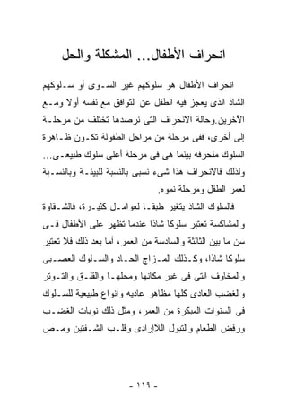 ‫ﺍﻨﺤﺭﺍﻑ ﺍﻷﻁﻔﺎل... ﺍﻟﻤﺸﻜﻠﺔ ﻭﺍﻟﺤل‬
‫ﺍﻨﺤﺭﺍﻑ ﺍﻷﻁﻔﺎل ﻫﻭ ﺴﻠﻭﻜﻬﻡ ﻏﻴﺭ ﺍﻟﺴـﻭﻯ ﺃﻭ ﺴـﻠﻭﻜﻬﻡ‬
‫ﺍﻟﺸﺎﺫ ﺍﻟﺫﻯ ﻴﻌﺠﺯ ﻓﻴﻪ ﺍﻟﻁﻔل ﻋﻥ ﺍﻟﺘﻭﺍﻓﻕ ﻤﻊ ﻨﻔﺴﻪ ﺃﻭﻻ ﻭﻤـﻊ‬
‫ﺍﻵﺨﺭﻴﻥ.ﻭﺤﺎﻟﺔ ﺍﻻﻨﺤﺭﺍﻑ ﺍﻟﺘﻰ ﻨﺭﺼﺩﻫﺎ ﺘﺨﺘﻠﻑ ﻤﻥ ﻤﺭﺤﻠـﺔ‬
‫ﺇﻟﻰ ﺃﺨﺭﻯ، ﻓﻔﻰ ﻤﺭﺤﻠﺔ ﻤﻥ ﻤﺭﺍﺤل ﺍﻟﻁﻔﻭﻟﺔ ﺘﻜـﻭﻥ ﻅـﺎﻫﺭﺓ‬
‫ﺍﻟﺴﻠﻭﻙ ﻤﻨﺤﺭﻓﻪ ﺒﻴﻨﻤﺎ ﻫﻰ ﻓﻰ ﻤﺭﺤﻠﺔ ﺃﻋﻠﻰ ﺴﻠﻭﻙ ﻁﺒﻴﻌـﻰ...‬
‫ﻭﻟﺫﻟﻙ ﻓﺎﻻﻨﺤﺭﺍﻑ ﻫﺫﺍ ﺸﻰﺀ ﻨﺴﺒﻰ ﺒﺎﻟﻨﺴﺒﺔ ﻟﻠﺒﻴﺌـﺔ ﻭﺒﺎﻟﻨﺴـﺒﺔ‬
                                ‫ﻟﻌﻤﺭ ﺍﻟﻁﻔل ﻭﻤﺭﺤﻠﺔ ﻨﻤﻭﻩ.‬
‫ﻓﺎﻟﺴﻠﻭﻙ ﺍﻟﺸﺎﺫ ﻴﺘﻐﻴﺭ ﻁﺒﻘـﺎ ﻟﻌﻭﺍﻤـل ﻜﺜﻴـﺭﺓ، ﻓﺎﻟﺸـﻘﺎﻭﺓ‬
‫ﻭﺍﻟﻤﺸﺎﻜﺴﺔ ﺘﻌﺘﺒﺭ ﺴﻠﻭﻜﺎ ﺸﺎﺫﺍ ﻋﻨﺩﻤﺎ ﺘﻅﻬﺭ ﻋﻠﻰ ﺍﻷﻁﻔﺎل ﻓـﻰ‬
‫ﺴﻥ ﻤﺎ ﺒﻴﻥ ﺍﻟﺜﺎﻟﺜﺔ ﻭﺍﻟﺴﺎﺩﺴﺔ ﻤﻥ ﺍﻟﻌﻤﺭ، ﺃﻤﺎ ﺒﻌﺩ ﺫﻟﻙ ﻓﻼ ﺘﻌﺘﺒﺭ‬
‫ﺴﻠﻭﻜﺎ ﺸﺎﺫﺍ، ﻭﻜـﺫﻟﻙ ﺍﻟﻤـﺯﺍﺝ ﺍﻟﺤـﺎﺩ ﻭﺍﻟﺴـﻠﻭﻙ ﺍﻟﻌﺼـﺒﻰ‬
‫ﻭﺍﻟﻤﺨﺎﻭﻑ ﺍﻟﺘﻰ ﻓﻰ ﻏﻴﺭ ﻤﻜﺎﻨﻬﺎ ﻭﻤﺤﻠﻬـﺎ ﻭﺍﻟﻘﻠـﻕ ﻭﺍﻟﺘـﻭﺘﺭ‬
‫ﻭﺍﻟﻐﻀﺏ ﺍﻟﻌﺎﺩﻯ ﻜﻠﻬﺎ ﻤﻅﺎﻫﺭ ﻋﺎﺩﻴﻪ ﻭﺃﻨﻭﺍﻉ ﻁﺒﻴﻌﻴﺔ ﻟﻠﺴـﻠﻭﻙ‬
‫ﻓﻰ ﺍﻟﺴﻨﻭﺍﺕ ﺍﻟﻤﺒﻜﺭﺓ ﻤﻥ ﺍﻟﻌﻤﺭ، ﻭﻤﺜل ﺫﻟﻙ ﻨﻭﺒﺎﺕ ﺍﻟﻐﻀـﺏ‬
‫ﻭﺭﻓﺽ ﺍﻟﻁﻌﺎﻡ ﻭﺍﻟﺘﺒﻭل ﺍﻟﻼﺇﺭﺍﺩﻯ ﻭﻗﻠـﺏ ﺍﻟﺸـﻔﺘﻴﻥ ﻭﻤـﺹ‬




                        ‫- ٩١١ -‬
 