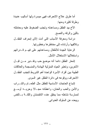 ‫ﺃﻤﺎ ﻁﺭﻕ ﻋﻼﺝ ﺍﻻﻨﺤﺭﺍﻑ ﻓﻬﻰ ﻤﻴﺴﺭﺓ ﻭﻟﻬﺎ ﺃﺴﺎﻟﻴﺏ ﻋﺩﻴﺩﺓ‬
                                      ‫ﻭﻁﺭﻗﺎ ﻜﺜﻴﺭﺓ ﻭﻤﻨﻬﺎ:‬
‫ﺍﻷﺥ ﺒﻴﺩ ﺍﻟﻁﻔل ﻭﻤﺴﺎﻋﺩﺘﻪ ﻭﺘﺠﻨﺏ ﺍﻟﻀﻐﻭﻁ ﻋﻠﻴﻪ ﻭﻤﻌﺎﻤﻠﺘﻪ‬
                                    ‫ﺒﺎﻟﻠﻴﻥ ﻭﺍﻟﺭﻗﻪ ﻭﺍﻟﻨﺼﺢ.‬
‫ﺩﺭﺍﺴﺔ ﻭﻤﻌﺭﻓﺔ ﺍﻷﺴﺒﺎﺏ ﺍﻟﺘﻰ ﺃﺩﺕ ﺇﻷﻯ ﺇﻨﺤﺭﺍﻑ ﺍﻟﻁﻔـل‬
                ‫ﻭﺘﻼﻓﻴﻬﺎ ﻭﺃﺭﺸﺎﺩﻩ ﺇﻟﻰ ﻤﺨﺎﻁﺭﻫﺎ ﻭﺨﻁﻭﺭﺘﻬﺎ.‬
‫ﺍﻟﺭﻋﺎﻴﺔ ﺍﻟﺠﻴﺩﺓ ﻟﻸﻁﻔﺎل ﻭﻤﺴﺎﻋﺩﺘﻬﻡ ﻋﻠﻰ ﻓﻬـﻡ ﻗـﺩﺭﺍﺘﻬﻡ‬
                              ‫ﻭﺍﺴﺘﻐﻼﻟﻬﺎ ﺍﻻﺴﺘﻐﻼل ﺍﻷﻤﺜل.‬
‫ﺇﺸﻌﺎﺭ ﺍﻟﻁﻔل ﺩﺍﺌﻤﺎ ﺃﻨﻪ ﻤﻭﻀﻊ ﺤﺏ ﻭﺘﻘـﺩﻴﺭ ﻤـﻥ ﻗﺒـل‬
‫ﺍﻷﺨﺭﻴﻥ، ﻭﺘﻌﺘﺒﺭ ﺍﻟﺤﻴﺎﻩ ﺍﻟﻤﻨﺯﻟﻴﺔ ﺍﻟﻬﺎﺩﺌﺔ ﻭﺍﻟﻤﻨﺴﺠﻤﺔ ﻭﺍﻟﻌﻼﻗﺎﺕ‬
‫ﺍﻟﻁﻴﺒﺔ ﺒﻴﻥ ﺃﻓﺭﺍﺩ ﺍﻷﺴﺭﺓ ﺍﻟﻭﺍﺤﺩﺓ ﺃﻫﻡ ﺍﻟﺸﺭﻭﻁ ﻟﺘﺠﻨﺏ ﺍﻟﻁﻔـل‬
            ‫ﺍﻻﻨﺤﺭﺍﻑ ﻭﻭﻗﻭﻋﻪ ﻓﻰ ﺩﺍﺌﺭﺓ ﺍﻟﻁﻔل ﻏﻴﺭ ﺍﻟﺴﻭﻯ.‬
‫ﺇﺸﺒﺎﻉ ﺍﻟﺤﺎﺠﺎﺕ ﺍﻷﺴﺎﺴﻴﺔ ﻟﻠﻁﻔل ﻤﺜل ﺍﻟﻁﻌـﺎﻡ ﻭﺍﻟﺸـﺭﺍﺏ‬
‫ﻭﺍﻷﻤﻥ ﻭﺍﻟﺤﺏ ﻭﺍﻟﺤﻨﺎﻥ، ﻭﺍﻋﻁﺎﺌﻪ ﻤﺠـﺎﻻ ﻭﺤﺭﻴـﻪ ﺃﻭﺴـﻊ‬
‫ﻟﻤﻤﺎﺭﺴﺔ ﻨﺸﺎﻁﻪ ﻤﻤﺎ ﻴﺨﻠﻕ ﻋﻨﺩﻩ ﺍﻻﻁﻤﺌﻨﺎﻥ ﻭﺍﻟﺜﻘـﺔ ﺒـﺎﻟﻨﻔﺱ‬
                              ‫ﻭﻴﺒﻌﺩﻩ ﻋﻥ ﺍﻟﺴﻠﻭﻙ ﺍﻟﻌﺩﻭﺍﻨﻰ.‬




                        ‫- ١٢١ -‬
 