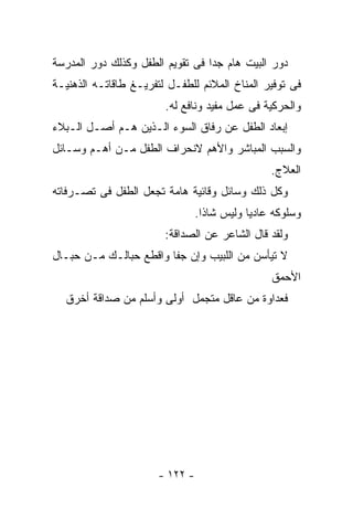 ‫ﺩﻭﺭ ﺍﻟﺒﻴﺕ ﻫﺎﻡ ﺠﺩﺍ ﻓﻰ ﺘﻘﻭﻴﻡ ﺍﻟﻁﻔل ﻭﻜﺫﻟﻙ ﺩﻭﺭ ﺍﻟﻤﺩﺭﺴﺔ‬
‫ﻓﻰ ﺘﻭﻓﻴﺭ ﺍﻟﻤﻨﺎﺥ ﺍﻟﻤﻼﺌﻡ ﻟﻠﻁﻔـل ﻟﺘﻔﺭﻴـﻎ ﻁﺎﻗﺎﺘـﻪ ﺍﻟﺫﻫﻨﻴـﺔ‬
                        ‫ﻭﺍﻟﺤﺭﻜﻴﺔ ﻓﻰ ﻋﻤل ﻤﻔﻴﺩ ﻭﻨﺎﻓﻊ ﻟﻪ.‬
‫ﺇﺒﻌﺎﺩ ﺍﻟﻁﻔل ﻋﻥ ﺭﻓﺎﻕ ﺍﻟﺴﻭﺀ ﺍﻟـﺫﻴﻥ ﻫـﻡ ﺃﺼـل ﺍﻟـﺒﻼﺀ‬
‫ﻭﺍﻟﺴﺒﺏ ﺍﻟﻤﺒﺎﺸﺭ ﻭﺍﻷﻫﻡ ﻻﻨﺤﺭﺍﻑ ﺍﻟﻁﻔل ﻤـﻥ ﺃﻫـﻡ ﻭﺴـﺎﺌل‬
                                                 ‫ﺍﻟﻌﻼﺝ.‬
‫ﻭﻜل ﺫﻟﻙ ﻭﺴﺎﺌل ﻭﻗﺎﺌﻴﺔ ﻫﺎﻤﺔ ﺘﺠﻌل ﺍﻟﻁﻔل ﻓﻰ ﺘﺼـﺭﻓﺎﺘﻪ‬
                                 ‫ﻭﺴﻠﻭﻜﻪ ﻋﺎﺩﻴﺎ ﻭﻟﻴﺱ ﺸﺎﺫﺍ.‬
                        ‫ﻭﻟﻘﺩ ﻗﺎل ﺍﻟﺸﺎﻋﺭ ﻋﻥ ﺍﻟﺼﺩﺍﻗﺔ:‬
‫ﻻ ﺘﻴﺄﺴﻥ ﻤﻥ ﺍﻟﻠﺒﻴﺏ ﻭﺇﻥ ﺠﻔﺎ ﻭﺍﻗﻁﻊ ﺤﺒﺎﻟـﻙ ﻤـﻥ ﺤﺒـﺎل‬
                                                 ‫ﺍﻷﺤﻤﻕ‬
  ‫ﻓﻌﺩﺍﻭﺓ ﻤﻥ ﻋﺎﻗل ﻤﺘﺠﻤل ﺃﻭﻟﻰ ﻭﺃﺴﻠﻡ ﻤﻥ ﺼﺩﺍﻗﺔ ﺃﺨﺭﻕ‬




                       ‫- ٢٢١ -‬
 