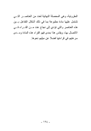 ‫ﺍﻟﻤﻘﺭﻭﺌﻴﺔ، ﻭﻫﻲ ﺍﻟﻤﺤﺼﻠﺔ ﺍﻟﻨﻬﺎﺌﻴﺔ ﻟﻌﺩﺩ ﻤﻥ ﺍﻟﻌﻨﺎﺼـﺭ ﺍﻟﺘـﻲ‬
‫ﺘﺸﺘﻤل ﻋﻠﻴﻬﺎ ﻤﺎﺩﺓ ﻤﻁﺒﻭﻋﺔ ﺒﻤﺎ ﻓﻲ ﺫﻟﻙ ﺃﺸﻜﺎل ﺍﻟﺘﻔﺎﻋل ﺒـﻴﻥ‬
‫ﻫﺫﻩ ﺍﻟﻌﻨﺎﺼﺭ ﻭﺍﻟﺘﻲ ﺘﺅﺩﻱ ﺇﻟﻰ ﻨﺠﺎﺡ ﻋﺩﺩ ﻤـﻥ ﺍﻟﻘـﺭﺍﺀ ﻓـﻲ‬
‫ﺍﻻﺘﺼﺎل ﺒﻬﺎ، ﻭﻴﻘﺎﺱ ﻫﺫﺍ ﺒﻤﺩﻯ ﻓﻬﻡ ﺍﻟﻘﺭﺍﺀ ﻫﺫﻩ ﺍﻟﻤﺎﺩﺓ ﻭﻤـﺩﻯ‬
              ‫ﺴﺭﻋﺘﻬﻡ ﻓﻲ ﻗﺭﺍﺀﺘﻬﺎ ﻓﻀﻼ ﻋﻥ ﻤﻴﻠﻬﻡ ﻨﺤﻭﻫﺎ.‬
                              ‫ﹰ‬




                       ‫- ٤٢١ -‬
 