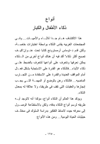 ‫ﺃﻨﻭﺍﻉ‬
              ‫ﺫﻜﺎﺀ ﺍﻷﻁﻔﺎل ﻭﺍﻟﻜﺒﺎﺭ‬
‫ﻫﺫﺍ ﺍﻻﻜﺘﺸﺎﻑ ﻫـﺎﻡ ﺠـﺩﺍ ﻟﻶﺒـﺎﺀ ﻭﺍﻷﻤﻬـﺎﺕ... ﻭﻓـﻰ‬
‫ﺍﻟﻤﺠﺘﻤﻌﺎﺕ ﺍﻟﻐﺭﺒﻴﻪ ﻴﻘﺎﺱ ﺍﻟﺫﻜﺎﺀ ﺒﻭﺍﺴﻁﺔ ﺍﺨﺘﺒﺎﺭﺍﺕ ﺨﺎﺼـﺔ،‬
‫ﻭﻟﻜﻥ ﻗﺩﻡ ﺩ٠ﺘﻭﻤﺎﺱ ﺃﺭﻤﺴﺘﺭﻭﻨﺞ ﻜﺘﺎﺒﺎ ﺘﺤﺕ ﻋﻨـﻭﺍﻥ”ﻜﻴـﻑ‬
‫ﺘﺼﺒﺢ ﺃﻜﺜﺭ ﺫﻜﺎﺀ" ﺃﻜﺩ ﻓﻴﻪ ﺃﻥ ﻫﻨﺎﻙ ﺃﻨﻭﺍﻉ ﺃﺨﺭﻯ ﻤﻥ ﺍﻟـﺫﻜﺎﺀ‬
‫ﻴﻤﻜﻥ ﻨﻌﺭﻓﻬﺎ ﻭﻨﺘﻌﺭﻑ ﻋﻠﻰ ﺃﻨﻭﺍﻋﻬﺎ ﻟﻨﺘﻌﺭﻑ ﺒﺎﻟﻀﺒﻁ ﻋﻠـﻰ‬
‫ﺫﻜﺎﺀ ﺍﻷﺒﻨﺎﺀ...ﻓﺎﻟﺫﻜﺎﺀ ﻫﻭ ﺍﻟﻘﺩﺭﺓ ﻋﻠﻰ ﺍﻻﺴﺘﺠﺎﺒﺔ ﺒﺸﻜل ﻓﻌـﺎل‬
‫ﺃﻤﺎﻡ ﺍﻟﻤﻭﺍﻗﻑ ﺍﻟﻌﺩﻴﺩﺓ ﻭﺍﻟﻘﺩﺭﺓ ﻋﻠﻰ ﺍﻻﺴﺘﻔﺎﺩﺓ ﻤـﻥ ﺍﻟﺘﺠـﺎﺭﺏ‬
‫ﺍﻟﻤﺎﻀﻴﻪ... ﻓﺎﻟﺫﻜﺎﺀ ﺭﻫﻥ ﺒﺎﻟﻭﻀﻊ ﺃﻭ ﺍﻟﻤﻬﻤـﺔ ﺍﻟﺘـﻰ ﻴﺠـﺏ‬
‫ﺇﻨﺠﺎﺯﻫﺎ ﻭﺍﻟﻌﻘﺒﺎﺕ ﺍﻟﺘﻰ ﺘﻘﻑ ﻓﻰ ﻁﺭﻴﻘﻨﺎ، ﻭﻻ ﻋﻼﻗﺔ ﻟﻪ ﺒﻤﻌﺩل‬
                                                  ‫ﺍﻟﺫﻜﺎﺀ.‬
‫ﻭﻴﺅﻜﺩ ﻫﺫﺍ ﺍﻟﻌﺎﻟﻡ ﺃﻥ ﺍﻟﺫﻜﺎﺀ ﺃﻨﻭﺍﻉ، ﻤﺅﻜﺩﺍ ﺃﻨﻪ ﻻﺘﻭﺠﺩ ﺃﻴـﻪ‬
‫ﻁﺭﻴﻘﻪ ﻟﺭﺴﻡ ﺃﻨﻭﺍﻉ ﺍﻟﺫﻜﺎﺀ ﺒﺩﻗﻪ، ﻭﻟﻜﻥ ﺒﺎﻻﺴﺘﻁﺎﻋﺔ ﺍﻟﻭﺼـﻭل‬
‫ﺇﻟﻰ ﻤﻌﺭﻓﻪ ﺠﻴﺩﻩ ﻻﻨﻤﺎﻁ ﺍﻟﺘﻔﻜﻴﺭ ﺒﺩﺭﺍﺴﺔ ﺍﻟﺴﻠﻭﻙ ﻓﻰ ﻤﺨﺘﻠـﻑ‬
                 ‫ﺤﻴﺜﻴﺎﺕ ﺍﻟﺤﻴﺎﺓ ﺍﻟﻴﻭﻤﻴﺔ... ﻭﻤﻥ ﻫﺫﻩ ﺍﻷﻨﻭﺍﻉ:‬



                        ‫- ٥٢١ -‬
 