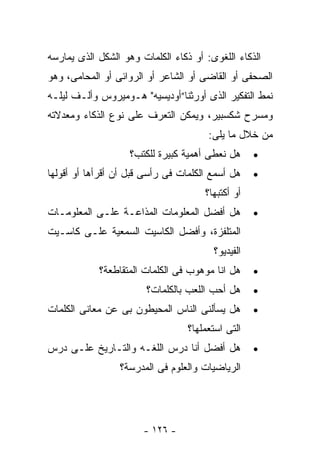 ‫ﺍﻟﺫﻜﺎﺀ ﺍﻟﻠﻐﻭﻯ: ﺃﻭ ﺫﻜﺎﺀ ﺍﻟﻜﻠﻤﺎﺕ ﻭﻫﻭ ﺍﻟﺸﻜل ﺍﻟﺫﻯ ﻴﻤﺎﺭﺴﻪ‬
‫ﺍﻟﺼﺤﻔﻰ ﺃﻭ ﺍﻟﻘﺎﻀﻰ ﺃﻭ ﺍﻟﺸﺎﻋﺭ ﺃﻭ ﺍﻟﺭﻭﺍﺌﻰ ﺃﻭ ﺍﻟﻤﺤﺎﻤﻰ، ﻭﻫﻭ‬
‫ﻨﻤﻁ ﺍﻟﺘﻔﻜﻴﺭ ﺍﻟﺫﻯ ﺃﻭﺭﺜﻨﺎ”ﺃﻭﺩﻴﺴﻴﻪ" ﻫـﻭﻤﻴﺭﻭﺱ ﻭﺃﻟـﻑ ﻟﻴﻠـﻪ‬
‫ﻭﻤﺴﺭﺡ ﺸﻜﺴﺒﻴﺭ، ﻭﻴﻤﻜﻥ ﺍﻟﺘﻌﺭﻑ ﻋﻠﻰ ﻨﻭﻉ ﺍﻟﺫﻜﺎﺀ ﻭﻤﻌﺩﻻﺘﻪ‬
                                       ‫ﻤﻥ ﺨﻼل ﻤﺎ ﻴﻠﻰ:‬
                    ‫ﻫل ﻨﻌﻁﻰ ﺃﻫﻤﻴﺔ ﻜﺒﻴﺭﺓ ﻟﻠﻜﺘﺏ؟‬     ‫•‬
‫ﻫل ﺃﺴﻤﻊ ﺍﻟﻜﻠﻤﺎﺕ ﻓﻰ ﺭﺃﺴﻰ ﻗﺒل ﺃﻥ ﺃﻗﺭﺃﻫﺎ ﺃﻭ ﺃﻗﻭﻟﻬﺎ‬    ‫•‬
                                      ‫ﺃﻭ ﺃﻜﺘﺒﻬﺎ؟‬
‫ﻫل ﺃﻓﻀل ﺍﻟﻤﻌﻠﻭﻤﺎﺕ ﺍﻟﻤﺫﺍﻋـﺔ ﻋﻠـﻰ ﺍﻟﻤﻌﻠﻭﻤـﺎﺕ‬         ‫•‬
‫ﺍﻟﻤﺘﻠﻔﺯﺓ، ﻭﺃﻓﻀل ﺍﻟﻜﺎﺴﻴﺕ ﺍﻟﺴﻤﻌﻴﺔ ﻋﻠـﻰ ﻜﺎﺴـﻴﺕ‬
                                        ‫ﺍﻟﻔﻴﺩﻴﻭ؟‬
            ‫ﻫل ﺍﻨﺎ ﻤﻭﻫﻭﺏ ﻓﻰ ﺍﻟﻜﻠﻤﺎﺕ ﺍﻟﻤﺘﻘﺎﻁﻌﺔ؟‬     ‫•‬
                        ‫ﻫل ﺃﺤﺏ ﺍﻟﻠﻌﺏ ﺒﺎﻟﻜﻠﻤﺎﺕ؟‬     ‫•‬
‫ﻫل ﻴﺴﺄﻟﻨﻰ ﺍﻟﻨﺎﺱ ﺍﻟﻤﺤﻴﻁﻭﻥ ﺒﻰ ﻋﻥ ﻤﻌﺎﻨﻰ ﺍﻟﻜﻠﻤﺎﺕ‬       ‫•‬
                                  ‫ﺍﻟﺘﻰ ﺍﺴﺘﻌﻤﻠﻬﺎ؟‬
‫ﻫل ﺃﻓﻀل ﺃﻨﺎ ﺩﺭﺱ ﺍﻟﻠﻐـﻪ ﻭﺍﻟﺘـﺎﺭﻴﺦ ﻋﻠـﻰ ﺩﺭﺱ‬          ‫•‬
                 ‫ﺍﻟﺭﻴﺎﻀﻴﺎﺕ ﻭﺍﻟﻌﻠﻭﻡ ﻓﻰ ﺍﻟﻤﺩﺭﺴﺔ؟‬




                       ‫- ٦٢١ -‬
 