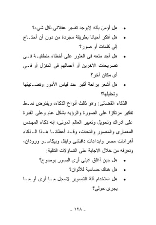 ‫ﻫل ﺃﺅﻤﻥ ﺒﺄﻨﻪ ﻻﻴﻭﺠﺩ ﺘﻔﺴﻴﺭ ﻋﻘﻼﻨﻰ ﻟﻜل ﺸﻰﺀ؟‬        ‫•‬
‫ﻫل ﺃﻓﻜﺭ ﺃﺤﻴﺎﻨﺎ ﺒﻁﺭﻴﻘﺔ ﻤﺠﺭﺩﺓ ﻤﻥ ﺩﻭﻥ ﺃﻥ ﺃﺤﺘـﺎﺝ‬       ‫•‬
                            ‫ﺇﻟﻰ ﻜﻠﻤﺎﺕ ﺃﻭ ﺼﻭﺭ؟‬
‫ﻫل ﺃﺠﺩ ﻤﺘﻌﻪ ﻓﻰ ﺍﻟﻌﺜﻭﺭ ﻋﻠﻰ ﺃﺨﻁﺎﺀ ﻤﻨﻁﻘﻴـﺔ ﻓـﻰ‬        ‫•‬
‫ﺘﺼﺭﻴﺤﺎﺕ ﺍﻵﺨﺭﻴﻥ ﺃﻭ ﺃﻋﻤﺎﻟﻬﻡ ﻓﻰ ﺍﻟﻤﻨﺯل ﺃﻭ ﻓـﻰ‬
                                 ‫ﺃﻯ ﻤﻜﺎﻥ ﺁﺨﺭ؟‬
‫ﻫل ﺃﺸﻌﺭ ﺒﺭﺍﺤﺔ ﺃﻜﺒﺭ ﻋﻨﺩ ﻗﻴﺎﺱ ﺍﻷﻤﻭﺭ ﻭﺘﺼـﻨﻴﻔﻬﺎ‬        ‫•‬
                                       ‫ﻭﺘﺤﻠﻴﻠﻬﺎ؟‬
‫ﺍﻟﺫﻜﺎﺀ ﺍﻟﻘﻀﺎﺌﻰ: ﻭﻫﻭ ﺜﺎﻟﺙ ﺃﻨﻭﺍﻉ ﺍﻟﺫﻜﺎﺀ، ﻭﻴﻔﺘﺭﺽ ﻨﻤـﻁ‬
‫ﺘﻔﻜﻴﺭ ﻤﺭﺘﻜﺯﺍ ﻋﻠﻰ ﺍﻟﺼﻭﺭﺓ ﻭﺍﻟﺭﺅﻴﻪ ﺒﺸﻜل ﻋﺎﻡ ﻭﻋﻠﻰ ﺍﻟﻘﺩﺭﺓ‬
‫ﻋﻠﻰ ﺍﺩﺭﺍﻙ ﻭﺘﺤﻭﻴل ﻭﺘﻐﻴﻴﺭ ﺍﻟﻌﺎﻟﻡ ﺍﻟﻤﺭﺌﻰ، ﺇﻨﻪ ﺫﻜﺎﺀ ﺍﻟﻤﻬﻨﺩﺱ‬
‫ﺍﻟﻤﻌﻤﺎﺭﻯ ﻭﺍﻟﻤﺼﻭﺭ ﻭﺍﻟﻨﺤﺎﺕ، ﻭﻗـﺩ ﺃﻋﻁﺎﻨـﺎ ﻫـﺫﺍ ﺍﻟـﺫﻜﺎﺀ‬
‫ﺃﻫﺭﺍﻤﺎﺕ ﻤﺼﺭ ﻭﺍﺒﺩﺍﻋﺎﺕ ﺩﺍﻓﻨﺸﻰ ﻭﺍﻴﻔل ﻭﺒﻴﻜﺎﺴـﻭ ﻭﺭﻭﺩﺍﻥ،‬
           ‫ﻭﻨﻌﺭﻓﻪ ﻤﻥ ﺨﻼل ﺍﻻﺠﺎﺒﺔ ﻋﻠﻰ ﺍﻟﺘﺴﺎﺅﻻﺕ ﺍﻟﺘﺎﻟﻴﺔ:‬
        ‫ﻫل ﺤﻴﻥ ﺃﻏﻠﻕ ﻋﻴﻨﻰ ﺃﺭﻯ ﺍﻟﺼﻭﺭ ﺒﻭﻀﻭﺡ؟‬          ‫•‬
                       ‫ﻫل ﻫﻨﺎﻙ ﺤﺴﺎﺴﻴﺔ ﻟﻸﻟﻭﺍﻥ؟‬      ‫•‬
‫ﻫل ﺍﺴﺘﺨﺩﺍﻡ ﺁﻟﺔ ﺍﻟﺘﺼﻭﻴﺭ ﻻﺴﺠل ﻤـﺎ ﺃﺭﻯ ﺃﻭ ﻤـﺎ‬         ‫•‬
                                  ‫ﻴﺠﺭﻯ ﺤﻭﻟﻰ؟‬


                       ‫- ٨٢١ -‬
 