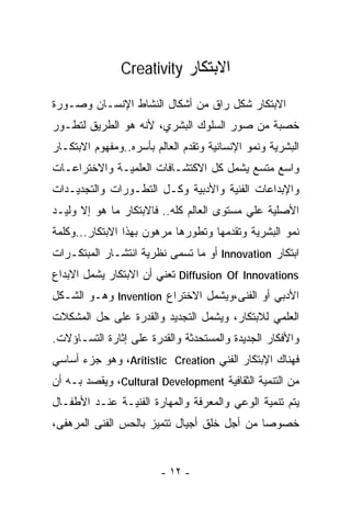 ‫ﺍﻻﺒﺘﻜﺎﺭ ‪Creativity‬‬

‫ﺍﻻﺒﺘﻜﺎﺭ ﺸﻜل ﺭﺍﻕ ﻤﻥ ﺃﺸﻜﺎل ﺍﻟﻨﺸﺎﻁ ﺍﻹﻨﺴـﺎﻥ ﻭﺼـﻭﺭﺓ‬
‫ﺨﺼﺒﺔ ﻤﻥ ﺼﻭﺭ ﺍﻟﺴﻠﻭﻙ ﺍﻟﺒﺸﺭﻱ، ﻷﻨﻪ ﻫﻭ ﺍﻟﻁﺭﻴﻕ ﻟﺘﻁـﻭﺭ‬
‫ﺍﻟﺒﺸﺭﻴﺔ ﻭﻨﻤﻭ ﺍﻹﻨﺴﺎﻨﻴﺔ ﻭﺘﻘﺩﻡ ﺍﻟﻌﺎﻟﻡ ﺒﺄﺴﺭﻩ..ﻭﻤﻔﻬﻭﻡ ﺍﻻﺒﺘﻜـﺎﺭ‬
‫ﻭﺍﺴﻊ ﻤﺘﺴﻊ ﻴﺸﻤل ﻜل ﺍﻻﻜﺘﺸـﺎﻓﺎﺕ ﺍﻟﻌﻠﻤﻴـﺔ ﻭﺍﻻﺨﺘﺭﺍﻋـﺎﺕ‬
‫ﻭﺍﻹﺒﺩﺍﻋﺎﺕ ﺍﻟﻔﻨﻴﺔ ﻭﺍﻷﺩﺒﻴﺔ ﻭﻜـل ﺍﻟﺘﻁـﻭﺭﺍﺕ ﻭﺍﻟﺘﺠﺩﻴـﺩﺍﺕ‬
‫ﺍﻷﺼﻠﻴﺔ ﻋﻠﻲ ﻤﺴﺘﻭﻯ ﺍﻟﻌﺎﻟﻡ ﻜﻠﻪ.. ﻓﺎﻻﺒﺘﻜﺎﺭ ﻤﺎ ﻫﻭ ﺇﻻ ﻭﻟﻴـﺩ‬
‫ﻨﻤﻭ ﺍﻟﺒﺸﺭﻴﺔ ﻭﺘﻘﺩﻤﻬﺎ ﻭﺘﻁﻭﺭﻫﺎ ﻤﺭﻫﻭﻥ ﺒﻬﺫﺍ ﺍﻻﺒﺘﻜﺎﺭ...ﻭﻜﻠﻤﺔ‬
‫ﺍﺒﺘﻜﺎﺭ ‪ Innovation‬ﺃﻭ ﻤﺎ ﺘﺴﻤﻰ ﻨﻅﺭﻴﺔ ﺍﻨﺘﺸـﺎﺭ ﺍﻟﻤﺒﺘﻜـﺭﺍﺕ‬
‫‪ Diffusion Of Innovations‬ﺘﻌﻨﻲ ﺃﻥ ﺍﻻﺒﺘﻜﺎﺭ ﻴﺸﻤل ﺍﻻﺒﺩﺍﻉ‬
‫ﺍﻷﺩﺒﻲ ﺃﻭ ﺍﻟﻔﻨﻰ،ﻭﻴﺸﻤل ﺍﻻﺨﺘﺭﺍﻉ ‪ Invention‬ﻭﻫـﻭ ﺍﻟﺸـﻜل‬
‫ﺍﻟﻌﻠﻤﻲ ﻟﻼﺒﺘﻜﺎﺭ، ﻭﻴﺸﻤل ﺍﻟﺘﺠﺩﻴﺩ ﻭﺍﻟﻘﺩﺭﺓ ﻋﻠﻰ ﺤل ﺍﻟﻤﺸﻜﻼﺕ‬
‫ﻭﺍﻷﻓﻜﺎﺭ ﺍﻟﺠﺩﻴﺩﺓ ﻭﺍﻟﻤﺴﺘﺤﺩﺜﺔ ﻭﺍﻟﻘﺩﺭﺓ ﻋﻠﻰ ﺇﺜﺎﺭﺓ ﺍﻟﺘﺴـﺎﺅﻻﺕ.‬
‫ﻓﻬﻨﺎﻙ ﺍﻹﺒﺘﻜﺎﺭ ﺍﻟﻔﻨﻲ ‪ ،Aritistic Creation‬ﻭﻫﻭ ﺠﺯﺀ ﺃﺴﺎﺴﻲ‬
‫ﻤﻥ ﺍﻟﺘﻨﻤﻴﺔ ﺍﻟﺜﻘﺎﻓﻴﺔ ‪ ،Cultural Development‬ﻭﻴﻘﺼﺩ ﺒـﻪ ﺃﻥ‬
‫ﻴﺘﻡ ﺘﻨﻤﻴﺔ ﺍﻟﻭﻋﻲ ﻭﺍﻟﻤﻌﺭﻓﺔ ﻭﺍﻟﻤﻬﺎﺭﺓ ﺍﻟﻔﻨﻴـﺔ ﻋﻨـﺩ ﺍﻷﻁﻔـﺎل‬
‫ﺨﺼﻭﺼﺎ ﻤﻥ ﺃﺠل ﺨﻠﻕ ﺃﺠﻴﺎل ﺘﺘﻤﻴﺯ ﺒﺎﻟﺤﺱ ﺍﻟﻔﻨﻰ ﺍﻟﻤﺭﻫﻔﻰ،‬
                                            ‫ﹰ‬


                         ‫- ٢١ -‬
 