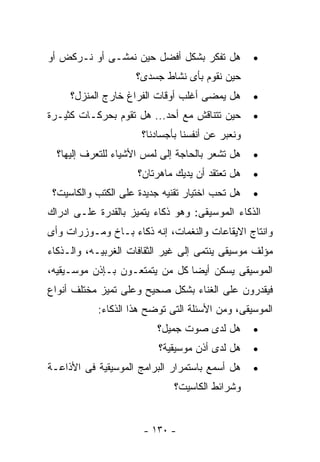 ‫ﻫل ﺘﻔﻜﺭ ﺒﺸﻜل ﺃﻓﻀل ﺤﻴﻥ ﻨﻤﺸـﻰ ﺃﻭ ﻨـﺭﻜﺽ ﺃﻭ‬           ‫•‬
                     ‫ﺤﻴﻥ ﻨﻘﻭﻡ ﺒﺄﻯ ﻨﺸﺎﻁ ﺠﺴﺩﻯ؟‬
     ‫ﻫل ﻴﻤﻀﻰ ﺃﻏﻠﺏ ﺃﻭﻗﺎﺕ ﺍﻟﻔﺭﺍﻍ ﺨﺎﺭﺝ ﺍﻟﻤﻨﺯل؟‬       ‫•‬
‫ﺤﻴﻥ ﺘﺘﻨﺎﻗﺵ ﻤﻊ ﺃﺤﺩ... ﻫل ﺘﻘﻭﻡ ﺒﺤﺭﻜـﺎﺕ ﻜﺜﻴـﺭﺓ‬       ‫•‬
                      ‫ﻭﻨﻌﺒﺭ ﻋﻥ ﺃﻨﻔﺴﻨﺎ ﺒﺄﺠﺴﺎﺩﻨﺎ؟‬
  ‫ﻫل ﺘﺸﻌﺭ ﺒﺎﻟﺤﺎﺠﺔ ﺇﻟﻰ ﻟﻤﺱ ﺍﻷﺸﻴﺎﺀ ﻟﻠﺘﻌﺭﻑ ﺇﻟﻴﻬﺎ؟‬    ‫•‬
                     ‫ﻫل ﺘﻌﺘﻘﺩ ﺃﻥ ﻴﺩﻴﻙ ﻤﺎﻫﺭﺘﺎﻥ؟‬    ‫•‬
 ‫ﻫل ﺘﺤﺏ ﺍﺨﺘﻴﺎﺭ ﺘﻘﻨﻴﻪ ﺠﺩﻴﺩﺓ ﻋﻠﻰ ﺍﻟﻜﺘﺏ ﻭﺍﻟﻜﺎﺴﻴﺕ؟‬    ‫•‬
‫ﺍﻟﺫﻜﺎﺀ ﺍﻟﻤﻭﺴﻴﻘﻰ: ﻭﻫﻭ ﺫﻜﺎﺀ ﻴﺘﻤﻴﺯ ﺒﺎﻟﻘﺩﺭﺓ ﻋﻠـﻰ ﺍﺩﺭﺍﻙ‬
‫ﻭﺍﻨﺘﺎﺝ ﺍﻻﻴﻘﺎﻋﺎﺕ ﻭﺍﻟﻨﻐﻤﺎﺕ، ﺇﻨﻪ ﺫﻜﺎﺀ ﺒـﺎﺥ ﻭﻤـﻭﺯﺭﺍﺕ ﻭﺃﻯ‬
‫ﻤﺅﻟﻑ ﻤﻭﺴﻴﻘﻰ ﻴﻨﺘﻤﻰ ﺇﻟﻰ ﻏﻴﺭ ﺍﻟﺜﻘﺎﻓﺎﺕ ﺍﻟﻐﺭﺒﻴـﻪ، ﻭﺍﻟـﺫﻜﺎﺀ‬
‫ﺍﻟﻤﻭﺴﻴﻘﻰ ﻴﺴﻜﻥ ﺃﻴﻀﺎ ﻜل ﻤﻥ ﻴﺘﻤﺘﻌـﻭﻥ ﺒـﺈﺫﻥ ﻤﻭﺴـﻴﻘﻴﻪ،‬
‫ﻓﻴﻘﺩﺭﻭﻥ ﻋﻠﻰ ﺍﻟﻐﻨﺎﺀ ﺒﺸﻜل ﺼﺤﻴﺢ ﻭﻋﻠﻰ ﺘﻤﻴﺯ ﻤﺨﺘﻠﻑ ﺃﻨﻭﺍﻉ‬
           ‫ﺍﻟﻤﻭﺴﻴﻘﻰ، ﻭﻤﻥ ﺍﻷﺴﺌﻠﺔ ﺍﻟﺘﻰ ﺘﻭﻀﺢ ﻫﺫﺍ ﺍﻟﺫﻜﺎﺀ:‬
                          ‫ﻫل ﻟﺩﻯ ﺼﻭﺕ ﺠﻤﻴل؟‬
                                    ‫‪‬‬             ‫•‬
                          ‫ﻫل ﻟﺩﻯ ﺃﺫﻥ ﻤﻭﺴﻴﻘﻴﺔ؟‬
                                       ‫‪‬‬          ‫•‬
‫ﻫل ﺃﺴﻤﻊ ﺒﺎﺴﺘﻤﺭﺍﺭ ﺍﻟﺒﺭﺍﻤﺞ ﺍﻟﻤﻭﺴﻴﻘﻴﺔ ﻓﻰ ﺍﻷﺫﺍﻋـﺔ‬     ‫•‬
                              ‫ﻭﺸﺭﺍﺌﻁ ﺍﻟﻜﺎﺴﻴﺕ؟‬


                      ‫- ٠٣١ -‬
 