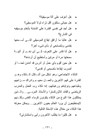 ‫ﻫل ﺃﻋﺯﻑ ﻋﻠﻰ ﺁﻟﺔ ﻤﻭﺴﻴﻘﻴﺔ؟‬      ‫•‬
        ‫ﻫل ﺤﻴﺎﺘﻰ ﺴﺘﻜﻭﻥ ﺃﻗل ﺜﺭﺍﺀ ﻟﻭﻻ ﺍﻟﻤﻭﺴﻴﻘﻰ؟‬      ‫•‬
‫ﻫل ﺃﺠﺩ ﻓﻰ ﻨﻔﺴﻰ ﺍﻟﻘﺩﺭﺓ ﻋﻠﻰ ﺍﻟﺩﻨﺩﻨﺔ ﺒﺄﻨﻐﺎﻡ ﻤﻭﺴﻴﻘﻴﻪ‬   ‫•‬
                                     ‫ﻓﻰ ﺍﻟﺸﺎﺭﻉ؟‬
‫ﻫل ﻏﺎﻟﺒﺎ ﻤﺎ ﺃﺭﺍﻓﻕ ﺍﻴﻘﺎﻉ ﺍﻟﻤﻭﺴﻴﻘﻰ ﺍﻟﺘـﻰ ﺃﺴـﻤﻌﻬﺎ‬     ‫•‬
              ‫ﺒﻘﺩﻤﻰ ﻭﺒﺄﺼﺎﺒﻌﻰ ﺃﻭ ﺒﺄﻯ ﺸﻰﺀ ﺁﺨﺭ؟‬
‫ﻫل ﺃﻨﺎ ﻗﺎﺩﺭ ﻋﻠﻰ ﺍﻟﺘﻌﺭﻑ ﺇﻟـﻰ ﺃﻯ ﻨﻐـﻡ ﺃﻭ ﺃﺇﻨﻴـﺔ‬      ‫•‬
        ‫ﺴﻤﻌﺘﻬﺎ ﻤﺭﺓ ﺃﻭ ﻤﺭﺘﻴﻥ ﻭﺃﺴﺘﻁﻴﻊ ﺃﻥ ﺃﺭﺩﺩﻫﺎ؟‬
‫ﻫل ﺤﻴﻥ ﺃﻗﻭﻡ ﺒﺄﻱ ﻋﻤل ﺃﻭ ﺃﺩﺭﺱ ﻗﺩ ﺃﺩﻨﺩﻥ ﻟﺤﻨـﺎ ﺃﻭ‬      ‫•‬
                 ‫ﺃﻀﺭﺏ ﺇﻴﻘﺎﻋﺎ ﺒﺄﺼﺒﻌﻰ ﺃﻭ ﻗﺩﻤﻰ؟‬
‫ﺍﻟﺫﻜﺎﺀ ﺍﻻﺠﺘﻤﺎﻋﻰ: ﻭﻫﻭ ﺸﻜل ﻤﻥ ﺃﺸـﻜﺎل ﺍﻟـﺫﻜﺎﺀ ﻭﻫـﻭ‬
‫ﺍﻟﻘﺩﺭﺓ ﻋﻠﻰ ﻓﻬﻡ ﺍﻵﺨﺭﻴﻥ ﻭﺍﻟﻌﻤـل ﻤﻌﻬـﻡ ﻭﺍﺩﺭﺍﻙ ﻤـﺯﺍﺠﻬﻡ‬
‫ﻭﻁﺒﺎﻋﻬﻡ ﻭﻨﻭﺍﻴﺎﻫﻡ ﻭﺭﻏﺒﺎﺘﻬﻡ، ﺇﻨﻪ ﺫﻜﺎﺀ ﺭﺏ ﺍﻟﻌﻤل ﻭﺍﻟﻤﺩﺭﺏ‬
‫ﺍﻟﺭﻴﺎﻀﻰ ﻭﺍﻟﻘﺎﺌﺩ ﻟﻸﻭﺭﻜﺴﺘﺭﺍ ﻭﺍﻷﺴﺘﺎﺫ ﺍﻟﻤﺭﺒـﻰ... ﻭﺍﻟـﺫﻴﻥ‬
‫ﻴﻤﺘﻠﻜﻭﻥ ﻫﺫﺍ ﺍﻟﻨﻭﻉ ﻤﻥ ﺍﻟﺫﻜﺎﺀ ﻴﻜﻭﻨﻭﻥ ﻜﺭﻤﺎﺀ ﺍﻟﻨﻔﺱ ﻭﻟﻜـﻨﻬﻡ‬
‫ﻻﻴﺴﺘﻁﻴﻌﻭﻥ ﺃﻥ ﻴﺭﻭﺍ ﺍﻟﻌﺎﻟﻡ ﺒﻌﻴﻭﻥ ﺍﻵﺨﺭﻴﻥ... ﻭﻴﻤﻜﻥ ﻤﻌﺭﻓﻪ‬
                   ‫ﻫﺫﺍ ﺍﻟﺫﻜﺎﺀ ﻤﻥ ﺨﻼل ﻫﺫﻩ ﺍﻻﺴﺌﻠﺔ ﺍﻟﺘﺎﻟﻴﺔ:‬
    ‫ﻫل ﻜﺜﻴﺭﺍ ﻤﺎ ﻴﻁﻠﺏ ﺍﻵﺨﺭﻭﻥ ﺭﺃﻴﻰ ﻭﺍﺴﺘﺸﺎﺭﺘﻰ؟‬        ‫•‬



                       ‫- ١٣١ -‬
 