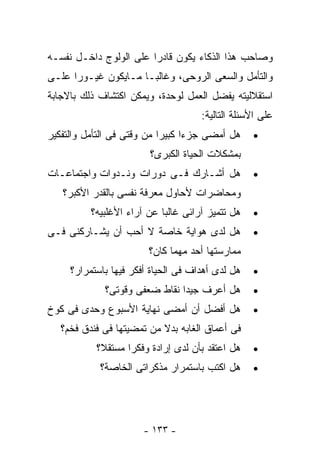 ‫ﻭﺼﺎﺤﺏ ﻫﺫﺍ ﺍﻟﺫﻜﺎﺀ ﻴﻜﻭﻥ ﻗﺎﺩ ‪‬ﺍ ﻋﻠﻰ ﺍﻟﻭﻟﻭﺝ ﺩﺍﺨـل ﻨﻔﺴـﻪ‬
                        ‫ﺭ‬
‫ﻭﺍﻟﺘﺄﻤل ﻭﺍﻟﺴﻌﻰ ﺍﻟﺭﻭﺤﻰ، ﻭﻏﺎﻟﺒـﺎ ﻤـﺎﻴﻜﻭﻥ ﻏﻴـﻭ ‪‬ﺍ ﻋﻠـﻰ‬
      ‫ﺭ‬
‫ﺍﺴﺘﻘﻼﻟﻴﺘﻪ ﻴﻔﻀل ﺍﻟﻌﻤل ﻟﻭﺤﺩﺓ، ﻭﻴﻤﻜﻥ ﺍﻜﺘﺸﺎﻑ ﺫﻟﻙ ﺒﺎﻻﺠﺎﺒﺔ‬
                                     ‫ﻋﻠﻰ ﺍﻷﺴﺌﻠﺔ ﺍﻟﺘﺎﻟﻴﺔ:‬
‫ﻫل ﺃﻤﻀﻰ ﺠﺯ ‪‬ﺍ ﻜﺒﻴﺭﺍ ﻤﻥ ﻭﻗﺘﻰ ﻓﻰ ﺍﻟﺘﺄﻤل ﻭﺍﻟﺘﻔﻜﻴﺭ‬
                                  ‫ﺀ‬               ‫•‬
                        ‫ﺒﻤﺸﻜﻼﺕ ﺍﻟﺤﻴﺎﺓ ﺍﻟﻜﺒﺭﻯ؟‬
‫ﻫل ﺃﺸـﺎﺭﻙ ﻓـﻰ ﺩﻭﺭﺍﺕ ﻭﻨـﺩﻭﺍﺕ ﻭﺍﺠﺘﻤﺎﻋـﺎﺕ‬            ‫•‬
   ‫ﻭﻤﺤﺎﻀﺭﺍﺕ ﻷﺤﺎﻭل ﻤﻌﺭﻓﺔ ﻨﻔﺴﻰ ﺒﺎﻟﻘﺩﺭ ﺍﻷﻜﺒﺭ؟‬
          ‫ﻫل ﺘﺘﻤﻴﺯ ﺁﺭﺍﺌﻰ ﻏﺎﻟﺒﺎ ﻋﻥ ﺁﺭﺍﺀ ﺍﻷﻏﻠﺒﻴﻪ؟‬   ‫•‬
‫ﻫل ﻟﺩﻯ ﻫﻭﺍﻴﺔ ﺨﺎﺼﺔ ﻻ ﺃﺤﺏ ﺃﻥ ﻴﺸـﺎﺭﻜﻨﻰ ﻓـﻰ‬           ‫•‬
                        ‫ﻤﻤﺎﺭﺴﺘﻬﺎ ﺃﺤﺩ ﻤﻬﻤﺎ ﻜﺎﻥ؟‬
     ‫ﻫل ﻟﺩﻯ ﺃﻫﺩﺍﻑ ﻓﻰ ﺍﻟﺤﻴﺎﺓ ﺃﻓﻜﺭ ﻓﻴﻬﺎ ﺒﺎﺴﺘﻤﺭﺍﺭ؟‬   ‫•‬
             ‫ﻫل ﺃﻋﺭﻑ ﺠﻴﺩﺍ ﻨﻘﺎﻁ ﻀﻌﻔﻰ ﻭﻗﻭﺘﻰ؟‬        ‫•‬
‫ﻫل ﺃﻓﻀل ﺃﻥ ﺃﻤﻀﻰ ﻨﻬﺎﻴﺔ ﺍﻷﺴﺒﻭﻉ ﻭﺤﺩﻯ ﻓﻰ ﻜﻭﺥ‬          ‫•‬
   ‫ﻓﻰ ﺃﻋﻤﺎﻕ ﺍﻟﻐﺎﺒﻪ ﺒﺩﻻ ﻤﻥ ﺘﻤﻀﻴﺘﻬﺎ ﻓﻰ ﻓﻨﺩﻕ ﻓﺨﻡ؟‬
           ‫ﻫل ﺍﻋﺘﻘﺩ ﺒﺄﻥ ﻟﺩﻯ ﺇﺭﺍﺩﺓ ﻭﻓﻜ ‪‬ﺍ ﻤﺴﺘﻘﻼ؟‬
                   ‫ﺭ‬                              ‫•‬
            ‫ﻫل ﺍﻜﺘﺏ ﺒﺎﺴﺘﻤﺭﺍﺭ ﻤﺫﻜﺭﺍﺘﻰ ﺍﻟﺨﺎﺼﺔ؟‬      ‫•‬




                       ‫- ٣٣١ -‬
 