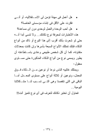 ‫ﻫل ﺃﻋﻤل ﻓﻰ ﻤﻬﻨﺔ ﺘﺅﻤﻥ ﻟﻰ ﺍﻻﺴـﺘﻘﻼﻟﻴﻪ، ﺃﻭ ﺃﻨـﻰ‬      ‫•‬
     ‫ﻓﻜﺭﺕ ﻋﻠﻰ ﺍﻷﻗل ﻓﻰ ﺇﻨﺸﺎﺀ ﻤﺅﺴﺴﺘﻰ ﺍﻟﺨﺎﺼﺔ؟‬
  ‫ﻫل ﺃﺤﺏ ﺍﻟﻭﺤﺩﺓ ﻭﺍﻟﻌﻤل ﻟﻭﺤﺩﻯ ﺩﻭﻥ ﺃﻯ ﻤﺴﺎﻋﺩﺓ؟‬      ‫•‬
‫ﻫﺫﻩ ﺍﻷﺨﺘﺒﺎﺭﺍﺕ ﻟﻤﻌﺭﻓﺔ ﻨﻭﻉ ﺫﻜﺎﺌﻙ... ﻭﻻ ﺘﻨﺴﻰ ﺃﺒﺩﺍ ﺃﻨـﻪ‬
‫ﺤﺘﻰ ﻟﻭ ﺸﻌﺭﺕ ﺒﺄﻨﻙ ﺃﻗﺭﺏ ﺇﺃﻯ ﻫﺫﺍ ﺍﻟﻨﻭﻉ ﺃﻭ ﺫﺍﻙ ﻤﻥ ﺃﻨﻭﺍﻉ‬
‫ﺍﻟﺫﻜﺎﺀ ﻓﺈﻨﻙ ﺘﻤﺘﻠﻙ ﺍﻷﻨﻭﺍﻉ ﺍﻟﺴﺒﻌﺔ ﺒﺄﺴﺭﻫﺎ ﻭﺇﻥ ﻜﺎﻨﺕ ﺒﻤﻌﺩﻻﺕ‬
‫ﻤﺘﻔﺎﻭﺘﻪ، ﻜﻤﺎ ﺃﻥ ﻜل ﺸﺨﺹ ﻁﺒﻴﻌﻰ ﻭﻋﺎﺩﻯ ﺒﺎﺴـﺘﻁﺎﻋﺘﻪ ﺃﻥ‬
‫ﻴﻁﻭﺭ ﻭﻴﺴﻤﻰ ﻨﻭﻉ ﻤﻥ ﺃﻨﻭﺍﻉ ﺍﻟﺫﻜﺎﺀ ﺍﻟﻤﺫﻜﻭﺭﺓ ﺤﺘﻰ ﻤﺴـﺘﻭﻯ‬
                                              ‫ﻤﻌﻘﻭل٠‬
‫ﻭﻴﻤﺘﻠﻙ ﻏﺎﻟﺒﻴﻪ ﺍﻟﻨﺎﺱ ﻨﻭﻋﺎ ﺃﻭ ﻨﻭﻋﻴﻥ ﻤـﻥ ﺍﻟـﺫﻜﺎﺀ ﻓـﻭﻕ‬
‫ﺍﻟﻤﻌﺩل، ﻭﻨﻭﻋﻴﻥ ﺃﻭ ﺜﻼﺜﺔ ﺃﻨﻭﺍﻉ ﻋﻠﻰ ﻤﺴﺘﻭﻯ ﺍﻟﻤﻌـﺩل ﺃﻤـﺎ‬
‫ﺍﻟﺒﺎﻗﻰ ﻓﻰ ﺍﻟﺘﻰ ﺘﻨﻘﺼﻨﺎ ﻭﻫﻰ ﺍﻟﺘـﻰ ﺘﺴـﺒﺏ ﻟﻨـﺎ ﻤﺸـﻜﻼﺘﻨﺎ‬
                                             ‫ﺍﻟﻴﻭﻤﻴﺔ...‬
 ‫ﻓﺤﺎﻭل ﺃﻥ ﺘﺨﺘﺒﺭ ﺫﻜﺎﺌﻙ ﻟﺘﻌﺭﻑ ﻓﻰ ﺃﻯ ﻨﻭﻉ ﺘﺘﻤﻴﺯ ﺃﻨﺕ!!‬




                       ‫- ٤٣١ -‬
 