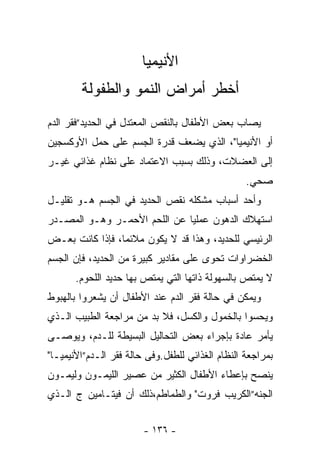 ‫ﺍﻷﻨﻴﻤﻴﺎ‬
        ‫ﺃﺨﻁﺭ ﺃﻤﺭﺍﺽ ﺍﻟﻨﻤﻭ ﻭﺍﻟﻁﻔﻭﻟﺔ‬
‫ﻴﺼﺎﺏ ﺒﻌﺽ ﺍﻷﻁﻔﺎل ﺒﺎﻟﻨﻘﺹ ﺍﻟﻤﻌﺘﺩل ﻓﻲ ﺍﻟﺤﺩﻴﺩ”ﻓﻘﺭ ﺍﻟﺩﻡ‬
‫ﺃﻭ ﺍﻷﻨﻴﻤﻴﺎ"، ﺍﻟﺫﻱ ﻴﻀﻌﻑ ﻗﺩﺭﺓ ﺍﻟﺠﺴﻡ ﻋﻠﻰ ﺤﻤل ﺍﻷﻭﻜﺴﺠﻴﻥ‬
‫ﺇﻟﻰ ﺍﻟﻌﻀﻼﺕ، ﻭﺫﻟﻙ ﺒﺴﺒﺏ ﺍﻻﻋﺘﻤﺎﺩ ﻋﻠﻰ ﻨﻅﺎﻡ ﻏﺫﺍﺌﻲ ﻏﻴـﺭ‬
                                                  ‫ﺼﺤﻲ.‬
‫ﻭﺃﺤﺩ ﺃﺴﺒﺎﺏ ﻤﺸﻜﻠﻪ ﻨﻘﺹ ﺍﻟﺤﺩﻴﺩ ﻓﻲ ﺍﻟﺠﺴﻡ ﻫـﻭ ﺘﻘﻠﻴـل‬
‫ﺍﺴﺘﻬﻼﻙ ﺍﻟﺩﻫﻭﻥ ﻋﻤﻠﻴﺎ ﻋﻥ ﺍﻟﻠﺤﻡ ﺍﻷﺤﻤـﺭ ﻭﻫـﻭ ﺍﻟﻤﺼـﺩﺭ‬
‫ﺍﻟﺭﺌﻴﺴﻲ ﻟﻠﺤﺩﻴﺩ، ﻭﻫﺫﺍ ﻗﺩ ﻻ ﻴﻜﻭﻥ ﻤﻼﺌﻤﺎ، ﻓﺈﺫﺍ ﻜﺎﻨﺕ ﺒﻌـﺽ‬
‫ﺍﻟﺨﻀﺭﺍﻭﺍﺕ ﺘﺤﻭﻯ ﻋﻠﻰ ﻤﻘﺎﺩﻴﺭ ﻜﺒﻴﺭﺓ ﻤﻥ ﺍﻟﺤﺩﻴﺩ، ﻓﺈﻥ ﺍﻟﺠﺴﻡ‬
       ‫ﻻ ﻴﻤﺘﺹ ﺒﺎﻟﺴﻬﻭﻟﺔ ﺫﺍﺘﻬﺎ ﺍﻟﺘﻲ ﻴﻤﺘﺹ ﺒﻬﺎ ﺤﺩﻴﺩ ﺍﻟﻠﺤﻭﻡ.‬
‫ﻭﻴﻤﻜﻥ ﻓﻲ ﺤﺎﻟﺔ ﻓﻘﺭ ﺍﻟﺩﻡ ﻋﻨﺩ ﺍﻷﻁﻔﺎل ﺃﻥ ﻴﺸﻌﺭﻭﺍ ﺒﺎﻟﻬﺒﻭﻁ‬
‫ﻭﻴﺤﺴﻭﺍ ﺒﺎﻟﺨﻤﻭل ﻭﺍﻟﻜﺴل، ﻓﻼ ﺒﺩ ﻤﻥ ﻤﺭﺍﺠﻌﺔ ﺍﻟﻁﺒﻴﺏ ﺍﻟـﺫﻱ‬
‫ﻴﺄﻤﺭ ﻋﺎﺩﺓ ﺒﺈﺠﺭﺍﺀ ﺒﻌﺽ ﺍﻟﺘﺤﺎﻟﻴل ﺍﻟﺒﺴﻴﻁﺔ ﻟﻠـﺩﻡ، ﻭﻴﻭﺼـﻰ‬
‫ﺒﻤﺭﺍﺠﻌﺔ ﺍﻟﻨﻅﺎﻡ ﺍﻟﻐﺫﺍﺌﻲ ﻟﻠﻁﻔل.ﻭﻓﻰ ﺤﺎﻟﺔ ﻓﻘﺭ ﺍﻟـﺩﻡ”ﺍﻷﻨﻴﻤﻴـﺎ"‬
‫ﻴﻨﺼﺢ ﺒﺈﻋﻁﺎﺀ ﺍﻷﻁﻔﺎل ﺍﻟﻜﺜﻴﺭ ﻤﻥ ﻋﺼﻴﺭ ﺍﻟﻠﻴﻤـﻭﻥ ﻭﻟﻴﻤـﻭﻥ‬
‫ﺍﻟﺠﻨﻪ”ﺍﻟﻜﺭﻴﺏ ﻓﺭﻭﺕ" ﻭﺍﻟﻁﻤﺎﻁﻡ،ﺫﻟﻙ ﺃﻥ ﻓﻴﺘـﺎﻤﻴﻥ ﺝ ﺍﻟـﺫﻱ‬


                        ‫- ٦٣١ -‬
 