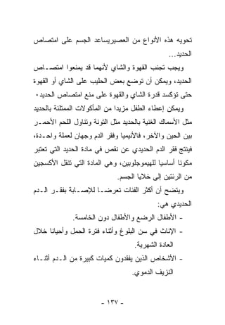 ‫ﺘﺤﻭﻴﻪ ﻫﺫﻩ ﺍﻷﻨﻭﺍﻉ ﻤﻥ ﺍﻟﻌﺼﻴﺭﻴﺴﺎﻋﺩ ﺍﻟﺠﺴﻡ ﻋﻠﻰ ﺍﻤﺘﺼﺎﺹ‬
                                                ‫ﺍﻟﺤﺩﻴﺩ...‬
‫ﻭﻴﺠﺏ ﺘﺠﻨﺏ ﺍﻟﻘﻬﻭﺓ ﻭﺍﻟﺸﺎﻱ ﻷﻨﻬﻤﺎ ﻗﺩ ﻴﻤﻨﻌﻭﺍ ﺍﻤﺘﺼـﺎﺹ‬
‫ﺍﻟﺤﺩﻴﺩ، ﻭﻴﻤﻜﻥ ﺃﻥ ﺘﻭﻀﻊ ﺒﻌﺽ ﺍﻟﺤﻠﻴﺏ ﻋﻠﻰ ﺍﻟﺸﺎﻱ ﺃﻭ ﺍﻟﻘﻬﻭﺓ‬
‫ﺤﺘﻰ ﺘﺅﻜﺴﺩ ﻗﺩﺭﺓ ﺍﻟﺸﺎﻱ ﻭﺍﻟﻘﻬﻭﺓ ﻋﻠﻰ ﻤﻨﻊ ﺍﻤﺘﺼﺎﺹ ﺍﻟﺤﺩﻴﺩ٠‬
‫ﻭﻴﻤﻜﻥ ﺇﻋﻁﺎﺀ ﺍﻟﻁﻔل ﻤﺯﻴﺩﺍ ﻤﻥ ﺍﻟﻤﺄﻜﻭﻻﺕ ﺍﻟﻤﻤﺘﻠﺌﺔ ﺒﺎﻟﺤﺩﻴﺩ‬
‫ﻤﺜل ﺍﻷﺴﻤﺎﻙ ﺍﻟﻐﻨﻴﺔ ﺒﺎﻟﺤﺩﻴﺩ ﻤﺜل ﺍﻟﺘﻭﻨﺔ ﻭﺘﻨﺎﻭل ﺍﻟﻠﺤﻡ ﺍﻷﺤﻤـﺭ‬
‫ﺒﻴﻥ ﺍﻟﺤﻴﻥ ﻭﺍﻵﺨﺭ، ﻓﺎﻷﻨﻴﻤﻴﺎ ﻭﻓﻘﺭ ﺍﻟﺩﻡ ﻭﺠﻬﺎﻥ ﻟﻌﻤﻠﺔ ﻭﺍﺤـﺩﺓ،‬
‫ﻓﻴﻨﺘﺞ ﻓﻘﺭ ﺍﻟﺩﻡ ﺍﻟﺤﺩﻴﺩﻱ ﻋﻥ ﻨﻘﺹ ﻓﻲ ﻤﺎﺩﺓ ﺍﻟﺤﺩﻴﺩ ﺍﻟﺘﻲ ﺘﻌﺘﺒﺭ‬
‫ﻤﻜﻭﻨﺎ ﺃﺴﺎﺴﻴﺎ ﻟﻠﻬﻴﻤﻭﺠﻠﻭﺒﻴﻥ، ﻭﻫﻲ ﺍﻟﻤﺎﺩﺓ ﺍﻟﺘﻲ ﺘﻨﻘل ﺍﻷﻜﺴﺠﻴﻥ‬
                                           ‫ﹰ‬      ‫ﹰ‬
                             ‫ﻤﻥ ﺍﻟﺭﺌﺘﻴﻥ ﺇﻟﻰ ﺨﻼﻴﺎ ﺍﻟﺠﺴﻡ.‬
‫ﻭﻴﺘﻀﺢ ﺃﻥ ﺃﻜﺜﺭ ﺍﻟﻔﺌﺎﺕ ﺘﻌﺭﻀـﺎ ﻟﻺﺼـﺎﺒﺔ ﺒﻔﻘـﺭ ﺍﻟـﺩﻡ‬
                    ‫ﹰ‬
                                           ‫ﺍﻟﺤﺩﻴﺩﻱ ﻫﻲ:‬
             ‫- ﺍﻷﻁﻔﺎل ﺍﻟﺭﻀﻊ ﻭﺍﻷﻁﻔﺎل ﺩﻭﻥ ﺍﻟﺨﺎﻤﺴﺔ.‬
‫- ﺍﻹﻨﺎﺙ ﻓﻲ ﺴﻥ ﺍﻟﺒﻠﻭﻍ ﻭﺃﺜﻨﺎﺀ ﻓﺘﺭﺓ ﺍﻟﺤﻤل ﻭﺃﺤﻴﺎﻨﺎ ﺨﻼل‬
                                   ‫ﺍﻟﻌﺎﺩﺓ ﺍﻟﺸﻬﺭﻴﺔ.‬
‫- ﺍﻷﺸﺨﺎﺹ ﺍﻟﺫﻴﻥ ﻴﻔﻘﺩﻭﻥ ﻜﻤﻴﺎﺕ ﻜﺒﻴﺭﺓ ﻤﻥ ﺍﻟـﺩﻡ ﺃﺜﻨـﺎﺀ‬
                                  ‫ﺍﻟﻨﺯﻴﻑ ﺍﻟﺩﻤﻭﻱ.‬


                       ‫- ٧٣١ -‬
 