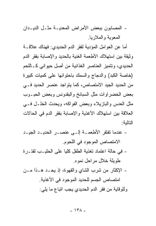 ‫- ﺍﻟﻤﺼﺎﺒﻭﻥ ﺒﺒﻌﺽ ﺍﻷﻤﺭﺍﺽ ﺍﻟﻤﻌﺩﻴـﺔ ﻤﺜـل ﺍﻟﺩﻴـﺩﺍﻥ‬
                                  ‫ﺍﻟﻤﻌﻭﻴﺔ ﻭﺍﻟﻤﻼﺭﻴﺎ.‬
‫ﺃﻤﺎ ﻋﻥ ﺍﻟﻌﻭﺍﻤل ﺍﻟﻤﺅﺩﻴﺔ ﻟﻔﻘﺭ ﺍﻟﺩﻡ ﺍﻟﺤﺩﻴﺩﻱ: ﻓﻬﻨﺎﻙ ﻋﻼﻗـﺔ‬
‫ﻭﺜﻴﻘﺔ ﺒﻴﻥ ﺍﺴﺘﻬﻼﻙ ﺍﻷﻁﻌﻤﺔ ﺍﻟﻐﻨﻴﺔ ﺒﺎﻟﺤﺩﻴﺩ ﻭﺍﻹﺼﺎﺒﺔ ﺒﻔﻘﺭ ﺍﻟﺩﻡ‬
‫ﺍﻟﺤﺩﻴﺩﻱ، ﻭﺘﺘﻤﻴﺯ ﺍﻟﻌﻨﺎﺼﺭ ﺍﻟﻐﺫﺍﺌﻴﺔ ﻤﻥ ﺃﺼل ﺤﻴﻭﺍﻨﻲ ﻜـﺎﻟﻠﺤﻡ‬
‫)ﺨﺎﺼﺔ ﺍﻟﻜﺒﺩ( ﻭﺍﻟﺩﺠﺎﺝ ﻭﺍﻟﺴﻤﻙ ﺒﺎﺤﺘﻭﺍﺌﻬﺎ ﻋﻠﻰ ﻜﻤﻴﺎﺕ ﻜﺒﻴﺭﺓ‬
‫ﻤﻥ ﺍﻟﺤﺩﻴﺩ ﺍﻟﺠﻴﺩ ﺍﻻﻤﺘﺼﺎﺹ، ﻜﻤﺎ ﻴﺘﻭﺍﺠﺩ ﻋﻨﺼﺭ ﺍﻟﺤﺩﻴﺩ ﻓـﻲ‬
‫ﺒﻌﺽ ﺍﻟﺨﻀﺭﺍﻭﺍﺕ ﻤﺜل ﺍﻟﺴﺒﺎﻨﺦ ﻭﺍﻟﺒﻘﺩﻭﻨﺱ ﻭﺒﻌﺽ ﺍﻟﺤﺒـﻭﺏ‬
‫ﻤﺜل ﺍﻟﻌﺩﺱ ﻭﺍﻟﺒﺎﺯﻴﻼﺀ ﻭﺒﻌﺽ ﺍﻟﻔﻭﺍﻜﻪ، ﻭﻴﺤﺩﺙ ﺍﻟﺨﻠـل ﻓـﻲ‬
‫ﺍﻟﻌﻼﻗﺔ ﺒﻴﻥ ﺍﺴﺘﻬﻼﻙ ﺍﻷﻏﺫﻴﺔ ﻭﺍﻹﺼﺎﺒﺔ ﺒﻔﻘﺭ ﺍﻟﺩﻡ ﻓﻲ ﺍﻟﺤﺎﻻﺕ‬
                                                      ‫ﺍﻟﺘﺎﻟﻴﺔ:‬
‫- ﻋﻨﺩﻤﺎ ﺘﻔﺘﻘﺭ ﺍﻷﻁﻌﻤـﺔ ﺇﻟـﻰ ﻋﻨﺼـﺭ ﺍﻟﺤﺩﻴـﺩ ﺍﻟﺠﻴـﺩ‬
                    ‫ﺍﻻﻤﺘﺼﺎﺹ ﺍﻟﻤﻭﺠﻭﺩ ﻓﻲ ﺍﻟﻠﺤﻭﻡ.‬
‫- ﻓﻲ ﺤﺎﻟﺔ ﺍﻋﺘﻤﺎﺩ ﺘﻐﺫﻴﺔ ﺍﻟﻁﻔل ﻜﻠﻴﺎ ﻋﻠﻰ ﺍﻟﺤﻠﻴـﺏ ﻟﻔﺘـﺭﺓ‬
                   ‫ﹰ‬
                         ‫ﻁﻭﻴﻠﺔ ﺨﻼل ﻤﺭﺍﺤل ﻨﻤﻭﻩ.‬
‫- ﺍﻹﻜﺜﺎﺭ ﻤﻥ ﺸﺭﺏ ﺍﻟﺸﺎﻱ ﻭﺍﻟﻘﻬﻭﺓ، ﺇﺫ ﻴﺤـﺩ ﻫـﺫﺍ ﻤـﻥ‬
        ‫ﺍﻤﺘﺼﺎﺹ ﺍﻟﺠﺴﻡ ﻟﻠﺤﺩﻴﺩ ﺍﻟﻤﻭﺠﻭﺩ ﻓﻲ ﺍﻷﻏﺫﻴﺔ.‬
        ‫ﻭﻟﻠﻭﻗﺎﻴﺔ ﻤﻥ ﻓﻘﺭ ﺍﻟﺩﻡ ﺍﻟﺤﺩﻴﺩﻱ ﻴﺠﺏ ﺍﺘﺒﺎﻉ ﻤﺎ ﻴﻠﻲ:‬


                        ‫- ٨٣١ -‬
 