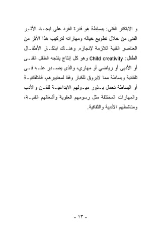 ‫ﻭ ﺍﻻﺒﺘﻜﺎﺭ ﺍﻟﻔﻨﻰ: ﺒﺒﺴﺎﻁﺔ ﻫﻭ ﻗﺩﺭﺓ ﺍﻟﻔﺭﺩ ﻋﻠﻰ ﺍﻴﺠـﺎﺩ ﺍﻷﺜـﺭ‬
‫ﺍﻟﻔﻨﻰ ﻤﻥ ﺨﻼل ﺘﻁﻭﻴﻊ ﺨﻴﺎﻟﻪ ﻭﻤﻬﺎﺭﺍﺘﻪ ﻟﺘﺭﻜﻴﺏ ﻫﺫﺍ ﺍﻷﺜﺭ ﻤﻥ‬
‫ﺍﻟﻌﻨﺎﺼﺭ ﺍﻟﻔﻨﻴﺔ ﺍﻟﻼﺯﻤﺔ ﻹﻨﺠﺎﺯﻩ. ﻭﻫﻨـﺎﻙ ﺍﺒﺘﻜـﺎﺭ ﺍﻷﻁﻔـﺎل‬
‫ﺍﻟﻁﻔل: ‪ Child creativity‬ﻭﻫﻭ ﻜل ﺇﻨﺘﺎﺝ ﻴﻨﺘﺠﻪ ﺍﻟﻁﻔل ﺍﻟﻔﻨـﻰ‬
‫ﺃﻭ ﺍﻷﺩﺒﻰ ﺃﻭ ﺭﻴﺎﻀﻲ ﺃﻭ ﻤﻬﺎﺭﻱ، ﻭﺍﻟﺫﻯ ﻴﺼـﺩﺭ ﻋﻨـﻪ ﻓـﻰ‬
‫ﺘﻠﻘﺎﺌﻴﺔ ﻭﺒﺴﺎﻁﺔ ﻤﻤﺎ ﻻﻴﺭﻭﻕ ﻟﻠﻜﺒﺎﺭ ﻭﻓﻘﺎ ﻟﻤﻌﺎﻴﻴﺭﻫﻡ، ﻓﺎﻟﺘﻠﻘﺎﺌﻴـﺔ‬
                       ‫ﹰ‬
‫ﺃﻭ ﺍﻟﺒﺴﺎﻁﺔ ﺘﺤﻤل ﺒـﺫﻭﺭ ﻤﻴـﻭﻟﻬﻡ ﺍﻻﺒﺩﺍﻋﻴـﺔ ﻟﻠﻔـﻥ ﻭﺍﻷﺩﺏ‬
‫ﻭﺍﻟﻤﻬﺎﺭﺍﺕ ﺍﻟﻤﺨﺘﻠﻔﺔ ﻤﺜل ﺭﺴﻭﻤﻬﻡ ﺍﻟﻌﻔﻭﻴﺔ ﻭﺃﺸﻐﺎﻟﻬﻡ ﺍﻟﻔﻨﻴـﺔ،‬
                                ‫ﻭﻤﻨﺎﺸﻁﻬﻡ ﺍﻷﺩﺒﻴﺔ ﻭﺍﻟﺜﻘﺎﻓﻴﺔ.‬




                         ‫- ٣١ -‬
 