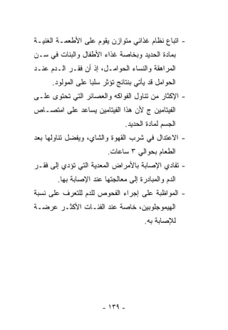 ‫- ﺍﺘﺒﺎﻉ ﻨﻅﺎﻡ ﻏﺫﺍﺌﻲ ﻤﺘﻭﺍﺯﻥ ﻴﻘﻭﻡ ﻋﻠﻰ ﺍﻷﻁﻌﻤـﺔ ﺍﻟﻐﻨﻴـﺔ‬
‫ﺒﻤﺎﺩﺓ ﺍﻟﺤﺩﻴﺩ ﻭﺒﺨﺎﺼﺔ ﻏﺫﺍﺀ ﺍﻷﻁﻔﺎل ﻭﺍﻟﺒﻨﺎﺕ ﻓﻲ ﺴـﻥ‬
‫ﺍﻟﻤﺭﺍﻫﻘﺔ ﻭﺍﻟﻨﺴﺎﺀ ﺍﻟﺤﻭﺍﻤـل، ﺇﺫ ﺃﻥ ﻓﻘـﺭ ﺍﻟـﺩﻡ ﻋﻨـﺩ‬
      ‫ﺍﻟﺤﻭﺍﻤل ﻗﺩ ﻴﺄﺘﻲ ﺒﻨﺘﺎﺌﺞ ﺘﺅﺜﺭ ﺴﻠﺒﺎ ﻋﻠﻰ ﺍﻟﻤﻭﻟﻭﺩ.‬
                   ‫ﹰ‬
‫- ﺍﻹﻜﺜﺎﺭ ﻤﻥ ﺘﻨﺎﻭل ﺍﻟﻔﻭﺍﻜﻪ ﻭﺍﻟﻌﺼﺎﺌﺭ ﺍﻟﺘﻲ ﺘﺤﺘﻭﻯ ﻋﻠـﻰ‬
‫ﺍﻟﻔﻴﺘﺎﻤﻴﻥ ﺝ ﻷﻥ ﻫﺫﺍ ﺍﻟﻔﻴﺘﺎﻤﻴﻥ ﻴﺴﺎﻋﺩ ﻋﻠﻰ ﺍﻤﺘﺼـﺎﺹ‬
                                ‫ﺍﻟﺠﺴﻡ ﻟﻤﺎﺩﺓ ﺍﻟﺤﺩﻴﺩ.‬
‫- ﺍﻻﻋﺘﺩﺍل ﻓﻲ ﺸﺭﺏ ﺍﻟﻘﻬﻭﺓ ﻭﺍﻟﺸﺎﻱ، ﻭ ‪‬ﻔﻀل ﺘﻨﺎﻭﻟﻬﺎ ﺒﻌﺩ‬
               ‫ﻴ‬
                          ‫ﺍﻟﻁﻌﺎﻡ ﺒﺤﻭﺍﻟﻲ ٣ ﺴﺎﻋﺎﺕ.‬
‫- ﺘﻔﺎﺩﻱ ﺍﻹﺼﺎﺒﺔ ﺒﺎﻷﻤﺭﺍﺽ ﺍﻟﻤﻌﺩﻴﺔ ﺍﻟﺘﻲ ﺘﺅﺩﻱ ﺇﻟﻰ ﻓﻘـﺭ‬
        ‫ﺍﻟﺩﻡ ﻭﺍﻟﻤﺒﺎﺩﺭﺓ ﺇﻟﻰ ﻤﻌﺎﻟﺠﺘﻬﺎ ﻋﻨﺩ ﺍﻹﺼﺎﺒﺔ ﺒﻬﺎ.‬
‫- ﺍﻟﻤﻭﺍﻅﺒﺔ ﻋﻠﻰ ﺇﺠﺭﺍﺀ ﺍﻟﻔﺤﻭﺹ ﻟﻠﺩﻡ ﻟﻠﺘﻌﺭﻑ ﻋﻠﻰ ﻨﺴﺒﺔ‬
‫ﺍﻟﻬﻴﻤﻭﺠﻠﻭﺒﻴﻥ، ﺨﺎﺼﺔ ﻋﻨﺩ ﺍﻟﻔﺌـﺎﺕ ﺍﻷﻜﺜـﺭ ﻋﺭﻀـﺔ‬
                                       ‫ﻟﻺﺼﺎﺒﺔ ﺒﻪ.‬




                        ‫- ٩٣١ -‬
 