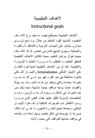 ‫ﺍﻷﻫﺩﺍﻑ ﺍﻟﺘﻌﻠﻴﻤﻴﺔ‬
              ‫‪Instructional goals‬‬
‫ﺍﻷﻫﺩﺍﻑ ﺍﻟﺘﻌﻠﻴﻤﻴﺔ ﻤﺼﻁﻠﺢ ﻴﻘﺼﺩ ﺒﻪ ﻤﺠﻤـﻭﻉ ﺍﻷﻫـﺩﺍﻑ‬
‫ﺍﻟﻤﻘﺼﻭﺩ ﺇﻜﺴﺎﺒﻬﺎ ﻟﻠﻔﺭﺩ ﺍﻟﻤﺘﻌﻠﻡ ﻤﻥ ﺨﻼل ﺒﺭﻨـﺎﻤﺞ ﺘﺭﺒـﻭﻯ‬
‫ﻤﺘﻭﺍﺯﻥ، ﻴﺸﺘﻤل ﻋﻠﻰ ﺍﻟﺠﻭﺍﻨﺏ ﺍﻟﺘﺭﺒﻭﻴﺔ ﻭﺍﻷﺨﻼﻗﻴـﺔ ﻭﺍﻟﻔﻨﻴـﺔ‬
‫ﻭﺍﻟﺠﻤﺎﻟﻴﺔ، ﻭﻴﺤﻭﻯ ﺍﻟﻤﻨﻬﺞ ﺍﻟﻤﺩﺭﺴﻰ ﻋﻨﺎﺼﺭ ﺘﻠـﻙ ﺍﻷﻫـﺩﺍﻑ‬
‫ﺠﻤﻴﻌﺎ ﻁﻭﺍل ﻤﺭﺍﺤل ﺍﻟﺘﻌﻠﻴﻡ، ﺒﺤﻴﺙ ﺘﺘﻜﺎﻤل ﺍﻷﻫﺩﺍﻑ ﺍﻟﺘﻌﻠﻴﻤﻴﺔ‬
                                                  ‫ﹰ‬
‫ﻟﺘﺤﻘﻴﻕ ﺍﻟﻤﻘﺎﺼـﺩ ﺍﻟﻤﻁﻠﻭﺒـﺔ ﻤـﻥ ﻭﺭﺍﺀ ﺍﻟﻌﻤﻠﻴـﺔ ﺍﻟﺘﺭﺒﻭﻴـﺔ‬
‫ﻭﺍﻟﺘﻌﻠﻴﻤﻴﺔ. ﻜﻤﺎ ﺃﻥ ﻤﻥ ﺍﻷﻫﺩﺍﻑ ﺍﻟﺘﻌﻠﻴﻤﻴﺔ ﺘﻨﻤﻴﺔ ﻗﺩﺭﺓ ﺍﻟﻁﻔـل‬
‫ﻋﻠﻰ ﺍﻹﻴﺠﺎﺯ ﺍﻟﺸﻜﻠﻲ ‪ Schematization‬ﻭﺍﻹﻴﺠـﺎﺯ ﺍﻟﺸـﻜﻠﻲ‬
‫ﻅﺎﻫﺭﺓ ﻤﻼﺤﻅﺔ ﻓﻲ ﻨﻤﻭ ﺍﻟﻔﺭﺩ، ﻓﻬﻭ ﻴﻤﺭ ﻓـﻲ ﺃﺜﻨـﺎﺀ ﻨﻤـﻭﻩ‬
‫ﺒﺨﺒﺭﺍﺕ ﻤﺘﻌﺩﺩﺓ، ﻭﻟﻜﻲ ﻴﺴﺘﻔﻴﺩ ﻤﻥ ﻫـﺫﻩ ﺍﻟﺨﺒـﺭﺍﺕ ﺒﺴـﻬﻭﻟﺔ‬
‫ﻭﺍﻗﺘﺼﺎﺩ ﻋﻨﺩﻤﺎ ﻴﻭﺍﺠﻪ ﻤﻭﺍﻗﻑ ﺠﺩﻴﺩﺓ ﻤﺸﺎﺒﻬﺔ، ﻨﺠﺩﻩ ﻴﻠﺨـﺹ‬
‫ﻫﺫﻩ ﺍﻟﺨﺒﺭﺍﺕ ﻓﻲ ﺃﺸﻜﺎل ﻤـﻭﺠﺯﺓ ﺃﺸـﺒﻪ ﺒـﺎﻟﺭﻤﻭﺯ، ﻭﻫـﺫﻩ‬
‫ﺍﻟﻤﻠﺨﺼﺎﺕ ﺍﻟﺭﻤﺯﻴﺔ ﺃﻁﻠﻕ ﻋﻠﻴﻬﺎ ﻋﻠﻤﺎﺀ ﺍﻟﻨﻔﺱ ﺍﻟﺫﻴﻥ ﺩﺭﺴـﻭﺍ‬
‫ﺭﺴﻭﻡ ﺍﻷﻁﻔﺎل ﺍﺴﻡ ﺍﻟﻤﻭﺠﺯﺍﺕ ﺍﻟﺸﻜﻠﻴﺔ ﺃﻭ ﻅـﺎﻫﺭﺓ ﺍﻹﻴﺠـﺎﺯ‬
‫ﺍﻟﺸﻜﻠﻲ، ﻭﻤﻌﻨﺎﻫﺎ ﺘﻌﻤﻴﻡ ﻟﻠﺨﺒـﺭﺓ ﺍﻟﺘﻌﺒﻴﺭﻴـﺔ ﻋﻠـﻰ ﺍﺨـﺘﻼﻑ‬
‫ﺼﻭﺭﻫﺎ ﺃﻭ ﺘﺠﺭﻴﺩﻫﺎ ﻓﻲ ﺸﻜل ﻤﻘﺘﺼﺩ ﻴﺴﻬل ﺇﻋﺎﺩﺓ ﺍﺴـﺘﺨﺩﺍﻤﻪ‬
              ‫ﻓﻲ ﻤﻭﺍﻗﻑ ﻤﺸﺎﺒﻬﺔ ﻟﻠﻤﻭﺍﻗﻑ ﺍﻟﺘﻲ ﺴﺒﺒﺕ ﻭﻻﺩﺘﻪ.‬

                       ‫- ٠٤١ -‬
 