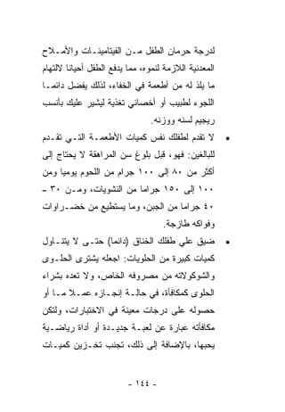 ‫ﻟﺩﺭﺠﺔ ﺤﺭﻤﺎﻥ ﺍﻟﻁﻔل ﻤـﻥ ﺍﻟﻔﻴﺘﺎﻤﻴﻨـﺎﺕ ﻭﺍﻷﻤـﻼﺡ‬
‫ﺍﻟﻤﻌﺩﻨﻴﺔ ﺍﻟﻼﺯﻤﺔ ﻟﻨﻤﻭﻩ، ﻤﻤﺎ ﻴﺩﻓﻊ ﺍﻟﻁﻔل ﺃﺤﻴﺎﻨﺎ ﻻﻟﺘﻬﺎﻡ‬
       ‫ﹰ‬
‫ﻤﺎ ﻴﻠﺫ ﻟﻪ ﻤﻥ ﺃﻁﻌﻤﺔ ﻓﻲ ﺍﻟﺨﻔﺎﺀ، ﻟﺫﻟﻙ ﻴﻔﻀل ﺩﺍﺌﻤـﺎ‬
‫ﺍﻟﻠﺠﻭﺀ ﻟﻁﺒﻴﺏ ﺃﻭ ﺃﺨﺼﺎﺌﻲ ﺘﻐﺫﻴﺔ ﻟﻴﺸﻴﺭ ﻋﻠﻴﻙ ﺒﺄﻨﺴﺏ‬
                                ‫ﺭﻴﺠﻴﻡ ﻟﺴﻨﻪ ﻭﻭﺯﻨﻪ.‬
‫ﻻ ﺘﻘﺩﻡ ﻟﻁﻔﻠﻙ ﻨﻔﺱ ﻜﻤﻴﺎﺕ ﺍﻷﻁﻌﻤـﺔ ﺍﻟﺘـﻲ ﺘﻘـﺩﻡ‬            ‫•‬
‫ﻟﻠﺒﺎﻟﻐﻴﻥ: ﻓﻬﻭ، ﻗﺒل ﺒﻠﻭﻍ ﺴﻥ ﺍﻟﻤﺭﺍﻫﻘﺔ ﻻ ﻴﺤﺘﺎﺝ ﺇﻟﻰ‬
‫ﺃﻜﺜﺭ ﻤﻥ ٠٨ ﺇﻟﻰ ٠٠١ ﺠﺭﺍﻡ ﻤﻥ ﺍﻟﻠﺤﻭﻡ ﻴﻭﻤﻴﺎ ﻭﻤﻥ‬
    ‫ﹰ‬
‫٠٠١ ﺇﻟﻰ ٠٥١ ﺠﺭﺍﻤﺎ ﻤﻥ ﺍﻟﻨﺸﻭﻴﺎﺕ، ﻭﻤـﻥ ٠٣ –‬
‫٠٤ ﺠﺭﺍﻤﺎ ﻤﻥ ﺍﻟﺠﺒﻥ، ﻭﻤﺎ ﻴﺴﺘﻁﻴﻊ ﻤﻥ ﺨﻀـﺭﺍﻭﺍﺕ‬
                                   ‫ﻭﻓﻭﺍﻜﻪ ﻁﺎﺯﺠﺔ.‬
‫ﻀﻴﻕ ﻋﻠﻲ ﻁﻔﻠﻙ ﺍﻟﺨﻨﺎﻕ )ﺩﺍﺌﻤﺎ( ﺤﺘـﻰ ﻻ ﻴﺘﻨـﺎﻭل‬
                ‫ﹰ‬                                     ‫•‬
‫ﻜﻤﻴﺎﺕ ﻜﺒﻴﺭﺓ ﻤﻥ ﺍﻟﺤﻠﻭﻴﺎﺕ: ﺍﺠﻌﻠﻪ ﻴﺸﺘﺭﻯ ﺍﻟﺤﻠـﻭﻯ‬
‫ﻭﺍﻟﺸﻭﻜﻭﻻﺘﻪ ﻤﻥ ﻤﺼﺭﻭﻓﻪ ﺍﻟﺨﺎﺹ، ﻭﻻ ﺘﻌﺩﻩ ﺒﺸﺭﺍﺀ‬
‫ﺍﻟﺤﻠﻭﻯ ﻜﻤﻜﺎﻓﺄﺓ، ﻓﻲ ﺤﺎﻟـﺔ ﺇﻨﺠـﺎﺯﻩ ﻋﻤـﻼ ﻤـﺎ ﺃﻭ‬
‫ﺤﺼﻭﻟﻪ ﻋﻠﻰ ﺩﺭﺠﺎﺕ ﻤﻌﻴﻨﺔ ﻓﻲ ﺍﻻﺨﺘﺒﺎﺭﺍﺕ، ﻭﻟﺘﻜﻥ‬
‫ﻤﻜﺎﻓﺄﺘﻪ ﻋﺒﺎﺭﺓ ﻋﻥ ﻟﻌﺒـﺔ ﺠﺩﻴـﺩﺓ ﺃﻭ ﺃﺩﺍﺓ ﺭﻴﺎﻀـﻴﺔ‬
‫ﻴﺤﺒﻬﺎ، ﺒﺎﻹﻀﺎﻓﺔ ﺇﻟﻰ ﺫﻟﻙ، ﺘﺠﻨﺏ ﺘﺨـﺯﻴﻥ ﻜﻤﻴـﺎﺕ‬


                         ‫- ٤٤١ -‬
 