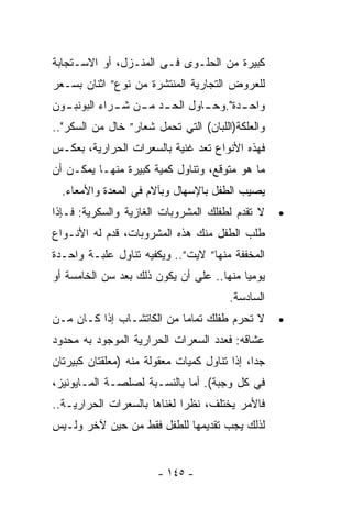 ‫ﻜﺒﻴﺭﺓ ﻤﻥ ﺍﻟﺤﻠـﻭﻯ ﻓـﻰ ﺍﻟﻤﻨـﺯل، ﺃﻭ ﺍﻻﺴـﺘﺠﺎﺒﺔ‬
‫ﻟﻠﻌﺭﻭﺽ ﺍﻟﺘﺠﺎﺭﻴﺔ ﺍﻟﻤﻨﺘﺸﺭﺓ ﻤﻥ ﻨﻭﻉ” ﺍﺜﻨﺎﻥ ﺒﺴـﻌﺭ‬
‫ﻭﺍﺤ ـﺩﺓ". ـﺎﻭل ﺍﻟﺤ ـﺩ ﻤ ـﻥ ﺸ ـﺭﺍﺀ ﺍﻟﺒﻭﻨﺒ ـﻭﻥ‬
  ‫ـ‬           ‫ـ ـ ـ‬              ‫ـ ﻭﺤـ‬
‫ﻭﺍﻟﻌﻠﻜﺔ)ﺍﻟﻠﺒﺎﻥ( ﺍﻟﺘﻲ ﺘﺤﻤل ﺸﻌﺎﺭ” ﺨﺎل ﻤﻥ ﺍﻟﺴﻜﺭ"..‬
‫ﻓﻬﺫﻩ ﺍﻷﻨﻭﺍﻉ ﹸﻌﺩ ﻏﻨﻴﺔ ﺒﺎﻟﺴﻌﺭﺍﺕ ﺍﻟﺤﺭﺍﺭﻴﺔ، ﺒﻌﻜـﺱ‬
                                ‫ﺘ‬
‫ﻤﺎ ﻫﻭ ﻤﺘﻭﻗﻊ، ﻭﺘﻨﺎﻭل ﻜﻤﻴﺔ ﻜﺒﻴﺭﺓ ﻤﻨﻬـﺎ ﻴﻤﻜـﻥ ﺃﻥ‬
  ‫ﻴﺼﻴﺏ ﺍﻟﻁﻔل ﺒﺎﻹﺴﻬﺎل ﻭﺒﺂﻻﻡ ﻓﻲ ﺍﻟﻤﻌﺩﺓ ﻭﺍﻷﻤﻌﺎﺀ.‬
‫ﻻ ﺘﻘﺩﻡ ﻟﻁﻔﻠﻙ ﺍﻟﻤﺸﺭﻭﺒﺎﺕ ﺍﻟﻐﺎﺯﻴﺔ ﻭﺍﻟﺴﻜﺭﻴﺔ: ﻓـﺈﺫﺍ‬     ‫•‬
‫ﻁﻠﺏ ﺍﻟﻁﻔل ﻤﻨﻙ ﻫﺫﻩ ﺍﻟﻤﺸﺭﻭﺒﺎﺕ، ﻗﺩﻡ ﻟﻪ ﺍﻷﻨـﻭﺍﻉ‬
‫ﺍﻟﻤﺨﻔﻔﺔ ﻤﻨﻬﺎ” ﻻﻴﺕ”.. ﻭﻴﻜﻔﻴﻪ ﺘﻨﺎﻭل ﻋﻠﺒـﺔ ﻭﺍﺤـﺩﺓ‬
‫ﻴﻭﻤﻴﺎ ﻤﻨﻬﺎ.. ﻋﻠﻰ ﺃﻥ ﻴﻜﻭﻥ ﺫﻟﻙ ﺒﻌﺩ ﺴﻥ ﺍﻟﺨﺎﻤﺴﺔ ﺃﻭ‬
                                         ‫ﹰ‬
                                        ‫ﺍﻟﺴﺎﺩﺴﺔ.‬
‫ﻻ ﺘﺤﺭﻡ ﻁﻔﻠﻙ ﺘﻤﺎﻤﺎ ﻤﻥ ﺍﻟﻜﺎﺘﺸـﺎﺏ ﺇﺫﺍ ﻜـﺎﻥ ﻤـﻥ‬        ‫•‬
‫ﻋﺸﺎﻗﻪ: ﻓﻌﺩﺩ ﺍﻟﺴﻌﺭﺍﺕ ﺍﻟﺤﺭﺍﺭﻴﺔ ﺍﻟﻤﻭﺠﻭﺩ ﺒﻪ ﻤﺤﺩﻭﺩ‬
‫ﺠﺩﺍ، ﺇﺫﺍ ﺘﻨﺎﻭل ﻜﻤﻴﺎﺕ ﻤﻌﻘﻭﻟﺔ ﻤﻨﻪ )ﻤﻌﻠﻘﺘﺎﻥ ﻜﺒﻴﺭﺘﺎﻥ‬
                                             ‫ﹰ‬
‫ﻓﻲ ﻜل ﻭﺠﺒﺔ(. ﺃﻤﺎ ﺒﺎﻟﻨﺴـﺒﺔ ﻟﺼﻠﺼـﺔ ﺍﻟﻤـﺎﻴﻭﻨﻴﺯ،‬
‫ﻓﺎﻷﻤﺭ ﻴﺨﺘﻠﻑ، ﻨﻅﺭﺍ ﻟﻐﻨﺎﻫﺎ ﺒﺎﻟﺴﻌﺭﺍﺕ ﺍﻟﺤﺭﺍﺭﻴـﺔ..‬
                            ‫ﹰ‬
‫ﻟﺫﻟﻙ ﻴﺠﺏ ﺘﻘﺩﻴﻤﻬﺎ ﻟﻠﻁﻔل ﻓﻘﻁ ﻤﻥ ﺤﻴﻥ ﻵﺨﺭ ﻭﻟـﻴﺱ‬


                       ‫- ٥٤١ -‬
 