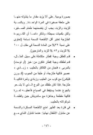 ‫ﺒﺼﻭﺭﺓ ﻴﻭﻤﻴﺔ..ﻋﻠﻰ ﺃﻻ ﻴﺯﻴﺩ ﻤﻘﺩﺍﺭ ﻤﺎ ﻴﺘﻨﺎﻭﻟﻪ ﻤﻨﻬـﺎ‬
‫ﻋﻠﻰ ﻤﻠﻌﻘﺔ ﺼﻐﻴﺭﺓ ﻓﻲ ﺍﻟﻤﺭﺓ ﺍﻟﻭﺍﺤـﺩﺓ.. ﻭﺒﺎﻟﻨﺴـﺒﺔ‬
‫ﻟﻠﺯﻴﺕ ﻭﺍﻟﺯﺒﺩ، ﻴﺠﺏ ﺃﻥ ﻴﺘﻀﻤﻨﻬﻤﺎ ﻁﻌﺎﻡ ﺍﻟﺼـﻐﻴﺭ،‬
‫ﻭﻟﻜﻥ ﺒﻜﻤﻴﺎﺕ ﺒﺴﻴﻁﺔ، ﻭﺘﺫﻜﺭ ﺩﺍﺌﻤـﺎ ﺃﻥ ﺍﻟﻜـﺭﻴﻡ-ﺓ‬
             ‫ﹰ‬
‫ﺍﻟﻁﺎﺯﺠﺔ ﺘﻌﺘﺒﺭ ﺃﻗل ﺍﻷﻁﻌﻤﺔ ﺍﻟﺩﺴﻤﺔ ﺩﺴﺎﻤﺔ )ﺘﺤﺘﻭﻯ‬
‫ﻋﻠﻰ ﻨﺴﺒﺔ ٢٣% ﻤﻥ ﺍﻟﻤﺎﺩﺓ ﺍﻟﺩﺴﻤﺔ ﻓﻲ ﻤﻘﺎﺒـل ٠٠١‬
             ‫% ﻟﻠﺯﻴﺕ ﻭ٢٨ % ﻟﻠﺯﺒﺩ ﻭﺍﻟﻤﺎﺭﺠﻴﻥ(.‬
‫ﻗﺩﻡ ﻟﻠﻁﻔل ﻭﺠﺒﺔ ﺇﻓﻁﺎﺭ ﻤﺘﻜﺎﻤﻠﺔ:ﻋﻠﻰ ﺴﺒﻴل ﺍﻟﻤﺜـﺎل،‬    ‫•‬
‫ﻗﺩﻡ ﻟﻁﻔﻠﻙ ﻭﺠﺒﺔ ﺇﻓﻁﺎﺭ ﺘﺘﻜﻭﻥ ﻤﻥ: ﺨﺒﺯ )ﺃﻭ ﺘﻭﺴﺕ(‬
‫ﺒﺎﻟﻤﺭﺒﻰ + ﻓﻨﺠﺎﻥ ﻤﻥ ﺍﻟﻜﺎﻜﺎﻭ ﺒﺎﻟﺤﻠﻴﺏ + ﺯﺒـﺎﺩﻱ +‬
‫ﻋﺼﻴﺭ ﻓﺎﻜﻬﺔ ﻁﺎﺯﺠﺔ، ﺃﻭ ﻁﺒﻘﺎ ﻤﻥ ﺍﻟﺤﺒﻭﺏ )ﻜـﻭﺭﻥ‬
                 ‫ﹰ‬
‫ﻓﻠﻴﻜﺱ( ﻤﻊ ﻜﻭﺏ ﻤﻥ ﺍﻟﺤﻠﻴﺏ ﻭﺯﺒﺎﺩﻱ ﻭﺜﻤﺭﺓ ﻓﺎﻜﻬـﺔ‬
‫ﻁﺎﺯﺠﺔ..ﻓﺈﺫﺍ ﻜﺎﻥ ﻁﻔﻠﻙ ﻤﻥ ﺍﻟﻨﻭﻉ ﺍﻟـﺫﻱ ﻻ ﻴﺸـﻌﺭ‬
‫ﺒﺎﻟﺠﻭﻉ ﻋﻨﺩﻤﺎ ﻴﺴﺘﻴﻘﻅ ﻓﻲ ﺍﻟﺼﺒﺎﺡ ﻓﺄﻋﻁﻴـﻪ ﺜﻤـﺭﺓ‬
‫ﻓﺎﻜﻬﺔ ﻤﻘﻁﻌﺔ ﻭﺠﺎﻫﺯﺓ ﻤﻊ ﺴﺎﻨﺩﻭﻴﺘﺵ ﺠﺒﻥ ﻭﻗﻁﻌـﺔ‬
                              ‫ﺸﻭﻜﻭﻻﺘﻪ ﺒﺎﻟﺤﻠﻴﺏ.‬
‫ﻓﻲ ﻓﺘﺭﺓ ﺒﻌﺩ ﺍﻟﻅﻬﺭ ﺍﻤﻨﻊ ﺍﻷﻁﻌﻤﺔ ﺍﻟﻤﺴﻜﺭﺓ ﻭﺍﻟﺩﺴﻤﺔ‬     ‫•‬
‫ﻋﻥ ﻤﺘﻨﺎﻭل ﺍﻷﻁﻔﺎل ﻨﻬﺎﺌﻴﺎ: ﻋﻨﺩﻤﺎ ﺘﺘﻨﺎﻭل ﺍﻟﺸﺎﻱ ﻤـﻊ‬
                        ‫ﹰ‬


                       ‫- ٦٤١ -‬
 