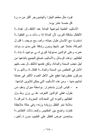 ‫ﻓﻭﻭﺩ ﻤﺜل ﻤﻁﻌﻡ ﺍﻟﺒﻴﺘﺯﺍ ﻭﺍﻟﻬﺎﻤﺒﻭﺭﺠﺭ ﺃﻜﺜﺭ ﻤﻥ ﻤـﺭﺓ‬
                           ‫ﻜل ﺨﻤﺴﺔ ﻋﺸﺭ ﻴﻭﻤﺎ.‬
                            ‫ﹰ‬
‫ﺍﻷﺴﺎﻟﻴﺏ ﺍﻟﻌﻠﻤﻴﺔ ﻟﻤﻭﺍﺠﻬﺔ ﺍﻟﺒﺩﺍﻨﺔ ﻋﻨﺩ ﺍﻷﻁﻔـﺎل: ﻓﺒﺩﺍﻨـﺔ‬
‫ﺍﻷﻁﻔﺎل ﻤﺸﻜﻠﺔ ﻜﺒﺭﻯ، ﻷﻥ ﺍﻟﺒﺩﺍﻨﺔ ﺇﺫﺍ ﺒـﺩﺃﺕ ﻤـﻥ ﺍﻟﻁﻔﻭﻟـﺔ‬
‫ﺍﺴﺘﻤﺭﺕ ﻤﻊ ﺍﻹﻨﺴﺎﻥ ﻁﻭل ﺤﻴﺎﺘﻪ، ﻭﺃﺼـﺒﺢ ﻤﺭﻴﻀـﺎ ﻗﻠﻴـل‬
      ‫ﹰ‬
‫ﺍﻟﺤﺭﻜﺔ، ﺨﺎﻤﻼ ﻏﻴﺭ ﻨﺸﻴﻁ ﻭﺒﺩﻭﻥ ﺭﺸﺎﻗﺔ ﻋﻠﻰ ﻤﺩﻯ ﺴـﻨﻭﺍﺕ‬
                                    ‫ﹰ‬
‫ﻋﻤﺭﻩ، ﻭﻋﻠﻰ ﺍﻟﻭﺍﻟﺩﻴﻥ ﻤﺴﺌﻭﻟﻴﺔ ﻜﺒﺭﻱ ﻓـﻲ ﻤﻭﺍﺠﻬـﺔ ﺒﺩﺍﻨـﺔ‬
‫ﺃﻁﻔﺎﻟﻬﻡ.٠ﻭﻫﺫﻩ ﺍﻟﻭﺴﺎﺌل ﻭﺍﻷﺴﺎﻟﻴﺏ ﺘﺼﻠﺢ ﻟﻠﺠﻤﻴﻊ ﺒﺎﺘﺒﺎﻋﻬﺎ ﻤﻥ‬
‫ﺃﺠل ﺘﺠﻨﺏ ﺍﻟﺴﻤﻨﺔ ﻭﺍﻟﺒﺩﺍﻨﺔ، ﻭﻟﻜﻥ ﻨﻘﺩﻤﻬﺎ ﻟﻸﻁﻔـﺎل ﺒﺼـﻔﺘﻬﻡ‬
‫ﺍﻷﻤل ﻓﻲ ﺍﻟﺘﺨﻠﺹ ﻤﻥ ﺍﻟﺴﻤﻨﺔ ﻭﺍﻟﺒﺩﺍﻨـﺔ ﺍﻟﻘﺎﺘﻠـﺔ، ﻭﻷﻨﻬـﻡ ﻻ‬
‫ﻴﺩﺭﻜﻭﻥ ﺨﻁﻭﺭﺘﻬﺎ، ﻓﻴﻘﻊ ﻋﻠﻰ ﺍﻷﻫل ﺍﻟﻌﺏﺀ ﺍﻷﻜﺒﺭ ﻓﻲ ﺤﻤﺎﻴﺔ‬
‫ﺃﺒﻨﺎﺌﻬﻡ ﻤﻨﻬﺎ.٠ ﻭﻤﻥ ﻫﺫﻩ ﺍﻷﺴﺎﻟﻴﺏ ﺍﻟﺘﻲ ﻴﻤﻜﻥ ﻟﻸﺒﻭﻴﻥ ﺍﺘﺒﺎﻋﻬﺎ:‬
‫- ﻗﻴﺎﺱ ﺍﻟﻭﺯﻥ ﺒﺎﺴﺘﻤﺭﺍﺭ: ﺒﻭﺍﺴﻁﺔ ﻤﻴﺯﺍﻥ ﻭﻤﻘﻴـﺎﺱ‬        ‫•‬
‫ﻁﻭل، ﻓﻌﻠﻰ ﺍﻟﻭﺍﻟﺩﻴﻥ ﺍﻟﺘﻌﺭﻑ ﻋﻠـﻰ ﻭﺯﻥ ﻭﻁـﻭل‬
‫ﺃﻁﻔﺎﻟﻬﻡ ﻭﺍﻟﻌﻭﺩﺓ ﺇﻟﻰ ﺍﻟﻤﻌﺩﻻﺕ ﺍﻟﻤﻌﺭﻭﻓـﺔ ﻟﻤﺭﺍﻗﺒـﺔ‬
‫ﺴﻼﻤﺔ ﻨﻤﻭ ﺍﻟﻁﻔل ﻭﺯﻴﺎﺩﺓ ﻭﺯﻨﻪ، ﻭﻓﻲ ﺤﺎﻟﺔ ﻤﻼﺤﻅﺔ‬
‫ﺘﻔﺎﻭﺕ ﻭﺍﻀﺢ ﺒﻴﻥ ﺍﻟﻤﻘﺎﻴﻴﺱ ﻭﺍﻟﻤﻌـﺩﻻﺕ ﺍﻟﻨﻅﺎﻤﻴـﺔ‬
‫ﻴﺴﺘﺤﺴﻥ ﻋﺭﺽ ﺍﻟﻁﻔل ﻋﻠﻰ ﺍﻟﻁﺒﻴﺏ ﺒﺩﻭﻥ ﺘـﺄﺨﻴﺭ،‬


                       ‫- ٨٤١ -‬
 