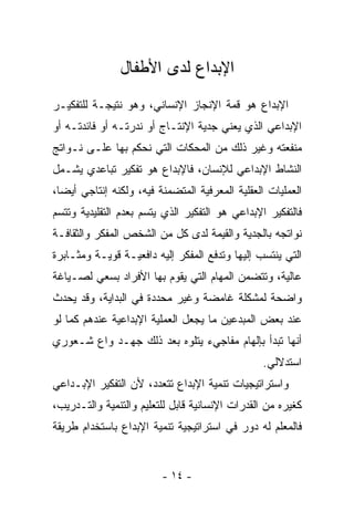 ‫ﺍﻹﺒﺩﺍﻉ ﻟﺩﻯ ﺍﻷﻁﻔﺎل‬
‫ﺍﻹﺒﺩﺍﻉ ﻫﻭ ﻗﻤﺔ ﺍﻹﻨﺠﺎﺯ ﺍﻹﻨﺴﺎﻨﻲ، ﻭﻫﻭ ﻨﺘﻴﺠـﺔ ﻟﻠﺘﻔﻜﻴـﺭ‬
‫ﺍﻹﺒﺩﺍﻋﻲ ﺍﻟﺫﻱ ﻴﻌﻨﻲ ﺠﺩﻴﺔ ﺍﻹﻨﺘـﺎﺝ ﺃﻭ ﻨﺩﺭﺘـﻪ ﺃﻭ ﻓﺎﺌﺩﺘـﻪ ﺃﻭ‬
‫ﻤﻨﻔﻌﺘﻪ ﻭﻏﻴﺭ ﺫﻟﻙ ﻤﻥ ﺍﻟﻤﺤﻜﺎﺕ ﺍﻟﺘﻲ ﻨﺤﻜﻡ ﺒﻬﺎ ﻋﻠـﻰ ﻨـﻭﺍﺘﺞ‬
‫ﺍﻟﻨﺸﺎﻁ ﺍﻹﺒﺩﺍﻋﻲ ﻟﻺﻨﺴﺎﻥ، ﻓﺎﻹﺒﺩﺍﻉ ﻫﻭ ﺘﻔﻜﻴﺭ ﺘﺒﺎﻋﺩﻱ ﻴﺸـﻤل‬
‫ﺍﻟﻌﻤﻠﻴﺎﺕ ﺍﻟﻌﻘﻠﻴﺔ ﺍﻟﻤﻌﺭﻓﻴﺔ ﺍﻟﻤﺘﻀﻤﻨﺔ ﻓﻴﻪ، ﻭﻟﻜﻨﻪ ﺇﻨﺘﺎﺠﻲ ﺃﻴﻀﹰ،‬
 ‫ﺎ‬
‫ﻓﺎﻟﺘﻔﻜﻴﺭ ﺍﻹﺒﺩﺍﻋﻲ ﻫﻭ ﺍﻟﺘﻔﻜﻴﺭ ﺍﻟﺫﻱ ﻴﺘﺴﻡ ﺒﻌﺩﻡ ﺍﻟﺘﻘﻠﻴﺩﻴﺔ ﻭﺘﺘﺴﻡ‬
‫ﻨﻭﺍﺘﺠﻪ ﺒﺎﻟﺠﺩﻴﺔ ﻭﺍﻟﻘﻴﻤﺔ ﻟﺩﻯ ﻜل ﻤﻥ ﺍﻟﺸﺨﺹ ﺍﻟﻤﻔﻜﺭ ﻭﺍﻟﺜﻘﺎﻓـﺔ‬
‫ﺍﻟﺘﻲ ﻴﻨﺘﺴﺏ ﺇﻟﻴﻬﺎ ﻭﺘﺩﻓﻊ ﺍﻟﻤﻔﻜﺭ ﺇﻟﻴﻪ ﺩﺍﻓﻌﻴـﺔ ﻗﻭﻴـﺔ ﻭﻤﺜـﺎﺒﺭﺓ‬
‫ﻋﺎﻟﻴﺔ، ﻭﺘﺘﻀﻤﻥ ﺍﻟﻤﻬﺎﻡ ﺍﻟﺘﻲ ﻴﻘﻭﻡ ﺒﻬﺎ ﺍﻷﻓﺭﺍﺩ ﺒﺴﻌﻲ ﻟﺼـﻴﺎﻏﺔ‬
‫ﻭﺍﻀﺤﺔ ﻟﻤﺸﻜﻠﺔ ﻏﺎﻤﻀﺔ ﻭﻏﻴﺭ ﻤﺤﺩﺩﺓ ﻓﻲ ﺍﻟﺒﺩﺍﻴﺔ، ﻭﻗﺩ ﻴﺤﺩﺙ‬
‫ﻋﻨﺩ ﺒﻌﺽ ﺍﻟﻤﺒﺩﻋﻴﻥ ﻤﺎ ﻴﺠﻌل ﺍﻟﻌﻤﻠﻴﺔ ﺍﻹﺒﺩﺍﻋﻴﺔ ﻋﻨﺩﻫﻡ ﻜﻤﺎ ﻟﻭ‬
‫ﺃﻨﻬﺎ ﺘﺒﺩﺃ ﺒﺈﻟﻬﺎﻡ ﻤﻔﺎﺠﻲﺀ ﻴﺘﻠﻭﻩ ﺒﻌﺩ ﺫﻟﻙ ﺠﻬـﺩ ﻭﺍﻉ ﺸـﻌﻭﺭﻱ‬
                                                 ‫ﺍﺴﺘﺩﻻﻟﻲ.‬
‫ﻭﺍﺴﺘﺭﺍﺘﻴﺠﻴﺎﺕ ﺘﻨﻤﻴﺔ ﺍﻹﺒﺩﺍﻉ ﺘﺘﻌﺩﺩ، ﻷﻥ ﺍﻟﺘﻔﻜﻴﺭ ﺍﻹﺒـﺩﺍﻋﻲ‬
‫ﻜﻐﻴﺭﻩ ﻤﻥ ﺍﻟﻘﺩﺭﺍﺕ ﺍﻹﻨﺴﺎﻨﻴﺔ ﻗﺎﺒل ﻟﻠﺘﻌﻠﻴﻡ ﻭﺍﻟﺘﻨﻤﻴﺔ ﻭﺍﻟﺘـﺩﺭﻴﺏ،‬
‫ﻓﺎﻟﻤﻌﻠﻡ ﻟﻪ ﺩﻭﺭ ﻓﻲ ﺍﺴﺘﺭﺍﺘﻴﺠﻴﺔ ﺘﻨﻤﻴﺔ ﺍﻹﺒﺩﺍﻉ ﺒﺎﺴﺘﺨﺩﺍﻡ ﻁﺭﻴﻘﺔ‬


                         ‫- ٤١ -‬
 