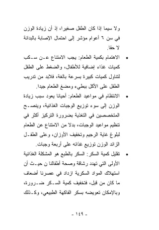 ‫ﻭﻻ ﺴﻴﻤﺎ ﺇﺫﺍ ﻜﺎﻥ ﺍﻟﻁﻔل ﺼﻐﻴﺭﺍ، ﺇﺫ ﺃﻥ ﺯﻴﺎﺩﺓ ﺍﻟﻭﺯﻥ‬
                   ‫ﹰ‬
‫ﻓﻲ ﺴﻥ ٦ ﺃﻋﻭﺍﻡ ﻤﺅﺸﺭ ﺇﻟﻰ ﺍﺤﺘﻤﺎل ﺍﻹﺼﺎﺒﺔ ﺒﺎﻟﺒﺩﺍﻨﺔ‬
                                           ‫ﻻ ﺤﻘﺎ.‬
‫ﺍﻻﻫﺘﻤﺎﻡ ﺒﻜﻤﻴﺔ ﺍﻟﻁﻌﺎﻡ: ﻴﺠﺏ ﺍﻻﻤﺘﻨﺎﻉ ﻋـﻥ ﺴـﻜﺏ‬           ‫•‬
‫ﻜﻤﻴﺎﺕ ﻏﺫﺍﺀ ﺇﻀﺎﻓﻴﺔ ﻟﻸﻁﻔﺎل، ﻭﺍﻟﻀﻐﻁ ﻋﻠﻰ ﺍﻟﻁﻔل‬
‫ﻟﺘﻨﺎﻭل ﻜﻤﻴﺎﺕ ﻜﺒﻴﺭﺓ ﺒﺴﺭﻋﺔ ﺒﺎﻟﻐﺔ، ﻓﻼﺒﺩ ﻤﻥ ﺘﺩﺭﻴﺏ‬
      ‫ﺍﻟﻁﻔل ﻋﻠﻰ ﺍﻷﻜل ﺒﺒﻁﻲﺀ ﻭﻤﻀﻎ ﺍﻟﻁﻌﺎﻡ ﺠﻴﺩﺍ.‬
       ‫ﹰ‬
‫ﺍﻻﻨﺘﻅﺎﻡ ﻓﻲ ﻤﻭﺍﻋﻴﺩ ﺍﻟﻁﻌﺎﻡ: ﺃﺤﻴﺎﻨﺎ ﻴﻌﻭﺩ ﺴﺒﺏ ﺯﻴﺎﺩﺓ‬      ‫•‬
‫ﺍﻟﻭﺯﻥ ﺇﻟﻰ ﺴﻭﺀ ﺘﻭﺯﻴﻊ ﺍﻟﻭﺠﺒﺎﺕ ﺍﻟﻐﺫﺍﺌﻴﺔ، ﻭﻴﻨﺼـﺢ‬
‫ﺍﻟﻤﺘﺨﺼﺼﻴﻥ ﻓﻲ ﺍﻟﺘﻐﺫﻴﺔ ﺒﻀﺭﻭﺭﺓ ﺍﻟﺘﺭﻜﻴﺯ ﺃﻜﺜﺭ ﻓﻲ‬
‫ﺘﻨﻅﻴﻡ ﻤﻭﺍﻋﻴﺩ ﺍﻟﻭﺠﺒﺎﺕ، ﺒﺩﻻ ﻤﻥ ﺍﻻﻤﺘﻨﺎﻉ ﻋﻥ ﺍﻟﻁﻌﺎﻡ‬
                     ‫ﹰ‬
‫ﻟﺒﻠﻭﻍ ﻏﺎﻴﺔ ﺍﻟﺭﺠﻴﻡ ﻭﺘﺨﻔﻴﻑ ﺍﻷﻭﺯﺍﻥ، ﻭﻋﻠﻰ ﺍﻟﻁﻔـل‬
      ‫ﺍﻟﺯﺍﺌﺩ ﺍﻟﻭﺯﻥ ﺘﻭﺯﻴﻊ ﻏﺫﺍﺌﻪ ﻋﻠﻰ ﺃﺭﺒﻌﺔ ﻭﺠﺒﺎﺕ.‬
‫ﺘﻘﻠﻴل ﻜﻤﻴﺔ ﺍﻟﺴﻜﺭ: ﺍﻟﺴﻜﺭ ﺒﺎﻟﻁﺒﻊ ﻫﻭ ﺍﻟﻤﺸﻜﻠﺔ ﺍﻟﻐﺫﺍﺌﻴﺔ‬   ‫•‬
‫ﺍﻷﻭﻟﻰ ﺍﻟﺘﻲ ﺘﻬﺩﺩ ﺭﺸﺎﻗﺔ ﻭﺼﺤﺔ ﺃﻁﻔﺎﻟﻨﺎ ﻥ ﺤﻴـﺙ ﺃﻥ‬
‫ﺍﺴﺘﻬﻼﻙ ﺍﻟﻤﻭﺍﺩ ﺍﻟﺴﻜﺭﻴﺔ ﺍﺯﺩﺍﺩ ﻓﻲ ﻋﺼﺭﻨﺎ ﺃﻀﻌﺎﻑ‬
‫ﻤﺎ ﻜﺎﻥ ﻤﻥ ﻗﺒل، ﻓﺘﺨﻔﻴﻑ ﻜﻤﻴﺔ ﺍﻟﺴـﻜﺭ ﻀـﺭﻭﺭﺓ،‬
‫ﻭﺒﺎﻹﻤﻜﺎﻥ ﺘﻌﻭﻴﻀﻪ ﺒﺴﻜﺭ ﺍﻟﻔﺎﻜﻬﺔ ﺍﻟﻁﺒﻴﻌﻲ، ﻭﻜـﺫﻟﻙ‬


                        ‫- ٩٤١ -‬
 