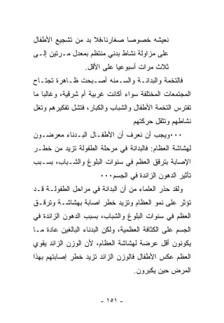 ‫ﻨﻌﻴﺸﻪ ﺨﺼﻭﺼﺎ ﺼﻐﺎﺭﻨﺎ،ﻓﻼ ﺒﺩ ﻤﻥ ﺘﺸﺠﻴﻊ ﺍﻷﻁﻔﺎل‬
                             ‫ﹰ‬
‫ﻋﻠﻰ ﻤﺯﺍﻭﻟﺔ ﻨﺸﺎﻁ ﺒﺩﻨﻲ ﻤﻨﺘﻅﻡ ﺒﻤﻌﺩل ﻤـﺭﺘﻴﻥ ﺇﻟـﻰ‬
                  ‫ﺜﻼﺙ ﻤﺭﺍﺕ ﺃﺴﺒﻭﻋﻴﺎ ﻋﻠﻰ ﺍﻷﻗل.‬
‫ﻓﺎﻟﺘﺨﻤﺔ ﻭﺍﻟﺒﺩﺍﻨـﺔ ﻭﺍﻟﺴـﻤﻨﻪ ﺃﺼـﺒﺤﺕ ﻅـﺎﻫﺭﺓ ﺘﺠﺘـﺎﺡ‬
‫ﺍﻟﻤﺠﺘﻤﻌﺎﺕ ﺍﻟﻤﺨﺘﻠﻔﺔ ﺴﻭﺍﺀ ﺃﻜﺎﻨﺕ ﻏﺭﺒﻴﺔ ﺃﻡ ﺸﺭﻗﻴﺔ، ﻭﻏﺎﻟﺒﺎ ﻤﺎ‬
   ‫ﹰ‬
‫ﺘﻔﺘﺭﺱ ﺍﻟﺘﺨﻤﺔ ﺍﻷﻁﻔﺎل ﻭﺍﻟﺸﺒﺎﺏ ﻭﺍﻟﻜﺒﺎﺭ، ﻓﺘﺸل ﺘﻔﻜﻴﺭﻫﻡ ﻭﺘﻐل‬
                                    ‫ﻨﺸﺎﻁﻬﻡ ﻭﺘﺜﻘل ﺤﺭﻜﺘﻬﻡ‬
‫٠٠٠ﻭﻴﺠﺏ ﺃﻥ ﻨﻌﺭﻑ ﺃﻥ ﺍﻷﻁﻔـﺎل ﺍﻟﺒـﺩﻨﺎﺀ ﻤﻌﺭﻀـﻭﻥ‬
‫ﻟﻬﺸﺎﺸﺔ ﺍﻟﻌﻅﺎﻡ: ﻓﺎﻟﺒﺩﺍﻨﺔ ﻓﻲ ﻤﺭﺤﻠﺔ ﺍﻟﻁﻔﻭﻟﺔ ﺘﺯﻴﺩ ﻤﻥ ﺨﻁـﺭ‬
‫ﺍﻹﺼﺎﺒﺔ ﺒﺘﺭﻗﻕ ﺍﻟﻌﻅﻡ ﻓﻲ ﺴﻨﻭﺍﺕ ﺍﻟﺒﻠﻭﻍ ﻭﺍﻟﺸـﺒﺎﺏ، ﺒﺴـﺒﺏ‬
                        ‫ﺘﺄﺜﻴﺭ ﺍﻟﺩﻫﻭﻥ ﺍﻟﺯﺍﺌﺩﺓ ﻓﻲ ﺍﻟﺠﺴﻡ٠٠٠‬
‫ﻭﻟﻘﺩ ﺤﺫﺭ ﺍﻟﻌﻠﻤﺎﺀ ﻤﻥ ﺃﻥ ﺍﻟﺒﺩﺍﻨﺔ ﻓﻲ ﻤﺭﺍﺤل ﺍﻟﻁﻔﻭﻟـﺔ ﻗـﺩ‬
‫ﺘﺅﺜﺭ ﻋﻠﻰ ﻨﻤﻭ ﺍﻟﻌﻅﺎﻡ ﻭﺘﺯﻴﺩ ﺨﻁﺭ ﹲﺼﺎﺒﺔ ﺒﻬﺸﺎﺸـﺔ ﻭﺘﺭﻗـﻕ‬
                   ‫ﺍ‬
‫ﺍﻟﻌﻅﻡ ﻓﻲ ﺴﻨﻭﺍﺕ ﺍﻟﺒﻠﻭﻍ ﻭﺍﻟﺸﺒﺎﺏ، ﺒﺴﺒﺏ ﺍﻟﺩﻫﻭﻥ ﺍﻟﺯﺍﺌﺩﺓ ﻓﻲ‬
‫ﺍﻟﺠﺴﻡ ﻋﻠﻰ ﺍﻟﻜﺜﺎﻓﺔ ﺍﻟﻌﻅﻤﻴﺔ، ﻭﻟﻜﻥ ﺍﻟﺒﺩﻨﺎﺀ ﺍﻟﺒﺎﻟﻐﻴﻥ ﻋﺎﺩﺓ ﻤـﺎ‬
‫ﻴﻜﻭﻨﻭﻥ ﺃﻗل ﻋﺭﻀﺔ ﻟﻬﺸﺎﺸﺔ ﺍﻟﻌﻅﺎﻡ، ﻷﻥ ﺍﻟﻭﺯﻥ ﺍﻟﺯﺍﺌﺩ ﻴﻘﻭﻱ‬
‫ﺍﻟﻌﻅﻡ ﻋﻜﺱ ﺍﻷﻁﻔﺎل ﻓﺎﻟﻭﺯﻥ ﺍﻟﺯﺍﺌﺩ ﺘﺯﻴﺩ ﺨﻁﺭ ﺇﺼﺎﺒﺘﻬﻡ ﺒﻬﺫﺍ‬
                                    ‫ﺍﻟﻤﺭﺽ ﺤﻴﻥ ﻴﻜﺒﺭﻭﻥ.‬


                        ‫- ١٥١ -‬
 