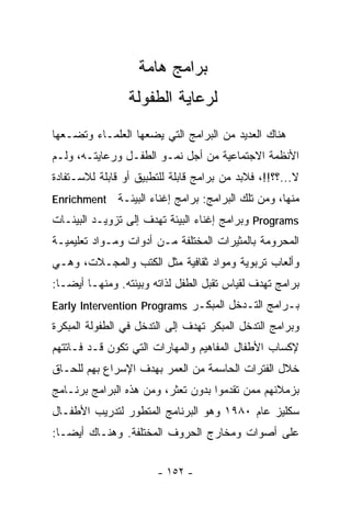 ‫ﺒﺭﺍﻤﺞ ﻫﺎﻤﺔ‬
                 ‫ﻟﺭﻋﺎﻴﺔ ﺍﻟﻁﻔﻭﻟﺔ‬
‫ﻫﻨﺎﻙ ﺍﻟﻌﺩﻴﺩ ﻤﻥ ﺍﻟﺒﺭﺍﻤﺞ ﺍﻟﺘﻲ ﻴﻀﻌﻬﺎ ﺍﻟﻌﻠﻤـﺎﺀ ﻭﺘﻀـﻌﻬﺎ‬
‫ﺍﻷﻨﻅﻤﺔ ﺍﻻﺠﺘﻤﺎﻋﻴﺔ ﻤﻥ ﺃﺠل ﻨﻤـﻭ ﺍﻟﻁﻔـل ﻭﺭﻋﺎﻴﺘـﻪ، ﻭﻟـﻡ‬
‫ﻻ...؟؟!!، ﻓﻼﺒﺩ ﻤﻥ ﺒﺭﺍﻤﺞ ﻗﺎﺒﻠﺔ ﻟﻠﺘﻁﺒﻴﻕ ﺃﻭ ﻗﺎﺒﻠﺔ ﻟﻼﺴـﺘﻔﺎﺩﺓ‬
‫‪Enrichment‬‬    ‫ﻤﻨﻬﺎ، ﻭﻤﻥ ﺘﻠﻙ ﺍﻟﺒﺭﺍﻤﺞ: ﺒﺭﺍﻤﺞ ﺇﻏﻨﺎﺀ ﺍﻟﺒﻴﺌـﺔ‬
‫‪ Programs‬ﻭﺒﺭﺍﻤﺞ ﺇﻏﻨﺎﺀ ﺍﻟﺒﻴﺌﺔ ﺘﻬﺩﻑ ﺇﻟﻰ ﺘﺯﻭﻴـﺩ ﺍﻟﺒﻴﺌـﺎﺕ‬
‫ﺍﻟﻤﺤﺭﻭﻤﺔ ﺒﺎﻟﻤﺜﻴﺭﺍﺕ ﺍﻟﻤﺨﺘﻠﻔﺔ ﻤـﻥ ﺃﺩﻭﺍﺕ ﻭﻤـﻭﺍﺩ ﺘﻌﻠﻴﻤﻴـﺔ‬
‫ﻭﺃﻟﻌﺎﺏ ﺘﺭﺒﻭﻴﺔ ﻭﻤﻭﺍﺩ ﺜﻘﺎﻓﻴﺔ ﻤﺜل ﺍﻟﻜﺘﺏ ﻭﺍﻟﻤﺠـﻼﺕ، ﻭﻫـﻲ‬
‫ﺒﺭﺍﻤﺞ ﺘﻬﺩﻑ ﻟﻘﻴﺎﺱ ﺘﻘﺒل ﺍﻟﻁﻔل ﻟﺫﺍﺘﻪ ﻭﺒﻴﺌﺘﻪ. ﻭﻤﻨﻬـﺎ ﺃﻴﻀـﺎ:‬
 ‫ﹰ‬
‫ﺒـﺭﺍﻤﺞ ﺍﻟﺘـﺩﺨل ﺍﻟﻤﺒﻜـﺭ ‪Early Intervention Programs‬‬
‫ﻭﺒﺭﺍﻤﺞ ﺍﻟﺘﺩﺨل ﺍﻟﻤﺒﻜﺭ ﺘﻬﺩﻑ ﺇﻟﻰ ﺍﻟﺘﺩﺨل ﻓﻲ ﺍﻟﻁﻔﻭﻟﺔ ﺍﻟﻤﺒﻜﺭﺓ‬
‫ﻹﻜﺴﺎﺏ ﺍﻷﻁﻔﺎل ﺍﻟﻤﻔﺎﻫﻴﻡ ﻭﺍﻟﻤﻬﺎﺭﺍﺕ ﺍﻟﺘﻲ ﺘﻜﻭﻥ ﻗـﺩ ﻓـﺎﺘﺘﻬﻡ‬
‫ﺨﻼل ﺍﻟﻔﺘﺭﺍﺕ ﺍﻟﺤﺎﺴﻤﺔ ﻤﻥ ﺍﻟﻌﻤﺭ ﺒﻬﺩﻑ ﺍﻹﺴﺭﺍﻉ ﺒﻬﻡ ﻟﻠﺤـﺎﻕ‬
‫ﺒﺯﻤﻼﺌﻬﻡ ﻤﻤﻥ ﺘﻘﺩﻤﻭﺍ ﺒﺩﻭﻥ ﺘﻌﺜﺭ، ﻭﻤﻥ ﻫﺫﻩ ﺍﻟﺒﺭﺍﻤﺞ ﺒﺭﻨـﺎﻤﺞ‬
‫ﺴﻜﻠﻴﺯ ﻋﺎﻡ ٠٨٩١ ﻭﻫﻭ ﺍﻟﺒﺭﻨﺎﻤﺞ ﺍﻟﻤﺘﻁﻭﺭ ﻟﺘﺩﺭﻴﺏ ﺍﻷﻁﻔـﺎل‬
‫ﻋﻠﻰ ﺃﺼﻭﺍﺕ ﻭﻤﺨﺎﺭﺝ ﺍﻟﺤﺭﻭﻑ ﺍﻟﻤﺨﺘﻠﻔﺔ. ﻭﻫﻨـﺎﻙ ﺃﻴﻀـﺎ:‬
 ‫ﹰ‬


                       ‫- ٢٥١ -‬
 