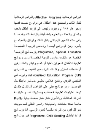 ‫ﺍﻟﺒﺭﺍﻤﺞ ﺍﻟﻭﺠﺩﺍﻨﻴﺔ ‪ Affective Programs‬ﻭﺍﻟﺒﺭﺍﻤﺞ ﺍﻟﻭﺠﺩﺍﻨﻴﺔ‬
‫ﻟﺘﻘﺒل ﺍﻟﺫﺍﺕ ﻭﺍﻟﻤﺠﺘﻤﻊ ﻋﻨﺩ ﺍﻷﻁﻔﺎل ﻫﻲ ﺒﺭﺍﻡ-ﺝ ﻤﺘﻌﺩﺩﺓ ﻗﺩﻤﻬﺎ‬
‫ﺭﻨﺠﻭ ﻋﺎﻡ ٢٨٩١ﻡ ﻭﻏﻴﺭﻩ، ﻭﺘﻬﺩﻑ ﺇﻟﻰ ﺘﺯﻭﻴﺩ ﺍﻟﻁﻔل ﺒﺎﻟﺤﺏ‬
‫ﻭﺍﻟﺤﻨﺎﻥ ﻭﺍﻟﻌﻁﻑ ﻭﺇﺸﻌﺎﺭﻩ ﺒﺎﻟﻁﻤﺄﻨﻴﻨﺔ ﻭﺍﻟﺭﺍﺤﺔ ﺍﻟﻨﻔﺴﻴﺔ، ﻤﻤـﺎ‬
‫ﻴﻨﻤﻲ ﻋﻨﺩﻩ ﺍﻟﺸﻌﻭﺭ ﺍﻟﻭﺠﺩﺍﻨﻲ ﺒﺘﻘﺒل ﺍﻟﺫﺍﺕ ﻭﺍﻟﺭﻓﺎﻕ ﻭﺍﻟﻤﺠﺘﻤـﻊ‬
‫ﺒﺄﺴﺭﻩ. ﻭﻤﻥ ﺍﻟﺒـﺭﺍﻤﺞ ﺃﻴﻀـﺎ ﺒﺭﻨـﺎﻤﺞ ﺍﻟﺘﺭﺒﻴـﺔ ﺍﻟﺨﺎﺼـﺔ‬
                         ‫ﹰ‬
‫ـﺔ‬
 ‫‪ Programme, Special Education‬ﻭ ـﺎﻤﺞ ﺍﻟﺘﺭﺒﻴـ‬
            ‫ﺒﺭﻨـ‬
‫ﺍﻟﺨﺎﺼﺔ ﻫﻭ ﻤﺎﺘﻘﺩﻤﻪ ﻤﺩﺍﺭﺱ ﺍﻟﺘﺭﺒﻴﺔ ﺍﻟﺨﺎﺼـﺔ ﻤـﻥ ﺒـﺭﺍﻤﺞ‬
‫ﺘﻌﻠﻴﻤﻴﺔ ﻟﻸﻁﻔﺎل ﺍﻟﻤﻌﻭﻗﻴﻥ ﺫﻫﻨﻴﺎ ﺃﻭ ﺍﻟﺼﻡ ﻭﺍﻟﺒﻜﻡ ﻭﺍﻟﻤﻜﻔـﻭﻓﻴﻥ‬
‫ﺃﻭ ﻀﻌﺎﻑ ﺍﻟﻌﻘﻭل. ﻭﻫﻨـﺎﻙ ﺍﻟﺒﺭﻨـﺎﻤﺞ ﺍﻟﺘﻌﻠﻴﻤـﻲ ﺍﻟﻔـﺭﺩﻱ‬
‫)‪ Individualized Education Program (IEP‬ﻭﺍﻟﺒﺭﻨـﺎﻤﺞ‬
‫ﺍﻟﺘﻌﻠﻴﻤﻲ ﺍﻟﻔﺭﺩﻱ ﺒﺭﻨﺎﻤﺞ ﻋﻼﺠﻲ ﺘﻌﻠﻴﻤﻲ ﺨـﺎﺹ ﺒﺎﻷﻁﻔـﺎل‬
‫ﺍﻟﺘﻭﺤﺩﻴﻴﻥ، ﻭﻫﻭ ﺒﺭﻨﺎﻤﺞ ﻤﺒﻨﻲ ﻋﻠﻰ ﺍﻓﺘﺭﺍﺽ ﺃﻥ ﻟﻜـل ﻁﻔـل‬
‫ﺘﻭﺤﺩ ﺍﺤﺘﻴﺎﺠﺎﺕ ﺘﻌﻠﻴﻤﻴﺔ ﺨﺎﺼﺔ ﺒﻪ ﻭﻤﺴﺘﻭﻴﺎﺕ ﻨﻤـﻭ ﻤﺘﺒﺎﻴﻨـﺔ‬
‫ﻟﻘﺩﺭﺍﺘﻪ ﺍﻟﻤﺨﺘﻠﻔﺔ، ﻭﺒﺎﻷﺤﺭﻱ ﻓﻠﻜل ﻁﻔل ﺼﻔﺤﺔ ﺒﻴﺎﻨﻴﺔ ‪Profile‬‬
‫ﺨﺎﺼﺔ ﺘﺤﺩﺩ ﻤﺸﻜﻼﺘﻪ ﻭﺍﺤﺘﻴﺎﺠﺎﺘﻪ ﻭﺍﻟﻌﻤﺭ ﺍﻟﻌﻘﻠﻲ ﻟﻤﺴـﺘﻭﻴﺎﺕ‬
‫ﻨﻤﻭ ﻜل ﻗﺩﺭﺓ ﻤﻥ ﻗﺩﺭﺍﺘﻪ ﺒﺎﻟﻨﺴﺒﺔ ﻟﻌﻤﺭﻩ ﺍﻟﺯﻤﻨﻲ. ﺃﻤﺎ ﺒﺭﻨـﺎﻤﺞ‬
‫ﻗﺭﺍﺀﺓ ﺍﻷﻁﻔﺎل ‪ Programme, Child Reading‬ﻓﻬﻭ ﺒﺭﻨـﺎﻤﺞ‬


                       ‫- ٣٥١ -‬
 