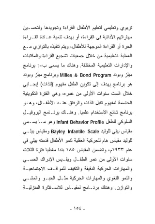 ‫ﺘﺭﺒﻭﻱ ﻭﺘﻌﻠﻴﻤﻲ ﻟﺘﻌﻠﻴﻡ ﺍﻷﻁﻔﺎل ﺍﻟﻘﺭﺍﺀﺓ ﻭﺘﺠﻭﻴﺩﻫﺎ ﻭﻟﺘﺤﺴـﻴﻥ‬
‫ﻤﻬﺎﺭﺍﺘﻬﻡ ﺍﻷﺩﺍﺌﻴﺔ ﻓﻰ ﺍﻟﻘﺭﺍﺀﺓ، ﺃﻭ ﺒﻬﺩﻑ ﺘﻨﻤﻴﺔ ﻋـﺎﺩﺓ ﺍﻟﻘـﺭﺍﺀﺓ‬
‫ﺍﻟﺤﺭﺓ ﺃﻭ ﺍﻟﻘﺭﺍﺀﺓ ﺍﻟﻤﻭﺠﻬﺔ ﻟﻸﻁﻔﺎل، ﻭﻴﺘﻡ ﺘﻨﻔﻴﺫﻩ ﺒﺎﻟﺘﻭﺍﺯﻱ ﻤـﻊ‬
‫ﺍﻟﻌﻤﻠﻴﺔ ﺍﻟﺘﻌﻠﻴﻤﻴﺔ ﻤﻥ ﺨﻼل ﺠﻤﻌﻴﺎﺕ ﺘﺸﺠﻴﻊ ﺍﻟﻘﺭﺍﺀﺓ ﻭﺍﻟﻤﻜﺘﺒﺎﺕ‬
‫ﻭﺍﻹﺩﺍﺭﺍﺕ ﺍﻟﺘﻌﻠﻴﻤﻴﺔ ﺍﻟﻤﺨﺘﻠﻔﺔ. ﻭﻫﻨﺎﻙ ﻤﺎ ﻴﺴﻤﻰ ﺏ-: ﺒﺭﻨﺎﻤﺞ‬
‫ﻤﻴﻠﺯ ﻭﺒﻭﻨﺩ ‪ Milles & Bond Program‬ﻭﺒﺭﻨﺎﻤﺞ ﻤﻴﻠﺯ ﻭﺒﻭﻨﺩ‬
‫ﻫﻭ ﺒﺭﻨﺎﻤﺞ ﻴﻬﺩﻑ ﺇﻟﻰ ﺘﻜﻭﻴﻥ ﺍﻟﻁﻔل ﻤﻔﻬﻭﻡ )ﻟﻠﺫﺍﺕ( ﺇﻴﺠـﺎﺒﻲ‬
‫ﺨﻼل ﺍﻟﺴﺕ ﺴﻨﻭﺍﺕ ﺍﻷﻭﻟﻰ ﻤﻥ ﻋﻤﺭﻩ، ﻭﻫﻲ ﺍﻟﻔﺘﺭﺓ ﺍﻟﺘﻜﻭﻴﻨﻴﺔ‬
‫ﺍﻟﺤﺎﺴﻤﺔ ﻟﻤﻔﻬﻭﻡ ﺘﻘﺒل ﺍﻟﺫﺍﺕ ﻭﺍﻟﺭﻓﺎﻕ ﻋﻨـﺩ ﺍﻷﻁﻔـﺎل، ﻭﻫـﻭ‬
‫ﺒﺭﻨﺎﻤﺞ ﺸﺎﺌﻊ ﺍﻻﺴﺘﺨﺩﺍﻡ ﻋﻠﻤﻴﺎ. ﻭﻫﻨـﺎﻙ ﺒﺭﻨـﺎﻤﺞ ﺍﻟﺒﺭﻭﻓﻴـل‬
                          ‫ﹰ‬
‫ﺍﻟﺴﻠﻭﻜﻲ ﻟﻠﻁﻔل ‪ Infant Behavior Profile‬ﻭﻫﻭ ﻤـﺎ ﻴﺴـﻤﻰ‬
‫ﻤﻘﻴﺎﺱ ﺒﻴﻠﻲ ﻟﻠﻭﻟﻴﺩ ‪ Bayley Infantile Scale‬ﻭﻤﻘﻴﺎﺱ ﺒﻴﻠـﻲ‬
‫ﻟﻠﻭﻟﻴﺩ ﻤﻘﻴﺎﺱ ﻫﺎﻡ ﻟﻠﺤﺭﻜﻴﺔ ﺍﻟﻌﻘﻠﻴﺔ ﻟﻨﻤﻭ ﺍﻷﻁﻔﺎل ﻗﺩﻤﺘﻪ ﺒﻴﻠﻲ ﻓﻲ‬
‫ﻋﺎﻡ ٣٣٩١ﻡ، ﻭﺘﻀﻤﻥ ﺍﻟﻤﻘﻴﺎﺱ ٥٨١ ﺒﻨﺩﺍ ﻤﻐﻁﻴﺎ ﻓﺘﺭﺓ ﺍﻟﺜﻼﺙ‬
           ‫ﹰ‬     ‫ﹰ‬
‫ﺴﻨﻭﺍﺕ ﺍﻷﻭﻟﻰ ﻤﻥ ﻋﻤﺭ ﺍﻟﻁﻔـل ﻭﻴﻘـﻴﺱ ﺍﻹﺩﺭﺍﻙ ﺍﻟﺤﺴـﻲ‬
‫ﻭﺍﻟﻤﻬﺎﺭﺍﺕ ﺍﻟﺤﺭﻜﻴﺔ ﺍﻟﺩﻗﻴﻘﺔ ﻭﺍﻟﺘﻜﻴﻑ ﻟﻠﻤﻭﺍﻗـﻑ ﺍﻻﺠﺘﻤﺎﻋﻴـﺔ‬
‫ﻭﺍﻟﻨﻤﻭ ﺍﻟﻠﻐﻭﻱ ﻭﺍﻟﻤﻬﺎﺭﺍﺕ ﺍﻟﺤﺭﻜﻴﺔ ﻤﺜـل ﺍﻟﺤﺒـﻭ ﻭﺍﻟﻤﺸـﻲ‬
‫ﻭﺍﻟﺘﻭﺍﺯﻥ. ﻭﻫﻨﺎﻙ ﺒﺭﻨـﺎﻤﺞ ﻟﻤﻘﻴـﺎﺱ ﻟﻼﺴـﺘﺜﺎﺭﺓ ﺍﻟﻤﻨﺯﻟﻴـﺔ‬


                        ‫- ٤٥١ -‬
 