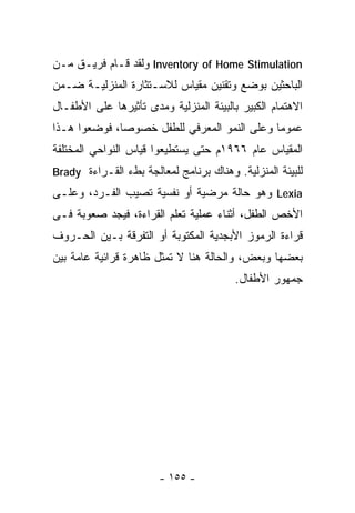 ‫‪ Inventory of Home Stimulation‬ﻭﻟﻘﺩ ﻗـﺎﻡ ﻓﺭﻴـﻕ ﻤـﻥ‬
‫ﺍﻟﺒﺎﺤﺜﻴﻥ ﺒﻭﻀﻊ ﻭﺘﻘﻨﻴﻥ ﻤﻘﻴﺎﺱ ﻟﻼﺴـﺘﺜﺎﺭﺓ ﺍﻟﻤﻨﺯﻟﻴـﺔ ﻀـﻤﻥ‬
‫ﺍﻻﻫﺘﻤﺎﻡ ﺍﻟﻜﺒﻴﺭ ﺒﺎﻟﺒﻴﺌﺔ ﺍﻟﻤﻨﺯﻟﻴﺔ ﻭﻤﺩﻯ ﺘﺄﺜﻴﺭﻫﺎ ﻋﻠﻰ ﺍﻷﻁﻔـﺎل‬
‫ﻋﻤﻭﻤﺎ ﻭﻋﻠﻰ ﺍﻟﻨﻤﻭ ﺍﻟﻤﻌﺭﻓﻲ ﻟﻠﻁﻔل ﺨﺼﻭﺼﺎ، ﻓﻭﻀﻌﻭﺍ ﻫـﺫﺍ‬
‫ﺍﻟﻤﻘﻴﺎﺱ ﻋﺎﻡ ٦٦٩١ﻡ ﺤﺘﻰ ﻴﺴﺘﻁﻴﻌﻭﺍ ﻗﻴﺎﺱ ﺍﻟﻨﻭﺍﺤﻲ ﺍﻟﻤﺨﺘﻠﻔﺔ‬
‫ﻟﻠﺒﻴﺌﺔ ﺍﻟﻤﻨﺯﻟﻴﺔ. ﻭﻫﻨﺎﻙ ﺒﺭﻨﺎﻤﺞ ﻟﻤﻌﺎﻟﺠﺔ ﺒﻁﺀ ﺍﻟﻘـﺭﺍﺀﺓ ‪Brady‬‬
‫‪ Lexia‬ﻭﻫﻭ ﺤﺎﻟﺔ ﻤﺭﻀﻴﺔ ﺃﻭ ﻨﻔﺴﻴﺔ ﺘﺼﻴﺏ ﺍﻟﻔـﺭﺩ، ﻭﻋﻠـﻰ‬
‫ﺍﻷﺨﺹ ﺍﻟﻁﻔل، ﺃﺜﻨﺎﺀ ﻋﻤﻠﻴﺔ ﺘﻌﻠﻡ ﺍﻟﻘﺭﺍﺀﺓ، ﻓﻴﺠﺩ ﺼﻌﻭﺒﺔ ﻓـﻰ‬
‫ﻗﺭﺍﺀﺓ ﺍﻟﺭﻤﻭﺯ ﺍﻷﺒﺠﺩﻴﺔ ﺍﻟﻤﻜﺘﻭﺒﺔ ﺃﻭ ﺍﻟﺘﻔﺭﻗﺔ ﺒـﻴﻥ ﺍﻟﺤـﺭﻭﻑ‬
‫ﺒﻌﻀﻬﺎ ﻭﺒﻌﺽ، ﻭﺍﻟﺤﺎﻟﺔ ﻫﻨﺎ ﻻ ﺘﻤﺜل ﻅﺎﻫﺭﺓ ﻗﺭﺍﺌﻴﺔ ﻋﺎﻤﺔ ﺒﻴﻥ‬
                                        ‫ﺠﻤﻬﻭﺭ ﺍﻷﻁﻔﺎل.‬




                       ‫- ٥٥١ -‬
 