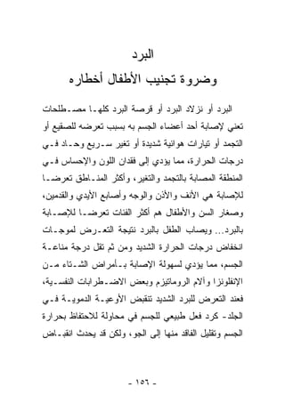 ‫ﺍﻟﺒﺭﺩ‬
       ‫ﻭﻀﺭﻭﺓ ﺘﺠﻨﻴﺏ ﺍﻷﻁﻔﺎل ﺃﺨﻁﺎﺭﻩ‬
‫ﺍﻟﺒﺭﺩ ﺃﻭ ﻨﺯﻻﺩ ﺍﻟﺒﺭﺩ ﺃﻭ ﻗﺭﺼﺔ ﺍﻟﺒﺭﺩ ﻜﻠﻬـﺎ ﻤﺼـﻁﻠﺤﺎﺕ‬
‫ﺘﻌﻨﻲ ﻹﺼﺎﺒﺔ ﺃﺤﺩ ﺃﻋﻀﺎﺀ ﺍﻟﺠﺴﻡ ﺒﻪ ﺒﺴﺒﺏ ﺘﻌﺭﻀﻪ ﻟﻠﺼﻘﻴﻊ ﺃﻭ‬
‫ﺍﻟﺘﺠﻤﺩ ﺃﻭ ﺘﻴﺎﺭﺍﺕ ﻫﻭﺍﺌﻴﺔ ﺸﺩﻴﺩﺓ ﺃﻭ ﺘﻐﻴﺭ ﺴـﺭﻴﻊ ﻭﺤـﺎﺩ ﻓـﻲ‬
‫ﺩﺭﺠﺎﺕ ﺍﻟﺤﺭﺍﺭﺓ، ﻤﻤﺎ ﻴﺅﺩﻱ ﺇﻟﻰ ﻓﻘﺩﺍﻥ ﺍﻟﻠﻭﻥ ﻭﺍﻹﺤﺴﺎﺱ ﻓـﻲ‬
‫ﺍﻟﻤﻨﻁﻘﺔ ﺍﻟﻤﺼﺎﺒﺔ ﺒﺎﻟﺘﺠﻤﺩ ﻭﺍﻟﺘﻐﻴﺭ، ﻭﺃﻜﺜﺭ ﺍﻟﻤﻨـﺎﻁﻕ ﺘﻌﺭﻀـﺎ‬
‫ﹰ‬
‫ﻟﻺﺼﺎﺒﺔ ﻫﻲ ﺍﻷﻨﻑ ﻭﺍﻷﺫﻥ ﻭﺍﻟﻭﺠﻪ ﻭﺃﺼﺎﺒﻊ ﺍﻷﻴﺩﻱ ﻭﺍﻟﻘﺩﻤﻴﻥ،‬
‫ﻭﺼﻐﺎﺭ ﺍﻟﺴﻥ ﻭﺍﻷﻁﻔﺎل ﻫﻡ ﺃﻜﺜﺭ ﺍﻟﻔﺌﺎﺕ ﺘﻌﺭﻀـﺎ ﻟﻺﺼـﺎﺒﺔ‬
        ‫ﹰ‬
‫ﺒﺎﻟﺒﺭﺩ... ﻭﻴﺼﺎﺏ ﺍﻟﻁﻔل ﺒﺎﻟﺒﺭﺩ ﻨﺘﻴﺠﺔ ﺍﻟﺘﻌـﺭﺽ ﻟﻤﻭﺠـﺎﺕ‬
‫ﺍﻨﺨﻔﺎﺽ ﺩﺭﺠﺎﺕ ﺍﻟﺤﺭﺍﺭﺓ ﺍﻟﺸﺩﻴﺩ ﻭﻤﻥ ﺜﻡ ﺘﻘل ﺩﺭﺠﺔ ﻤﻨﺎﻋـﺔ‬
‫ﺍﻟﺠﺴﻡ، ﻤﻤﺎ ﻴﺅﺩﻱ ﻟﺴﻬﻭﻟﺔ ﺍﻹﺼﺎﺒﺔ ﺒـﺄﻤﺭﺍﺽ ﺍﻟﺸـﺘﺎﺀ ﻤـﻥ‬
‫ﺍﻹﻨﻔﻠﻭﻨﺯﺍ ﻭﺁﻻﻡ ﺍﻟﺭﻭﻤﺎﺘﻴﺯﻡ ﻭﺒﻌﺽ ﺍﻻﻀـﻁﺭﺍﺒﺎﺕ ﺍﻟﻨﻔﺴـﻴﺔ،‬
‫ﻓﻌﻨﺩ ﺍﻟﺘﻌﺭﺽ ﻟﻠﺒﺭﺩ ﺍﻟﺸﺩﻴﺩ ﺘﻨﻘﺒﺽ ﺍﻷﻭﻋﻴـﺔ ﺍﻟﺩﻤﻭﻴـﺔ ﻓـﻲ‬
‫ﺍﻟﺠﻠﺩ- ﻜﺭﺩ ﻓﻌل ﻁﺒﻴﻌﻲ ﻟﻠﺠﺴﻡ ﻓﻲ ﻤﺤﺎﻭﻟﺔ ﻟﻼﺤﺘﻔﺎﻅ ﺒﺤﺭﺍﺭﺓ‬
‫ﺍﻟﺠﺴﻡ ﻭﺘﻘﻠﻴل ﺍﻟﻔﺎﻗﺩ ﻤﻨﻬﺎ ﺇﻟﻰ ﺍﻟﺠﻭ، ﻭﻟﻜﻥ ﻗﺩ ﻴﺤﺩﺙ ﺍﻨﻘﺒـﺎﺽ‬



                       ‫- ٦٥١ -‬
 