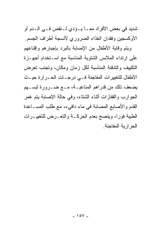 ‫ﺸﺩﻴﺩ ﻓﻲ ﺒﻌﺽ ﺍﻷﻓﺭﺍﺩ ﻤﻤـﺎ ﻴـﺅﺩﻱ ﻟـﻨﻘﺹ ﻓـﻲ ﺍﻟـﺩﻡ ﺃﻭ‬
‫ﺍﻷﻭﻜﺴﺠﻴﻥ ﻭﻓﻘﺩﺍﻥ ﺍﻟﻐﺫﺍﺀ ﺍﻟﻀﺭﻭﺭﻱ ﻷﻨﺴﺠﺔ ﺃﻁﺭﺍﻑ ﺍﻟﺠﺴﻡ.‬
‫ﻭﻴﺘﻡ ﻭﻗﺎﻴﺔ ﺍﻷﻁﻔﺎل ﻤﻥ ﺍﻹﺼﺎﺒﺔ ﺒﺎﻟﺒﺭﺩ ﺒﺈﺠﺒﺎﺭﻫﻡ ﻭﺇﻗﻨﺎﻋﻬﻡ‬
‫ﻋﻠﻰ ﺍﺭﺘﺩﺍﺀ ﺍﻟﻤﻼﺒﺱ ﺍﻟﺸﺘﻭﻴﺔ ﺍﻟﻤﻨﺎﺴﺒﺔ ﻤﻊ ﺍﺴـﺘﺨﺩﺍﻡ ﺃﺠﻬـﺯﺓ‬
‫ﺍﻟﺘﻜﻴﻴﻑ ﻭﺍﻟﺘﺩﻓﺌﺔ ﺍﻟﻤﻨﺎﺴﺒﺔ ﻟﻜل ﺯﻤﺎﻥ ﻭﻤﻜﺎﻥ، ﻭﺘﺠﻨﺏ ﺘﻌﺭﺽ‬
‫ﺍﻷﻁﻔﺎل ﻟﻠﺘﻐﻴﻴﺭﺍﺕ ﺍﻟﻤﻔﺎﺠﺌﺔ ﻓـﻲ ﺩﺭﺠـﺎﺕ ﺍﻟﺤـﺭﺍﺭﺓ ﺤﻴـﺙ‬
‫ﻴﻀﻌﻑ ﺫﻟﻙ ﻤﻥ ﻗﺩﺭﺍﻫﻡ ﺍﻟﻤﻨﺎﻋﻴـﺔ، ﻤـﻊ ﻀـﺭﻭﺭﺓ ﻟﺒﺴـﻬﻡ‬
‫ﺍﻟﺠﻭﺍﺭﺏ ﻭﺍﻟﻘﻔﺎﺯﺍﺕ ﺃﺜﻨﺎﺀ ﺍﻟﺸﺘﺎﺀ، ﻭﻓﻲ ﺤﺎﻟﺔ ﺍﻹﺼﺎﺒﺔ ﻴﺘﻡ ﻏﻤﺭ‬
‫ﺍﻟﻘﺩﻡ ﻭﺍﻷﺼﺎﺒﻊ ﺍﻟﻤﺼﺎﺒﺔ ﻓﻲ ﻤﺎﺀ ﺩﺍﻓﻲﺀ، ﻤﻊ ﻁﻠﺏ ﺍﻟﻤﺴـﺎﻋﺩﺓ‬
‫ﺍﻟﻁﺒﻴﺔ ﻓﻭﺭﺍ، ﻭﻴﻨﺼﺢ ﺒﻌﺩﻡ ﺍﻟﺤﺭﻜـﺔ ﻭﺍﻟﺘﻌـﺭﺽ ﻟﻠﺘﻐﻴﻴـﺭﺍﺕ‬
                                        ‫ﹰ‬
                                      ‫ﺍﻟﺤﺭﺍﺭﻴﺔ ﺍﻟﻤﻔﺎﺠﺌﺔ.‬




                       ‫- ٧٥١ -‬
 