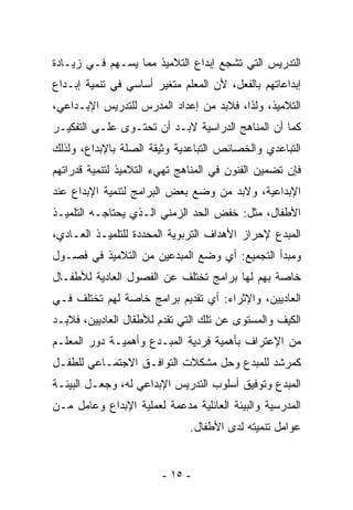 ‫ﺍﻟﺘﺩﺭﻴﺱ ﺍﻟﺘﻲ ﺘﺸﺠﻊ ﺇﺒﺩﺍﻉ ﺍﻟﺘﻼﻤﻴﺫ ﻤﻤﺎ ﻴﺴـﻬﻡ ﻓـﻲ ﺯﻴـﺎﺩﺓ‬
‫ﺇﺒﺩﺍﻋﺎﺘﻬﻡ ﺒﺎﻟﻔﻌل، ﻷﻥ ﺍﻟﻤﻌﻠﻡ ﻤﺘﻐﻴﺭ ﺃﺴﺎﺴﻲ ﻓﻲ ﺘﻨﻤﻴﺔ ﺇﺒـﺩﺍﻉ‬
‫ﺍﻟﺘﻼﻤﻴﺫ، ﻭﻟﺫﺍ، ﻓﻼﺒﺩ ﻤﻥ ﺇﻋﺩﺍﺩ ﺍﻟﻤﺩﺭﺱ ﻟﻠﺘﺩﺭﻴﺱ ﺍﻹﺒـﺩﺍﻋﻲ،‬
‫ﻜﻤﺎ ﺃﻥ ﺍﻟﻤﻨﺎﻫﺞ ﺍﻟﺩﺭﺍﺴﻴﺔ ﻻﺒـﺩ ﺃﻥ ﺘﺤﺘـﻭﻯ ﻋﻠـﻰ ﺍﻟﺘﻔﻜﻴـﺭ‬
‫ﺍﻟﺘﺒﺎﻋﺩﻱ ﻭﺍﻟﺨﺼﺎﺌﺹ ﺍﻟﺘﺒﺎﻋﺩﻴﺔ ﻭﺜﻴﻘﺔ ﺍﻟﺼﻠﺔ ﺒﺎﻹﺒﺩﺍﻉ، ﻭﻟﺫﻟﻙ‬
‫ﻓﺈﻥ ﺘﻀﻤﻴﻥ ﺍﻟﻔﻨﻭﻥ ﻓﻲ ﺍﻟﻤﻨﺎﻫﺞ ﺘﻬﻲﺀ ﺍﻟﺘﻼﻤﻴﺫ ﻟﺘﻨﻤﻴﺔ ﻗﺩﺭﺍﺘﻬﻡ‬
‫ﺍﻹﺒﺩﺍﻋﻴﺔ، ﻭﻻﺒﺩ ﻤﻥ ﻭﻀﻊ ﺒﻌﺽ ﺍﻟﺒﺭﺍﻤﺞ ﻟﺘﻨﻤﻴﺔ ﺍﻹﺒﺩﺍﻉ ﻋﻨﺩ‬
‫ﺍﻷﻁﻔﺎل، ﻤﺜل: ﺨﻔﺽ ﺍﻟﺤﺩ ﺍﻟﺯﻤﻨﻲ ﺍﻟـﺫﻱ ﻴﺤﺘﺎﺠـﻪ ﺍﻟﺘﻠﻤﻴـﺫ‬
‫ﺍﻟﻤﺒﺩﻉ ﻹﺤﺭﺍﺯ ﺍﻷﻫﺩﺍﻑ ﺍﻟﺘﺭﺒﻭﻴﺔ ﺍﻟﻤﺤﺩﺩﺓ ﻟﻠﺘﻠﻤﻴـﺫ ﺍﻟﻌـﺎﺩﻱ،‬
‫ﻭﻤﺒﺩﺃ ﺍﻟﺘﺠﻤﻴﻊ: ﺃﻱ ﻭﻀﻊ ﺍﻟﻤﺒﺩﻋﻴﻥ ﻤﻥ ﺍﻟﺘﻼﻤﻴﺫ ﻓﻲ ﻓﺼـﻭل‬
‫ﺨﺎﺼﺔ ﺒﻬﻡ ﻟﻬﺎ ﺒﺭﺍﻤﺞ ﺘﺨﺘﻠﻑ ﻋﻥ ﺍﻟﻔﺼﻭل ﺍﻟﻌﺎﺩﻴﺔ ﻟﻸﻁﻔـﺎل‬
‫ﺍﻟﻌﺎﺩﻴﻴﻥ، ﻭﺍﻹﺜﺭﺍﺀ: ﺃﻱ ﺘﻘﺩﻴﻡ ﺒﺭﺍﻤﺞ ﺨﺎﺼﺔ ﻟﻬﻡ ﺘﺨﺘﻠﻑ ﻓـﻲ‬
‫ﺍﻟﻜﻴﻑ ﻭﺍﻟﻤﺴﺘﻭﻯ ﻋﻥ ﺘﻠﻙ ﺍﻟﺘﻲ ﺘﻘﺩﻡ ﻟﻸﻁﻔﺎل ﺍﻟﻌﺎﺩﻴﻴﻥ، ﻓﻼﺒـﺩ‬
‫ﻤﻥ ﺍﻹﻋﺘﺭﺍﻑ ﺒﺄﻫﻤﻴﺔ ﻓﺭﺩﻴﺔ ﺍﻟﻤﺒـﺩﻉ ﻭﺃﻫﻤﻴـﺔ ﺩﻭﺭ ﺍﻟﻤﻌﻠـﻡ‬
‫ﻜﻤﺭﺸﺩ ﻟﻠﻤﺒﺩﻉ ﻭﺤل ﻤﺸﻜﻼﺕ ﺍﻟﺘﻭﺍﻓـﻕ ﺍﻻﺠﺘﻤـﺎﻋﻲ ﻟﻠﻁﻔـل‬
‫ﺍﻟﻤﺒﺩﻉ ﻭﺘﻭﻓﻴﻕ ﺃﺴﻠﻭﺏ ﺍﻟﺘﺩﺭﻴﺱ ﺍﻹﺒﺩﺍﻋﻲ ﻟﻪ، ﻭﺠﻌـل ﺍﻟﺒﻴﺌـﺔ‬
‫ﺍﻟﻤﺩﺭﺴﻴﺔ ﻭﺍﻟﺒﻴﺌﺔ ﺍﻟﻌﺎﺌﻠﻴﺔ ﻤﺩﻋﻤﺔ ﻟﻌﻤﻠﻴﺔ ﺍﻹﺒﺩﺍﻉ ﻭﻋﺎﻤل ﻤـﻥ‬
                              ‫ﻋﻭﺍﻤل ﺘﻨﻤﻴﺘﻪ ﻟﺩﻯ ﺍﻷﻁﻔﺎل.‬


                        ‫- ٥١ -‬
 