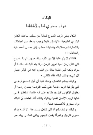 ‫ﺍﻟﺒﻜﺎﺀ‬
                            ‫‪‬‬
          ‫ﺩﻭﺍﺀ ﺴﺤﺭﻱ ﻟﻨﺎ ﻭﻷﻁﻔﺎﻟﻨﺎ‬
‫ﺍﻟﺒﻜﺎﺀ ﻴﻌﻨﻲ ﺫﺭﻑ ﺍﻟﺩﻤﻭﻉ ﻜﺤﺎﻟﺔ ﻤﻥ ﺼﻠﺏ ﺤﺎﻻﺕ ﺍﻟﻜﺎﺌﻥ‬
‫ﺍﻟﺒﺸﺭﻱ ﺍﻟﻁﺒﻴﻌﻴﺔ، ﻓﺎﻹﻨﺴﺎﻥ ﺨﻠﻴﻁ ﺭﻫﻴﺏ ﻭﻤﻌﻘﺩ ﻤﻥ ﺍﺤﺒﺎﻁﺎﺕ‬
‫ﻭﺍﻨﻜﺴﺎﺭﺍﺕ ﻭﺼﻼﺒﺎﺕ ﻭﺘﺤﺩﻴﺎﺕ ﻤﻤﺎ ﻴـﺅﺜﺭ ﻋﻠـﻰ ﺃﻋﺼـﺎﺒﻪ‬
                                             ‫ﻭﺍﻨﻔﻌﺎﻻﺘﻪ.٠٠‬
‫ﻓﺎﻟﺒﻜﺎﺀ ﻻ ﻴﺘﻡ ﻏﺎﻟﺒﺎ ﺇﻻ ﺒﻴﻥ ﺍﻟﻔﺭﺩ ﻭﻨﻔﺴﻪ، ﻭﻴـﺘﻡ ﺒﺎﻟـﺩﻤﻭﻉ‬
                                   ‫ﹰ‬
‫ﺍﻟﺘﻲ ﺘﻅل ﺭﻤﺯﺍ ﺤﻴﺎ ﻟﻌﺒﻭﺭ ﺍﻟﺯﻤﻥ، ﻭﻗﺩ ﻴﻨﻡ ﺍﻟﺒﻜـﺎﺀ ﻋﻠﻨـﺎ ﺃﻭ‬
   ‫ﹰ‬                                  ‫ﹰ ﹰ‬
‫ﺴﺭﺍ، ﻭﻟﻜﻨﻪ ﻟﻴﺱ ﻗﻁﻌﺎ ﺤﺎﻟﺔ ﻤﻥ ﺍﻟﻴﺄﺱ، ﻷﻨﻪ ﻓﻲ ﺍﻟﻴﺄﺱ ﻴﻨﻬﺎﺭ‬
                                  ‫ﹰ‬               ‫ﹰ‬
                        ‫ﻜل ﺸﻲﺀ، ﻭﻟﻜﻥ ﺍﻟﺒﻜﺎﺀ ﻨﻘﺎﺀ ﺘﻠﻘﺎﺌﻲ.٠‬
‫ﻭﺍﻟﺒﻜﺎﺀ ﻴﻌﺎﻟﺞ ﺍﻻﻨﻔﻌﺎل، ﻭﻟﺫﻟﻙ ﺘﺠﺩ ﺃﻥ ﺃﻨﺒل ﺍﻟـﺩﻤﻭﻉ ﻫـﻲ‬
‫ﺍﻟﺘﻲ ﻴﺫﺭﻓﻬﺎ ﺍﻟﺭﺠل ﻨﺩﺍﻤﺔ ﻋﻠﻰ ﺫﻨﺏ ﺍﻗﺘﺭﻓـﻪ ﺒﺤـﻕ ﺭﺒـﻪ ﺃﻭ‬
‫ﺒﺤﻘﻭﻕ ﺍﻵﺨﺭﻴﻥ ﻓﻴﺘﺭﺠﻡ ﺒﻜﺎﺀﻩ ﻋﻠﻰ ﺃﻨﻪ ﻤﻨﺎﺠﺎﺓ ﺍﺴﺘﻐﻔﺎﺭ ﻓـﻲ‬
‫ﻗﻤﺘﻬﺎ ﹸﺭﻴﺢ ﺍﻹﻨﺴﺎﻥ ﻨﻔﺴﻴﺎ ﻭﺒﺩﻨﻴﺎ، ﻭﻟﺫﻟﻙ ﺃﻜﺩ ﺍﻟﻌﻠﻤﺎﺀ ﺃﻥ ﺍﻟﺒﻜﺎﺀ‬
                             ‫ﹰ‬      ‫ﹰ‬               ‫ﺘ‬
                          ‫ﺩﻭﺍﺀ ﺴﺤﺭﻱ ﻟﻸﻋﺼﺎﺏ ﻋﺎﻤﺔ.٠٠‬
‫ﻭﺍﻟﺒﻜﺎﺀ ﺍﺭﺘﺒﻁ ﺒﺎﻟﻤﺭﺃﺓ ﺍﻟﺘﻲ ﺘﻨﻔﻌل ﺒﺴـﺭﻋﺔ، ﺇﻻ ﺃﻨـﻪ ﺩﻭﺍﺀ‬
‫ﺴﺤﺭﻱ ﻟﻠﺭﺠل ﻭﺍﻟﻤﺭﺃﺓ ﻴﻐﺴل ﺍﻟﻬﻤﻭﻡ ﻭﻴﻨﻘﻲ ﺍﻟﻔﻜـﺭ ﻭﻴﺸـﻌﺭ‬


                         ‫- ٠٦١ -‬
 