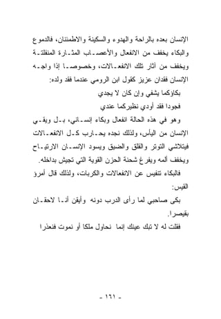 ‫ﺍﻹﻨﺴﺎﻥ ﺒﻌﺩﻩ ﺒﺎﻟﺭﺍﺤﺔ ﻭﺍﻟﻬﺩﻭﺀ ﻭﺍﻟﺴﻜﻴﻨﺔ ﻭﺍﻻﻁﻤﺌﻨﺎﻥ، ﻓﺎﻟﺩﻤﻭﻉ‬
‫ﻭﺍﻟﺒﻜﺎﺀ ﻴﺨﻔﻑ ﻤﻥ ﺍﻻﻨﻔﻌﺎل ﻭﺍﻷﻋﺼـﺎﺏ ﺍﻟﻤﺜـﺎﺭﺓ ﺍﻟﻤﻨﻔﻠﺘـﺔ‬
‫ﻭﻴﺨﻔﻑ ﻤﻥ ﺁﺜﺎﺭ ﺘﻠﻙ ﺍﻻﻨﻔﻌـﺎﻻﺕ، ﻭﺨﺼﻭﺼـﺎ ﺇﺫﺍ ﻭﺍﺠـﻪ‬
          ‫ﹰ‬
     ‫ﺍﻹﻨﺴﺎﻥ ﻓﻘﺩﺍﻥ ﻋﺯﻴﺯ ﻜﻘﻭل ﺍﺒﻥ ﺍﻟﺭﻭﻤﻲ ﻋﻨﺩﻤﺎ ﻓﻘﺩ ﻭﻟﺩﻩ:‬
                       ‫ﺒﻜﺎﺅﻜﻤﺎ ﻴﺸﻔﻲ ﻭﺇﻥ ﻜﺎﻥ ﻻ ﻴﺠﺩﻱ‬
                       ‫ﻓﺠﻭﺩﺍ ﻓﻘﺩ ﺃﻭﺩﻱ ﻨﻅﻴﺭﻜﻤﺎ ﻋﻨﺩﻱ‬
‫ﻭﻫﻭ ﻓﻲ ﻫﺫﻩ ﺍﻟﺤﺎﻟﺔ ﺍﻨﻔﻌﺎل ﻭﺒﻜﺎﺀ ﺇﻨﺴـﺎﻨﻲ، ﺒـل ﻭﻴﻘـﻲ‬
‫ﺍﻹﻨﺴﺎﻥ ﻤﻥ ﺍﻟﻴﺄﺱ، ﻭﻟﺫﻟﻙ ﻨﺠﺩﻩ ﻴﺤـﺎﺭﺏ ﻜـل ﺍﻻﻨﻔﻌـﺎﻻﺕ‬
‫ﻓﻴﺘﻼﺸﻲ ﺍﻟﺘﻭﺘﺭ ﻭﺍﻟﻘﻠﻕ ﻭﺍﻟﻀﻴﻕ ﻭﻴﺴﻭﺩ ﺍﻹﻨﺴـﺎﻥ ﺍﻻﺭﺘﻴـﺎﺡ‬
 ‫ﻭﻴﺨﻔﻑ ﺃﻟﻤﻪ ﻭﻴﻔﺭﻍ ﺸﺤﻨﺔ ﺍﻟﺤﺯﻥ ﺍﻟﻘﻭﻴﺔ ﺍﻟﺘﻲ ﺘﺠﻴﺵ ﺒﺩﺍﺨﻠﻪ.‬
‫ﻓﺎﻟﺒﻜﺎﺀ ﺘﻨﻔﻴﺱ ﻋﻥ ﺍﻻﻨﻔﻌﺎﻻﺕ ﻭﺍﻟﻜﺭﺒﺎﺕ، ﻭﻟﺫﻟﻙ ﻗﺎل ﺃﻤﺭﺅ‬
                                                 ‫ﺍﻟﻘﻴﺱ:‬
‫ﺒﻜﻰ ﺼﺎﺤﺒﻲ ﻟﻤﺎ ﺭﺃﻯ ﺍﻟﺩﺭﺏ ﺩﻭﻨﻪ ﻭﺃﻴﻘﻥ ﺃﻨـﺎ ﻻﺤﻘـﺎﻥ‬
                                               ‫ﺒﻘﻴﺼﺭﺍ.‬
  ‫ﻓﻘﻠﺕ ﻟﻪ ﻻ ﺘﺒﻙ ﻋﻴﻨﻙ ﺇﻨﻤﺎ ﻨﺤﺎﻭل ﻤﻠﻜﺎ ﺃﻭ ﻨﻤﻭﺕ ﻓ ﹸﻌﺫﺭﺍ‬
      ‫ﻨ‬           ‫ﹰ‬




                       ‫- ١٦١ -‬
 