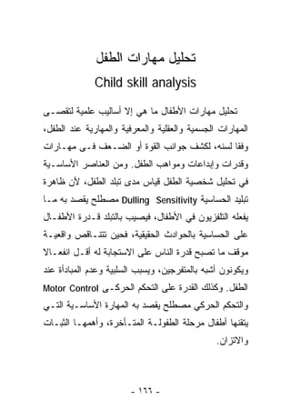 ‫ﺘﺤﻠﻴل ﻤﻬﺎﺭﺍﺕ ﺍﻟﻁﻔل‬
              ‫‪Child skill analysis‬‬

‫ﺘﺤﻠﻴل ﻤﻬﺎﺭﺍﺕ ﺍﻷﻁﻔﺎل ﻤﺎ ﻫﻲ ﺇﻻ ﺃﺴﺎﻟﻴﺏ ﻋﻠﻤﻴﺔ ﻟﺘﻘﺼـﻰ‬
‫ﺍﻟﻤﻬﺎﺭﺍﺕ ﺍﻟﺠﺴﻤﻴﺔ ﻭﺍﻟﻌﻘﻠﻴﺔ ﻭﺍﻟﻤﻌﺭﻓﻴﺔ ﻭﺍﻟﻤﻬﺎﺭﻴﺔ ﻋﻨﺩ ﺍﻟﻁﻔل،‬
‫ﻭﻓﻘﺎ ﻟﺴﻨﻪ، ﻟﻜﺸﻑ ﺠﻭﺍﻨﺏ ﺍﻟﻘﻭﺓ ﺃﻭ ﺍﻟﻀـﻌﻑ ﻓـﻰ ﻤﻬـﺎﺭﺍﺕ‬
‫ﻭﻗﺩﺭﺍﺕ ﻭﺇﺒﺩﺍﻋﺎﺕ ﻭﻤﻭﺍﻫﺏ ﺍﻟﻁﻔل. ﻭﻤﻥ ﺍﻟﻌﻨﺎﺼﺭ ﺍﻷﺴﺎﺴـﻴﺔ‬
‫ﻓﻲ ﺘﺤﻠﻴل ﺸﺨﺼﻴﺔ ﺍﻟﻁﻔل ﻗﻴﺎﺱ ﻤﺩﻯ ﺘﺒﻠﺩ ﺍﻟﻁﻔل، ﻷﻥ ﻅﺎﻫﺭﺓ‬
‫ﺘﺒﻠﻴﺩ ﺍﻟﺤﺴﺎﺴﻴﺔ ‪ Dulling Sensitivity‬ﻤﺼﻁﻠﺢ ﻴﻘﺼﺩ ﺒﻪ ﻤـﺎ‬
‫ﻴﻔﻌﻠﻪ ﺍﻟﺘﻠﻔﺯﻴﻭﻥ ﻓﻲ ﺍﻷﻁﻔﺎل، ﻓﻴﺼﻴﺏ ﺒﺎﻟﺘﺒﻠﺩ ﻗـﺩﺭﺓ ﺍﻷﻁﻔـﺎل‬
‫ﻋﻠﻰ ﺍﻟﺤﺴﺎﺴﻴﺔ ﺒﺎﻟﺤﻭﺍﺩﺙ ﺍﻟﺤﻘﻴﻘﻴﺔ، ﻓﺤﻴﻥ ﺘﺘﻨـﺎﻗﺹ ﻭﺍﻗﻌﻴـﺔ‬
‫ﻤﻭﻗﻑ ﻤﺎ ﺘﺼﺒﺢ ﻗﺩﺭﺓ ﺍﻟﻨﺎﺱ ﻋﻠﻰ ﺍﻻﺴﺘﺠﺎﺒﺔ ﻟﻪ ﺃﻗـل ﺍﻨﻔﻌـﺎﻻ‬
‫ﹰ‬
‫ﻭﻴﻜﻭﻨﻭﻥ ﺃﺸﺒﻪ ﺒﺎﻟﻤﺘﻔﺭﺠﻴﻥ، ﻭﻴﺴﺒﺏ ﺍﻟﺴﻠﺒﻴﺔ ﻭﻋﺩﻡ ﺍﻟﻤﺒﺎﺩﺃﺓ ﻋﻨﺩ‬
‫ﺍﻟﻁﻔل. ﻭﻜﺫﻟﻙ ﺍﻟﻘﺩﺭﺓ ﻋﻠﻰ ﺍﻟﺘﺤﻜﻡ ﺍﻟﺤﺭﻜـﻰ ‪Motor Control‬‬
‫ﻭﺍﻟﺘﺤﻜﻡ ﺍﻟﺤﺭﻜﻲ ﻤﺼﻁﻠﺢ ﻴﻘﺼﺩ ﺒﻪ ﺍﻟﻤﻬﺎﺭﺓ ﺍﻷﺴﺎﺴـﻴﺔ ﺍﻟﺘـﻲ‬
‫ﻴﺘﻘﻨﻬﺎ ﺃﻁﻔﺎل ﻤﺭﺤﻠﺔ ﺍﻟﻁﻔﻭﻟـﺔ ﺍﻟﻤﺘـﺄﺨﺭﺓ، ﻭﺃﻫﻤﻬـﺎ ﺍﻟﺜﺒـﺎﺕ‬
                                               ‫ﻭﺍﻻﺘﺯﺍﻥ.‬



                       ‫- ٦٦١ -‬
 