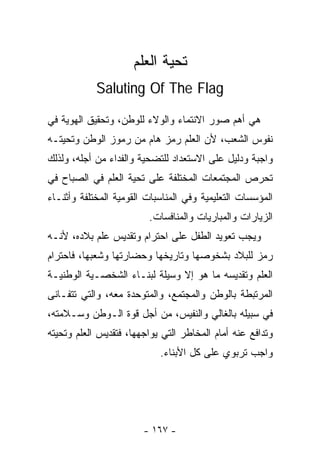 ‫ﺘﺤﻴﺔ ﺍﻟﻌﻠﻡ‬
            ‫‪Saluting Of The Flag‬‬

‫ﻫﻲ ﺃﻫﻡ ﺼﻭﺭ ﺍﻻﻨﺘﻤﺎﺀ ﻭﺍﻟﻭﻻﺀ ﻟﻠﻭﻁﻥ، ﻭﺘﺤﻘﻴﻕ ﺍﻟﻬﻭﻴﺔ ﻓﻲ‬
‫ﻨﻔﻭﺱ ﺍﻟﺸﻌﺏ، ﻷﻥ ﺍﻟﻌﻠﻡ ﺭﻤﺯ ﻫﺎﻡ ﻤﻥ ﺭﻤﻭﺯ ﺍﻟﻭﻁﻥ ﻭﺘﺤﻴﺘـﻪ‬
‫ﻭﺍﺠﺒﺔ ﻭﺩﻟﻴل ﻋﻠﻰ ﺍﻻﺴﺘﻌﺩﺍﺩ ﻟﻠﺘﻀﺤﻴﺔ ﻭﺍﻟﻔﺩﺍﺀ ﻤﻥ ﺃﺠﻠﻪ، ﻭﻟﺫﻟﻙ‬
‫ﺘﺤﺭﺹ ﺍﻟﻤﺠﺘﻤﻌﺎﺕ ﺍﻟﻤﺨﺘﻠﻔﺔ ﻋﻠﻰ ﺘﺤﻴﺔ ﺍﻟﻌﻠﻡ ﻓﻲ ﺍﻟﺼﺒﺎﺡ ﻓﻲ‬
‫ﺍﻟﻤﺅﺴﺴﺎﺕ ﺍﻟﺘﻌﻠﻴﻤﻴﺔ ﻭﻓﻲ ﺍﻟﻤﻨﺎﺴﺒﺎﺕ ﺍﻟﻘﻭﻤﻴﺔ ﺍﻟﻤﺨﺘﻠﻔﺔ ﻭﺃﺜﻨـﺎﺀ‬
                         ‫ﺍﻟﺯﻴﺎﺭﺍﺕ ﻭﺍﻟﻤﺒﺎﺭﻴﺎﺕ ﻭﺍﻟﻤﻨﺎﻓﺴﺎﺕ.‬
‫ﻭﻴﺠﺏ ﺘﻌﻭﻴﺩ ﺍﻟﻁﻔل ﻋﻠﻰ ﺍﺤﺘﺭﺍﻡ ﻭﺘﻘﺩﻴﺱ ﻋﻠﻡ ﺒﻼﺩﻩ، ﻷﻨـﻪ‬
‫ﺭﻤﺯ ﻟﻠﺒﻼﺩ ﺒﺸﺨﻭﺼﻬﺎ ﻭﺘﺎﺭﻴﺨﻬﺎ ﻭﺤﻀﺎﺭﺘﻬﺎ ﻭﺸﻌﺒﻬﺎ، ﻓﺎﺤﺘﺭﺍﻡ‬
‫ﺍﻟﻌﻠﻡ ﻭﺘﻘﺩﻴﺴﻪ ﻤﺎ ﻫﻭ ﺇﻻ ﻭﺴﻴﻠﺔ ﻟﺒﻨـﺎﺀ ﺍﻟﺸﺨﺼـﻴﺔ ﺍﻟﻭﻁﻨﻴـﺔ‬
‫ﺍﻟﻤﺭﺘﺒﻁﺔ ﺒﺎﻟﻭﻁﻥ ﻭﺍﻟﻤﺠﺘﻤﻊ، ﻭﺍﻟﻤﺘﻭﺤﺩﺓ ﻤﻌﻪ، ﻭﺍﻟﺘﻲ ﺘﺘﻔـﺎﻨﻰ‬
‫ﻓﻲ ﺴﺒﻴﻠﻪ ﺒﺎﻟﻐﺎﻟﻲ ﻭﺍﻟﻨﻔﻴﺱ، ﻤﻥ ﺃﺠل ﻗﻭﺓ ﺍﻟـﻭﻁﻥ ﻭﺴـﻼﻤﺘﻪ،‬
‫ﻭﺘﺩﺍﻓﻊ ﻋﻨﻪ ﺃﻤﺎﻡ ﺍﻟﻤﺨﺎﻁﺭ ﺍﻟﺘﻲ ﻴﻭﺍﺠﻬﻬﺎ، ﻓﺘﻘﺩﻴﺱ ﺍﻟﻌﻠﻡ ﻭﺘﺤﻴﺘﻪ‬
                            ‫ﻭﺍﺠﺏ ﺘﺭﺒﻭﻱ ﻋﻠﻰ ﻜل ﺍﻷﺒﻨﺎﺀ.‬




                        ‫- ٧٦١ -‬
 