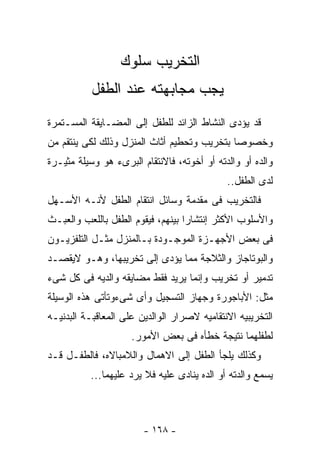 ‫ﺍﻟﺘﺨﺭﻴﺏ ﺴﻠﻭﻙ‬
           ‫ﻴﺠﺏ ﻤﺠﺎﺒﻬﺘﻪ ﻋﻨﺩ ﺍﻟﻁﻔل‬
‫ﻗﺩ ﻴﺅﺩﻯ ﺍﻟﻨﺸﺎﻁ ﺍﻟﺯﺍﺌﺩ ﻟﻠﻁﻔل ﺇﻟﻰ ﺍﻟﻤﻀـﺎﻴﻘﺔ ﺍﻟﻤﺴـﺘﻤﺭﺓ‬
‫ﻭﺨﺼﻭﺼﺎ ﺒﺘﺨﺭﻴﺏ ﻭﺘﺤﻁﻴﻡ ﺃﺜﺎﺙ ﺍﻟﻤﻨﺯل ﻭﺫﻟﻙ ﻟﻜﻰ ﻴﻨﺘﻘﻡ ﻤﻥ‬
‫ﻭﺍﻟﺩﻩ ﺃﻭ ﻭﺍﻟﺩﺘﻪ ﺃﻭ ﺃﺨﻭﺘﻪ، ﻓﺎﻻﻨﺘﻘﺎﻡ ﺍﻟﺒﺭﻯﺀ ﻫﻭ ﻭﺴﻴﻠﺔ ﻤﺜﻴـﺭﺓ‬
                                             ‫ﻟﺩﻯ ﺍﻟﻁﻔل..‬
‫ﻓﺎﻟﺘﺨﺭﻴﺏ ﻓﻰ ﻤﻘﺩﻤﺔ ﻭﺴﺎﺌل ﺍﻨﺘﻘﺎﻡ ﺍﻟﻁﻔل ﻷﻨـﻪ ﺍﻷﺴـﻬل‬
‫ﻭﺍﻷﺴﻠﻭﺏ ﺍﻷﻜﺜﺭ ﺇﻨﺘﺸﺎ ‪‬ﺍ ﺒﻴﻨﻬﻡ، ﻓﻴﻘﻭﻡ ﺍﻟﻁﻔل ﺒﺎﻟﻠﻌﺏ ﻭﺍﻟﻌﺒـﺙ‬
                                   ‫ﺭ‬
‫ﻓﻰ ﺒﻌﺽ ﺍﻷﺠﻬـﺯﺓ ﺍﻟﻤﻭﺠـﻭﺩﺓ ﺒـﺎﻟﻤﻨﺯل ﻤﺜـل ﺍﻟﺘﻠﻔﺯﻴـﻭﻥ‬
‫ﻭﺍﻟﺒﻭﺘﺎﺠﺎﺯ ﻭﺍﻟﺜﻼﺠﺔ ﻤﻤﺎ ﻴﺅﺩﻯ ﺇﻟﻰ ﺘﺨﺭﻴﺒﻬﺎ، ﻭﻫـﻭ ﻻﻴﻘﺼـﺩ‬
‫ﺘﺩﻤﻴﺭ ﺃﻭ ﺘﺨﺭﻴﺏ ﻭﺇﻨﻤﺎ ﻴﺭﻴﺩ ﻓﻘﻁ ﻤﻀﺎﻴﻘﻪ ﻭﺍﻟﺩﻴﻪ ﻓﻰ ﻜل ﺸﻰﺀ‬
‫ﻤﺜل: ﺍﻷﺒﺎﺠﻭﺭﺓ ﻭﺠﻬﺎﺯ ﺍﻟﺘﺴﺠﻴل ﻭﺃﻯ ﺸﻰﺀﻭﺘﺄﺘﻰ ﻫﺫﻩ ﺍﻟﻭﺴﻴﻠﺔ‬
‫ﺍﻟﺘﺨﺭﻴﺒﻴﻪ ﺍﻻﻨﺘﻘﺎﻤﻴﻪ ﻻﺼﺭﺍﺭ ﺍﻟﻭﺍﻟﺩﻴﻥ ﻋﻠﻰ ﺍﻟﻤﻌﺎﻗﺒـﺔ ﺍﻟﺒﺩﻨﻴـﻪ‬
                     ‫ﻟﻁﻔﻠﻬﻤﺎ ﻨﺘﻴﺠﺔ ﺨﻁﺄﻩ ﻓﻰ ﺒﻌﺽ ﺍﻷﻤﻭﺭ.‬
‫ﻭﻜﺫﻟﻙ ﻴﻠﺠﺄ ﺍﻟﻁﻔل ﺇﻟﻰ ﺍﻻﻫﻤﺎل ﻭﺍﻟﻼﻤﺒﺎﻻﻩ، ﻓﺎﻟﻁﻔـل ﻗـﺩ‬
          ‫ﻴﺴﻤﻊ ﻭﺍﻟﺩﺘﻪ ﺃﻭ ﺍﻟﺩﻩ ﻴﻨﺎﺩﻯ ﻋﻠﻴﻪ ﻓﻼ ﻴﺭﺩ ﻋﻠﻴﻬﻤﺎ...‬



                        ‫- ٨٦١ -‬
 