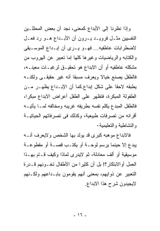 ‫ﻭﺇﺫﺍ ﻨﻅﺭﻨﺎ ﺇﻟﻰ ﺍﻷﺒﺩﺍﻉ ﻜﻤﻌﻨﻰ، ﻨﺠﺩ ﺃﻥ ﺒﻌﺽ ﺍﻟﻤﺤﻠﻠـﻴﻥ‬
‫ﺍﻟﻨﻔﺴﻴﻴﻥ ﻤﺜـل ﻓﺭﻭﻴـﺩ ﻴـﺭﻭﻥ ﺃﻥ ﺍﻷﺒـﺩﺍﻉ ﻫـﻭ ﺭﺩ ﻓﻌـل‬
‫ﻻﻀﻁﺭﺍﺒﺎﺕ ﻋﺎﻁﻔﻴﻪ... ﻓﻬـﻭ ﻴـﺭﻯ ﺃﻥ ﺇﺒـﺩﺍﻉ ﺍﻟﻤﻭﺴـﻴﻘﻰ‬
‫ﻭﺍﻟﻜﺘﺎﺒﻪ ﻭﺍﻟﺭﻴﺎﻀﻴﺎﺕ ﻭﻏﻴﺭﻫﺎ ﻜﻠﻬﺎ ﺇﻤﺎ ﺘﻌﺒﻴﺭ ﻋﻥ ﺍﻟﻬﺭﻭﺏ ﻤﻥ‬
‫ﻤﺸﻜﻠﻪ ﻋﺎﻁﻔﻴﻪ ﺃﻭ ﺃﻥ ﺍﻻﺒﺩﺍﻉ ﻫﻭ ﺘﺤﻘﻴـﻕ ﻟﺭﻏﺒـﺎﺕ ﻤﻌﻴﻨـﻪ،‬
‫ﻓﺎﻟﻁﻔل ﻴﺼﻨﻊ ﺨﻴﺎﻻ ﻭﻴﻌﺭﻑ ﻤﺴﺒﻘﺎ ﺃﻨﻪ ﻏﻴﺭ ﺤﻘﻴﻘـﻰ ﻭﻟﻜﻨـﻪ‬
‫ﻴﻁﺒﻘﻪ ﻻﺤﻘﺎ ﻋﻠﻰ ﺸﻜل ﺇﺒﺩﺍﻉ.ﻜﻤﺎ ﺃﻥ ﺍﻹﺒـﺩﺍﻉ ﻴﻅﻬـﺭ ﻤـﻥ‬
‫ﺍﻟﻁﻔﻭﻟﺔ ﺍﻟﻤﺒﻜﺭﺓ، ﻓﺘﻅﻬﺭ ﻋﻠﻰ ﺍﻟﻁﻔل ﺃﻋﺭﺍﺽ ﺍﻻﺒﺩﺍﻉ ﻤﺒﻜﺭﺍ،‬
‫ﻓﺎﻟﻁﻔل ﺍﻟﻤﺒﺩﻉ ﻴﻜﻠﻡ ﻨﻔﺴﻪ ﺒﻁﺭﻴﻘﻪ ﻏﺭﻴﺒﻪ ﻭﻤﺨﺎﻟﻔﻪ ﻟﻤـﺎ ﻴﺄﺘﻴـﻪ‬
‫ﺃﻗﺭﺍﻨﻪ ﻤﻥ ﺘﺼﺭﻓﺎﺕ ﻁﺒﻴﻌﻴﺔ، ﻭﻜﺫﻟﻙ ﻓﻰ ﺘﺼﺭﻓﺎﺘﻬﻡ ﺍﻟﺤﻴﺎﺘﻴـﺔ‬
                                    ‫ﻭﺍﻟﻨﺸﺎﻁﻴﺔ ﻭﺍﻟﺘﻌﻠﻴﻤﻴﺔ٠‬
‫ﻓﺎﻻﺒﺩﺍﻉ ﻤﻭﻫﺒﻪ ﻜﺒﺭﻯ ﻗﺩ ﻴﻭﻟﺩ ﺒﻬﺎ ﺍﻟﺸﺨﺹ ﻭﻻﻴﻌﺭﻑ ﺃﻨـﻪ‬
‫ﻴﺒﺩﻉ ﺇﻻ ﺤﻴﻨﻤﺎ ﻴﺭﺴﻡ ﻟﻭﺤـﺔ ﺃﻭ ﻴﻜﺘـﺏ ﻗﺼـﺔ ﺃﻭ ﻤﻘﻁﻭﻋـﺔ‬
‫ﻤﻭﺴﻴﻘﻴﺔ ﺃﻭ ﺃﻟﻑ ﻤﻌﺎﺩﻟﺔ، ﺜﻡ ﻻﻴﺩﺭﻯ ﻟﻤﺎﺫﺍ ﻭﻜﻴﻑ ﻗـﺎﻡ ﺒﻬـﺫﺍ‬
‫ﺍﻟﻌﻤل ﺃﻭﺍﻻﺒﺘﻜﺎﺭ؟! ﺒل ﺃﻥ ﻜﺜﻴﺭﺍ ﻤﻥ ﺍﻷﻁﻔﺎل ﺘﺨـﻭﻨﻬﻡ ﻗـﺩﺭﺓ‬
‫ﺍﻟﺘﻌﺒﻴﺭ ﻋﻥ ﺫﻭﺍﻴﻬﻡ، ﺒﻤﻌﻨﻰ ﺃﻨﻬﻡ ﻴﻘﻭﻤﻭﻥ ﺒﺎﺒـﺩﺍﻋﻬﻡ ﻭﻟﻜـﻨﻬﻡ‬
                              ‫ﻻﻴﺠﻴﺩﻭﻥ ﺸﺭﺡ ﻫﺫﺍ ﺍﻻﺒﺩﺍﻉ.‬




                        ‫- ٦١ -‬
 